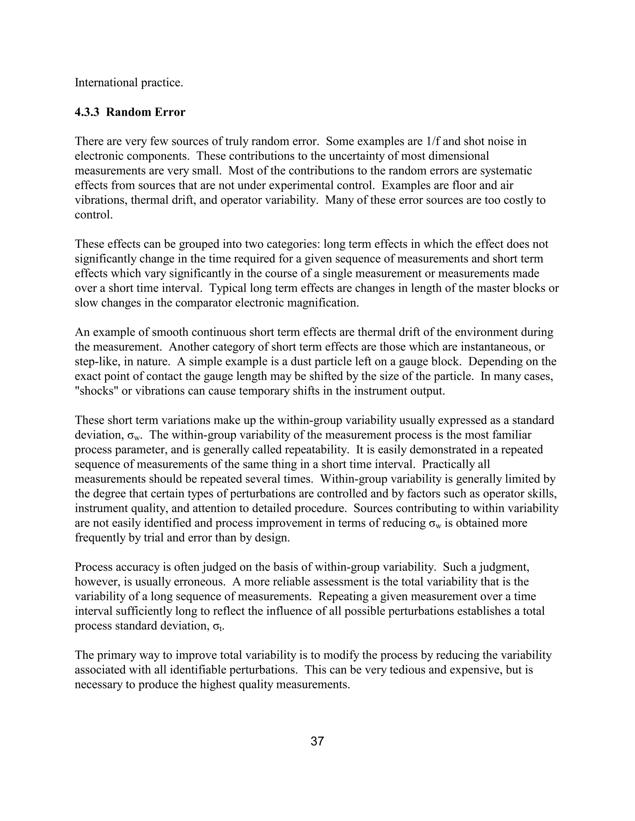 37
International practice.
4.3.3 Random Error
There are very few sources of truly random error. Some examples are 1/f and shot noise in
electronic components. These contributions to the uncertainty of most dimensional
measurements are very small. Most of the contributions to the random errors are systematic
effects from sources that are not under experimental control. Examples are floor and air
vibrations, thermal drift, and operator variability. Many of these error sources are too costly to
control.
These effects can be grouped into two categories: long term effects in which the effect does not
significantly change in the time required for a given sequence of measurements and short term
effects which vary significantly in the course of a single measurement or measurements made
over a short time interval. Typical long term effects are changes in length of the master blocks or
slow changes in the comparator electronic magnification.
An example of smooth continuous short term effects are thermal drift of the environment during
the measurement. Another category of short term effects are those which are instantaneous, or
step-like, in nature. A simple example is a dust particle left on a gauge block. Depending on the
exact point of contact the gauge length may be shifted by the size of the particle. In many cases,
"shocks" or vibrations can cause temporary shifts in the instrument output.
These short term variations make up the within-group variability usually expressed as a standard
deviation, σw. The within-group variability of the measurement process is the most familiar
process parameter, and is generally called repeatability. It is easily demonstrated in a repeated
sequence of measurements of the same thing in a short time interval. Practically all
measurements should be repeated several times. Within-group variability is generally limited by
the degree that certain types of perturbations are controlled and by factors such as operator skills,
instrument quality, and attention to detailed procedure. Sources contributing to within variability
are not easily identified and process improvement in terms of reducing σw is obtained more
frequently by trial and error than by design.
Process accuracy is often judged on the basis of within-group variability. Such a judgment,
however, is usually erroneous. A more reliable assessment is the total variability that is the
variability of a long sequence of measurements. Repeating a given measurement over a time
interval sufficiently long to reflect the influence of all possible perturbations establishes a total
process standard deviation, σt.
The primary way to improve total variability is to modify the process by reducing the variability
associated with all identifiable perturbations. This can be very tedious and expensive, but is
necessary to produce the highest quality measurements.
 
