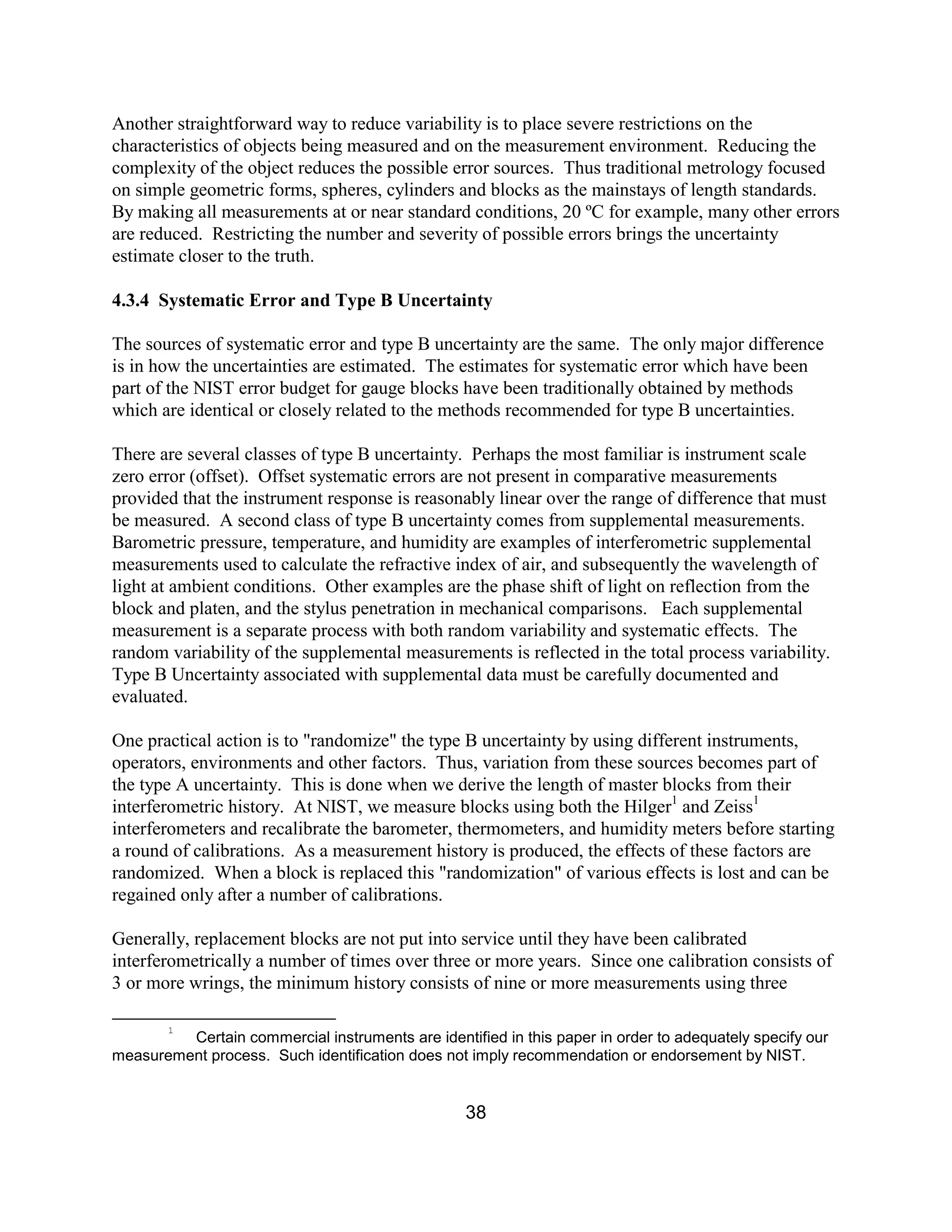 38
Another straightforward way to reduce variability is to place severe restrictions on the
characteristics of objects being measured and on the measurement environment. Reducing the
complexity of the object reduces the possible error sources. Thus traditional metrology focused
on simple geometric forms, spheres, cylinders and blocks as the mainstays of length standards.
By making all measurements at or near standard conditions, 20 ºC for example, many other errors
are reduced. Restricting the number and severity of possible errors brings the uncertainty
estimate closer to the truth.
4.3.4 Systematic Error and Type B Uncertainty
The sources of systematic error and type B uncertainty are the same. The only major difference
is in how the uncertainties are estimated. The estimates for systematic error which have been
part of the NIST error budget for gauge blocks have been traditionally obtained by methods
which are identical or closely related to the methods recommended for type B uncertainties.
There are several classes of type B uncertainty. Perhaps the most familiar is instrument scale
zero error (offset). Offset systematic errors are not present in comparative measurements
provided that the instrument response is reasonably linear over the range of difference that must
be measured. A second class of type B uncertainty comes from supplemental measurements.
Barometric pressure, temperature, and humidity are examples of interferometric supplemental
measurements used to calculate the refractive index of air, and subsequently the wavelength of
light at ambient conditions. Other examples are the phase shift of light on reflection from the
block and platen, and the stylus penetration in mechanical comparisons. Each supplemental
measurement is a separate process with both random variability and systematic effects. The
random variability of the supplemental measurements is reflected in the total process variability.
Type B Uncertainty associated with supplemental data must be carefully documented and
evaluated.
One practical action is to "randomize" the type B uncertainty by using different instruments,
operators, environments and other factors. Thus, variation from these sources becomes part of
the type A uncertainty. This is done when we derive the length of master blocks from their
interferometric history. At NIST, we measure blocks using both the Hilger1
and Zeiss1
interferometers and recalibrate the barometer, thermometers, and humidity meters before starting
a round of calibrations. As a measurement history is produced, the effects of these factors are
randomized. When a block is replaced this "randomization" of various effects is lost and can be
regained only after a number of calibrations.
Generally, replacement blocks are not put into service until they have been calibrated
interferometrically a number of times over three or more years. Since one calibration consists of
3 or more wrings, the minimum history consists of nine or more measurements using three
1
Certain commercial instruments are identified in this paper in order to adequately specify our
measurement process. Such identification does not imply recommendation or endorsement by NIST.
 