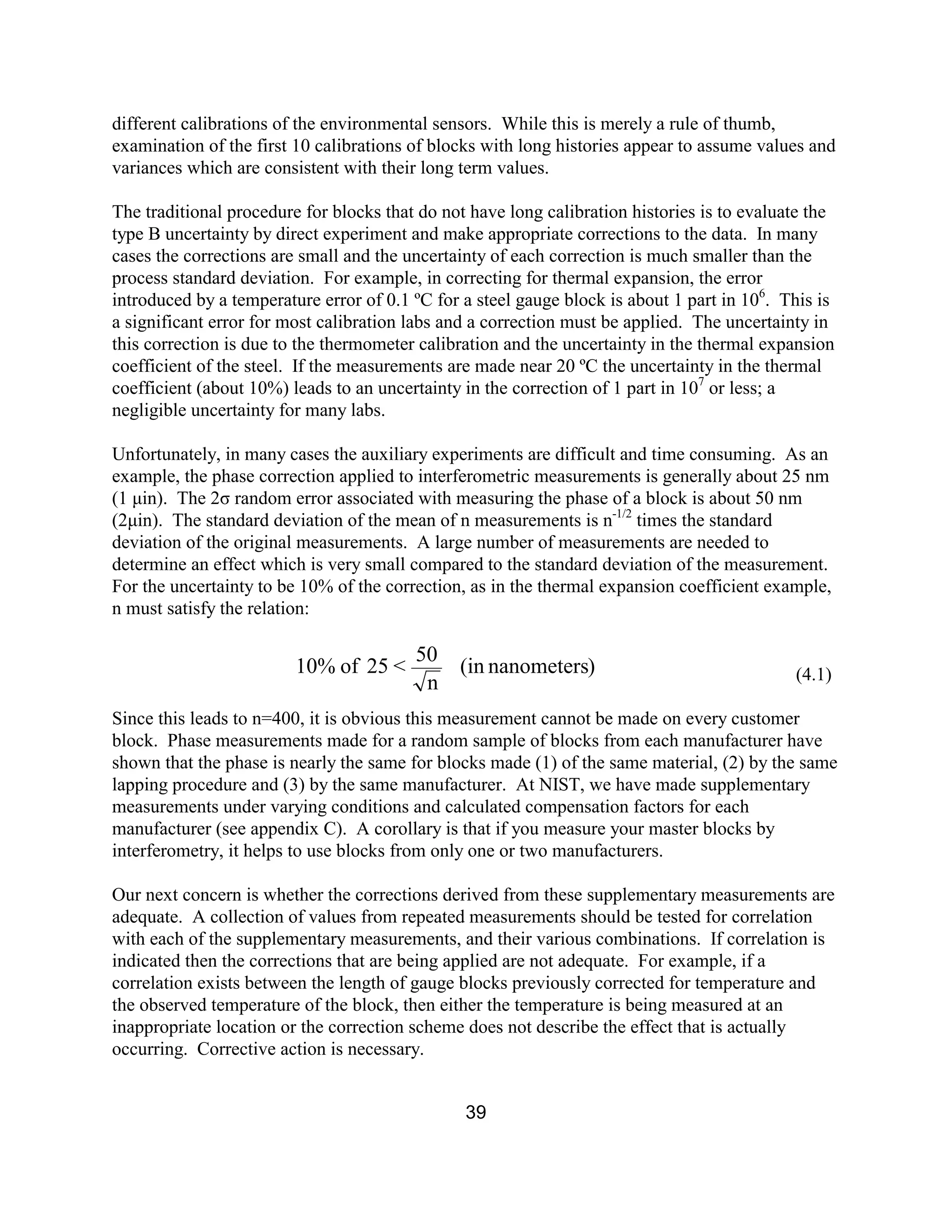 39
different calibrations of the environmental sensors. While this is merely a rule of thumb,
examination of the first 10 calibrations of blocks with long histories appear to assume values and
variances which are consistent with their long term values.
The traditional procedure for blocks that do not have long calibration histories is to evaluate the
type B uncertainty by direct experiment and make appropriate corrections to the data. In many
cases the corrections are small and the uncertainty of each correction is much smaller than the
process standard deviation. For example, in correcting for thermal expansion, the error
introduced by a temperature error of 0.1 ºC for a steel gauge block is about 1 part in 106
. This is
a significant error for most calibration labs and a correction must be applied. The uncertainty in
this correction is due to the thermometer calibration and the uncertainty in the thermal expansion
coefficient of the steel. If the measurements are made near 20 ºC the uncertainty in the thermal
coefficient (about 10%) leads to an uncertainty in the correction of 1 part in 107
or less; a
negligible uncertainty for many labs.
Unfortunately, in many cases the auxiliary experiments are difficult and time consuming. As an
example, the phase correction applied to interferometric measurements is generally about 25 nm
(1 µin). The 2σ random error associated with measuring the phase of a block is about 50 nm
(2µin). The standard deviation of the mean of n measurements is n-1/2
times the standard
deviation of the original measurements. A large number of measurements are needed to
determine an effect which is very small compared to the standard deviation of the measurement.
For the uncertainty to be 10% of the correction, as in the thermal expansion coefficient example,
n must satisfy the relation:
(4.1)
Since this leads to n=400, it is obvious this measurement cannot be made on every customer
block. Phase measurements made for a random sample of blocks from each manufacturer have
shown that the phase is nearly the same for blocks made (1) of the same material, (2) by the same
lapping procedure and (3) by the same manufacturer. At NIST, we have made supplementary
measurements under varying conditions and calculated compensation factors for each
manufacturer (see appendix C). A corollary is that if you measure your master blocks by
interferometry, it helps to use blocks from only one or two manufacturers.
Our next concern is whether the corrections derived from these supplementary measurements are
adequate. A collection of values from repeated measurements should be tested for correlation
with each of the supplementary measurements, and their various combinations. If correlation is
indicated then the corrections that are being applied are not adequate. For example, if a
correlation exists between the length of gauge blocks previously corrected for temperature and
the observed temperature of the block, then either the temperature is being measured at an
inappropriate location or the correction scheme does not describe the effect that is actually
occurring. Corrective action is necessary.
)nanometers(in
n
50
<25of10%
 