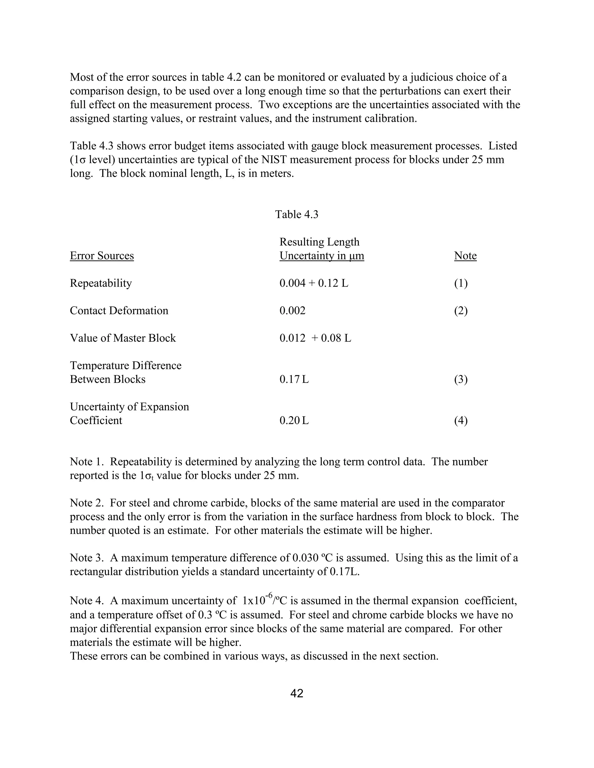 42
Most of the error sources in table 4.2 can be monitored or evaluated by a judicious choice of a
comparison design, to be used over a long enough time so that the perturbations can exert their
full effect on the measurement process. Two exceptions are the uncertainties associated with the
assigned starting values, or restraint values, and the instrument calibration.
Table 4.3 shows error budget items associated with gauge block measurement processes. Listed
(1σ level) uncertainties are typical of the NIST measurement process for blocks under 25 mm
long. The block nominal length, L, is in meters.
Table 4.3
Resulting Length
Error Sources Uncertainty in µm Note
Repeatability 0.004 + 0.12 L (1)
Contact Deformation 0.002 (2)
Value of Master Block 0.012 + 0.08 L
Temperature Difference
Between Blocks 0.17 L (3)
Uncertainty of Expansion
Coefficient 0.20 L (4)
Note 1. Repeatability is determined by analyzing the long term control data. The number
reported is the 1σt value for blocks under 25 mm.
Note 2. For steel and chrome carbide, blocks of the same material are used in the comparator
process and the only error is from the variation in the surface hardness from block to block. The
number quoted is an estimate. For other materials the estimate will be higher.
Note 3. A maximum temperature difference of 0.030 ºC is assumed. Using this as the limit of a
rectangular distribution yields a standard uncertainty of 0.17L.
Note 4. A maximum uncertainty of 1x10
-6
/ºC is assumed in the thermal expansion coefficient,
and a temperature offset of 0.3 ºC is assumed. For steel and chrome carbide blocks we have no
major differential expansion error since blocks of the same material are compared. For other
materials the estimate will be higher.
These errors can be combined in various ways, as discussed in the next section.
 
