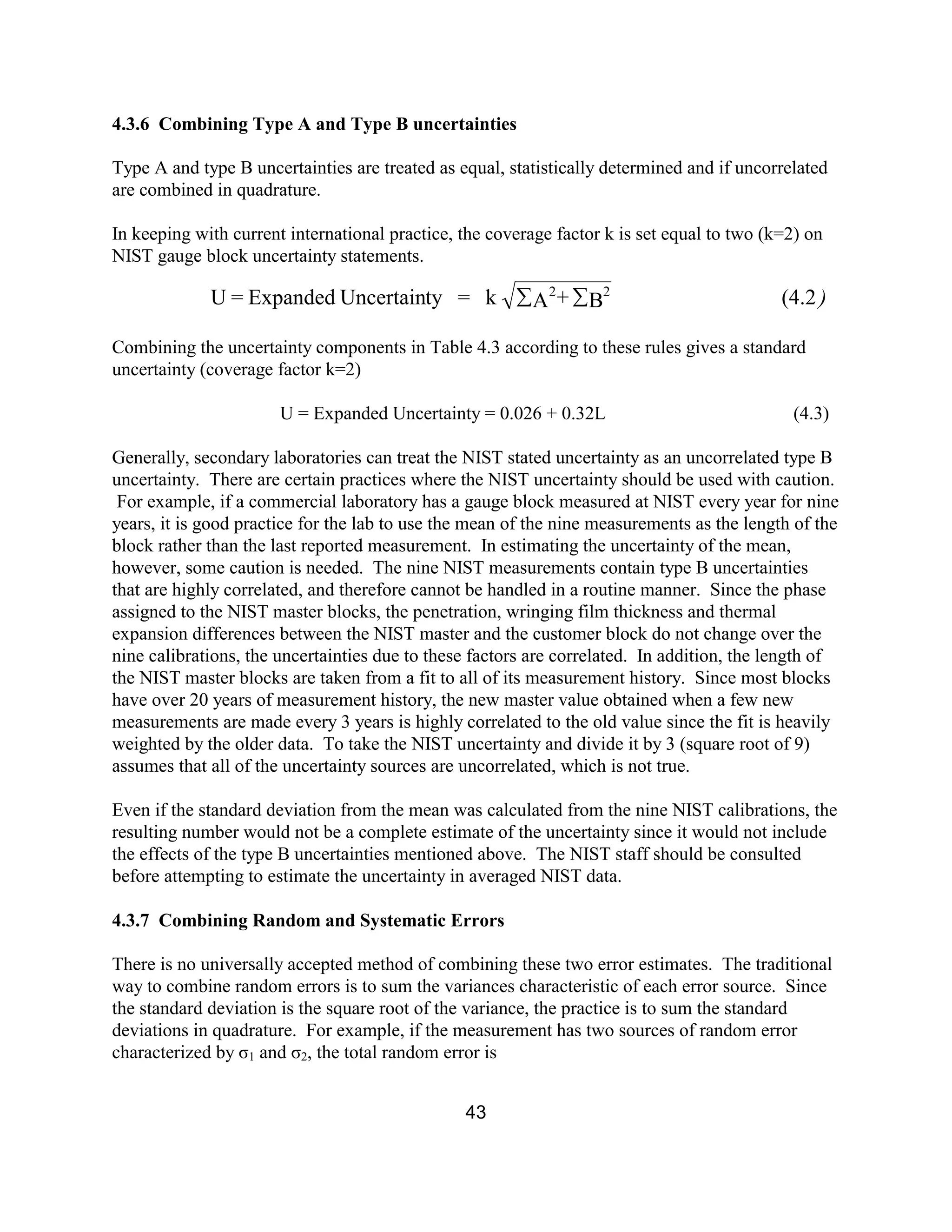 43
4.3.6 Combining Type A and Type B uncertainties
Type A and type B uncertainties are treated as equal, statistically determined and if uncorrelated
are combined in quadrature.
In keeping with current international practice, the coverage factor k is set equal to two (k=2) on
NIST gauge block uncertainty statements.
Combining the uncertainty components in Table 4.3 according to these rules gives a standard
uncertainty (coverage factor k=2)
U = Expanded Uncertainty = 0.026 + 0.32L (4.3)
Generally, secondary laboratories can treat the NIST stated uncertainty as an uncorrelated type B
uncertainty. There are certain practices where the NIST uncertainty should be used with caution.
For example, if a commercial laboratory has a gauge block measured at NIST every year for nine
years, it is good practice for the lab to use the mean of the nine measurements as the length of the
block rather than the last reported measurement. In estimating the uncertainty of the mean,
however, some caution is needed. The nine NIST measurements contain type B uncertainties
that are highly correlated, and therefore cannot be handled in a routine manner. Since the phase
assigned to the NIST master blocks, the penetration, wringing film thickness and thermal
expansion differences between the NIST master and the customer block do not change over the
nine calibrations, the uncertainties due to these factors are correlated. In addition, the length of
the NIST master blocks are taken from a fit to all of its measurement history. Since most blocks
have over 20 years of measurement history, the new master value obtained when a few new
measurements are made every 3 years is highly correlated to the old value since the fit is heavily
weighted by the older data. To take the NIST uncertainty and divide it by 3 (square root of 9)
assumes that all of the uncertainty sources are uncorrelated, which is not true.
Even if the standard deviation from the mean was calculated from the nine NIST calibrations, the
resulting number would not be a complete estimate of the uncertainty since it would not include
the effects of the type B uncertainties mentioned above. The NIST staff should be consulted
before attempting to estimate the uncertainty in averaged NIST data.
4.3.7 Combining Random and Systematic Errors
There is no universally accepted method of combining these two error estimates. The traditional
way to combine random errors is to sum the variances characteristic of each error source. Since
the standard deviation is the square root of the variance, the practice is to sum the standard
deviations in quadrature. For example, if the measurement has two sources of random error
characterized by σ1 and σ2, the total random error is
)(4.2B+Ak=tyUncertainExpanded=U 22
åå
 