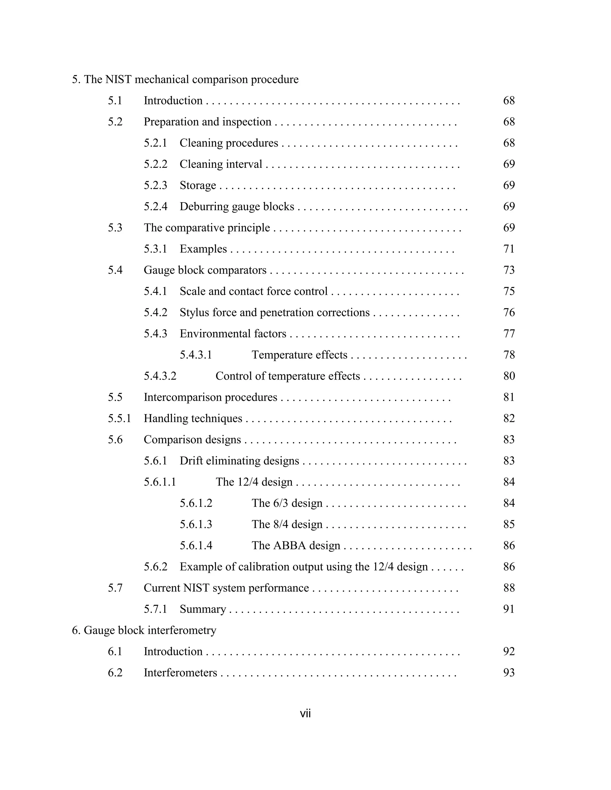 vii
5. The NIST mechanical comparison procedure
5.1 Introduction . . . . . . . . . . . . . . . . . . . . . . . . . . . . . . . . . . . . . . . . . . . 68
5.2 Preparation and inspection . . . . . . . . . . . . . . . . . . . . . . . . . . . . . . . 68
5.2.1 Cleaning procedures . . . . . . . . . . . . . . . . . . . . . . . . . . . . . . 68
5.2.2 Cleaning interval . . . . . . . . . . . . . . . . . . . . . . . . . . . . . . . . . 69
5.2.3 Storage . . . . . . . . . . . . . . . . . . . . . . . . . . . . . . . . . . . . . . . . 69
5.2.4 Deburring gauge blocks . . . . . . . . . . . . . . . . . . . . . . . . . . . . . 69
5.3 The comparative principle . . . . . . . . . . . . . . . . . . . . . . . . . . . . . . . . 69
5.3.1 Examples . . . . . . . . . . . . . . . . . . . . . . . . . . . . . . . . . . . . . . 71
5.4 Gauge block comparators . . . . . . . . . . . . . . . . . . . . . . . . . . . . . . . . . 73
5.4.1 Scale and contact force control . . . . . . . . . . . . . . . . . . . . . . 75
5.4.2 Stylus force and penetration corrections . . . . . . . . . . . . . . . 76
5.4.3 Environmental factors . . . . . . . . . . . . . . . . . . . . . . . . . . . . . 77
5.4.3.1 Temperature effects . . . . . . . . . . . . . . . . . . . . 78
5.4.3.2 Control of temperature effects . . . . . . . . . . . . . . . . . 80
5.5 Intercomparison procedures . . . . . . . . . . . . . . . . . . . . . . . . . . . . . 81
5.5.1 Handling techniques . . . . . . . . . . . . . . . . . . . . . . . . . . . . . . . . . . . 82
5.6 Comparison designs . . . . . . . . . . . . . . . . . . . . . . . . . . . . . . . . . . . . 83
5.6.1 Drift eliminating designs . . . . . . . . . . . . . . . . . . . . . . . . . . . . 83
5.6.1.1 The 12/4 design . . . . . . . . . . . . . . . . . . . . . . . . . . . . 84
5.6.1.2 The 6/3 design . . . . . . . . . . . . . . . . . . . . . . . . 84
5.6.1.3 The 8/4 design . . . . . . . . . . . . . . . . . . . . . . . . 85
5.6.1.4 The ABBA design . . . . . . . . . . . . . . . . . . . . . . 86
5.6.2 Example of calibration output using the 12/4 design . . . . . . 86
5.7 Current NIST system performance . . . . . . . . . . . . . . . . . . . . . . . . . 88
5.7.1 Summary . . . . . . . . . . . . . . . . . . . . . . . . . . . . . . . . . . . . . . . 91
6. Gauge block interferometry
6.1 Introduction . . . . . . . . . . . . . . . . . . . . . . . . . . . . . . . . . . . . . . . . . . . 92
6.2 Interferometers . . . . . . . . . . . . . . . . . . . . . . . . . . . . . . . . . . . . . . . . 93
 