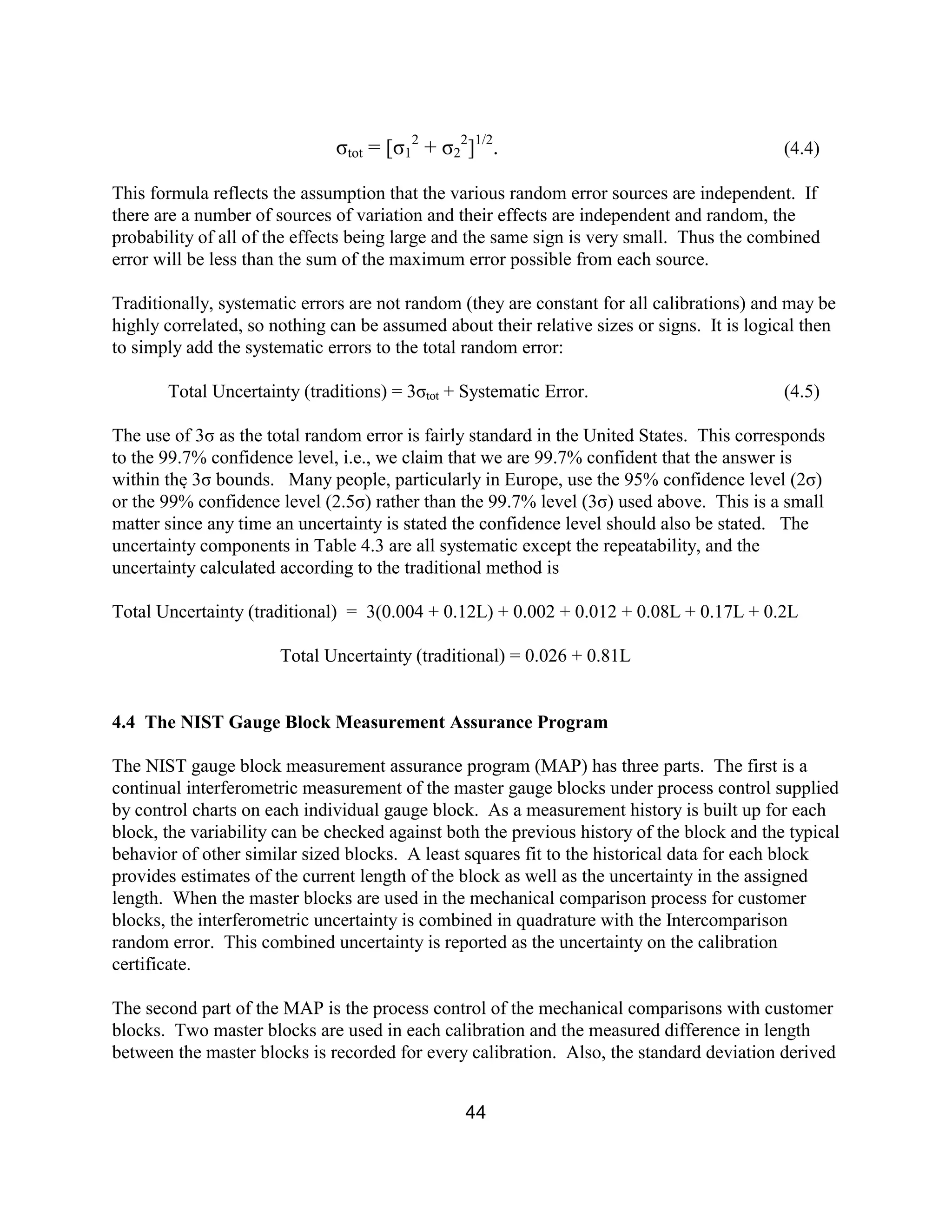 44
σtot = [σ1
2
+ σ2
2
]1/2
. (4.4)
This formula reflects the assumption that the various random error sources are independent. If
there are a number of sources of variation and their effects are independent and random, the
probability of all of the effects being large and the same sign is very small. Thus the combined
error will be less than the sum of the maximum error possible from each source.
Traditionally, systematic errors are not random (they are constant for all calibrations) and may be
highly correlated, so nothing can be assumed about their relative sizes or signs. It is logical then
to simply add the systematic errors to the total random error:
Total Uncertainty (traditions) = 3σtot + Systematic Error. (4.5)
The use of 3σ as the total random error is fairly standard in the United States. This corresponds
to the 99.7% confidence level, i.e., we claim that we are 99.7% confident that the answer is
within the 3σ bounds. Many people, particularly in Europe, use the 95% confidence level (2σ)
or the 99% confidence level (2.5σ) rather than the 99.7% level (3σ) used above. This is a small
matter since any time an uncertainty is stated the confidence level should also be stated. The
uncertainty components in Table 4.3 are all systematic except the repeatability, and the
uncertainty calculated according to the traditional method is
Total Uncertainty (traditional) = 3(0.004 + 0.12L) + 0.002 + 0.012 + 0.08L + 0.17L + 0.2L
Total Uncertainty (traditional) = 0.026 + 0.81L
4.4 The NIST Gauge Block Measurement Assurance Program
The NIST gauge block measurement assurance program (MAP) has three parts. The first is a
continual interferometric measurement of the master gauge blocks under process control supplied
by control charts on each individual gauge block. As a measurement history is built up for each
block, the variability can be checked against both the previous history of the block and the typical
behavior of other similar sized blocks. A least squares fit to the historical data for each block
provides estimates of the current length of the block as well as the uncertainty in the assigned
length. When the master blocks are used in the mechanical comparison process for customer
blocks, the interferometric uncertainty is combined in quadrature with the Intercomparison
random error. This combined uncertainty is reported as the uncertainty on the calibration
certificate.
The second part of the MAP is the process control of the mechanical comparisons with customer
blocks. Two master blocks are used in each calibration and the measured difference in length
between the master blocks is recorded for every calibration. Also, the standard deviation derived
 