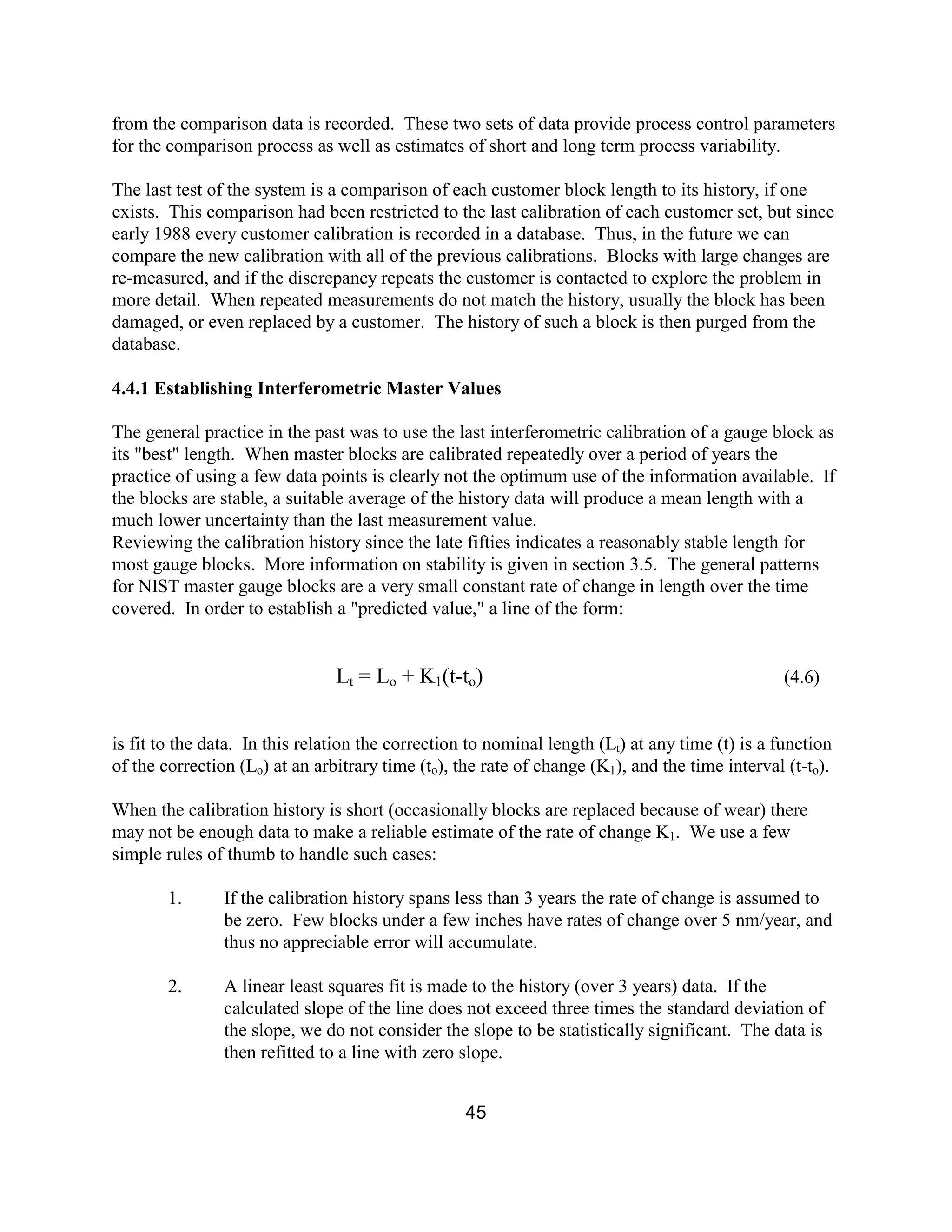 45
from the comparison data is recorded. These two sets of data provide process control parameters
for the comparison process as well as estimates of short and long term process variability.
The last test of the system is a comparison of each customer block length to its history, if one
exists. This comparison had been restricted to the last calibration of each customer set, but since
early 1988 every customer calibration is recorded in a database. Thus, in the future we can
compare the new calibration with all of the previous calibrations. Blocks with large changes are
re-measured, and if the discrepancy repeats the customer is contacted to explore the problem in
more detail. When repeated measurements do not match the history, usually the block has been
damaged, or even replaced by a customer. The history of such a block is then purged from the
database.
4.4.1 Establishing Interferometric Master Values
The general practice in the past was to use the last interferometric calibration of a gauge block as
its "best" length. When master blocks are calibrated repeatedly over a period of years the
practice of using a few data points is clearly not the optimum use of the information available. If
the blocks are stable, a suitable average of the history data will produce a mean length with a
much lower uncertainty than the last measurement value.
Reviewing the calibration history since the late fifties indicates a reasonably stable length for
most gauge blocks. More information on stability is given in section 3.5. The general patterns
for NIST master gauge blocks are a very small constant rate of change in length over the time
covered. In order to establish a "predicted value," a line of the form:
Lt = Lo + K1(t-to) (4.6)
is fit to the data. In this relation the correction to nominal length (Lt) at any time (t) is a function
of the correction (Lo) at an arbitrary time (to), the rate of change (K1), and the time interval (t-to).
When the calibration history is short (occasionally blocks are replaced because of wear) there
may not be enough data to make a reliable estimate of the rate of change K1. We use a few
simple rules of thumb to handle such cases:
1. If the calibration history spans less than 3 years the rate of change is assumed to
be zero. Few blocks under a few inches have rates of change over 5 nm/year, and
thus no appreciable error will accumulate.
2. A linear least squares fit is made to the history (over 3 years) data. If the
calculated slope of the line does not exceed three times the standard deviation of
the slope, we do not consider the slope to be statistically significant. The data is
then refitted to a line with zero slope.
 