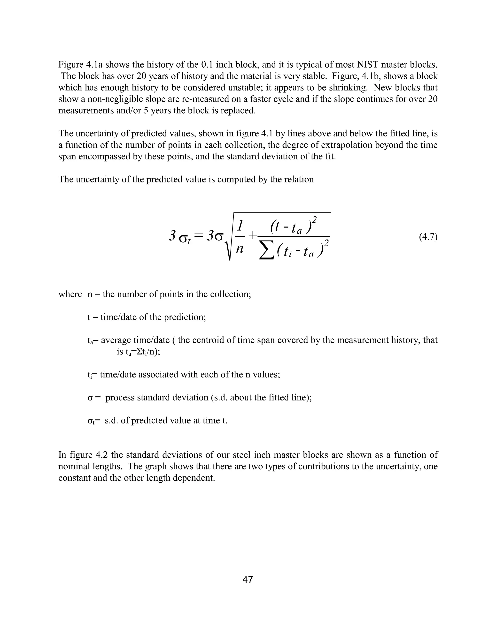 47
Figure 4.1a shows the history of the 0.1 inch block, and it is typical of most NIST master blocks.
The block has over 20 years of history and the material is very stable. Figure, 4.1b, shows a block
which has enough history to be considered unstable; it appears to be shrinking. New blocks that
show a non-negligible slope are re-measured on a faster cycle and if the slope continues for over 20
measurements and/or 5 years the block is replaced.
The uncertainty of predicted values, shown in figure 4.1 by lines above and below the fitted line, is
a function of the number of points in each collection, the degree of extrapolation beyond the time
span encompassed by these points, and the standard deviation of the fit.
The uncertainty of the predicted value is computed by the relation
(4.7)
where n = the number of points in the collection;
t = time/date of the prediction;
ta= average time/date ( the centroid of time span covered by the measurement history, that
is ta=Σti/n);
ti= time/date associated with each of the n values;
σ = process standard deviation (s.d. about the fitted line);
σt= s.d. of predicted value at time t.
In figure 4.2 the standard deviations of our steel inch master blocks are shown as a function of
nominal lengths. The graph shows that there are two types of contributions to the uncertainty, one
constant and the other length dependent.
)t-t(
)t-(t
+
n
1
3=3 2
ai
2
a
t
å
ss
 