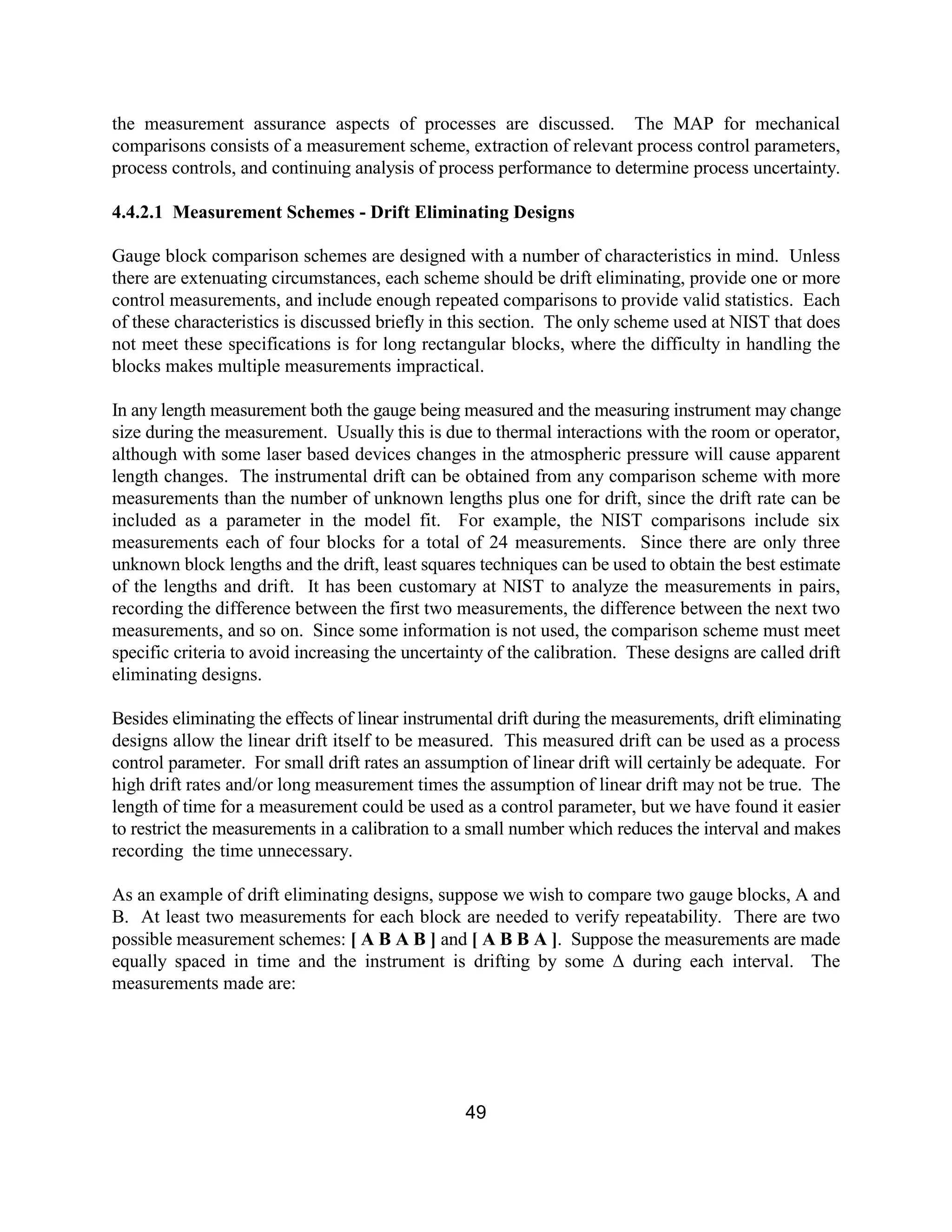 49
the measurement assurance aspects of processes are discussed. The MAP for mechanical
comparisons consists of a measurement scheme, extraction of relevant process control parameters,
process controls, and continuing analysis of process performance to determine process uncertainty.
4.4.2.1 Measurement Schemes - Drift Eliminating Designs
Gauge block comparison schemes are designed with a number of characteristics in mind. Unless
there are extenuating circumstances, each scheme should be drift eliminating, provide one or more
control measurements, and include enough repeated comparisons to provide valid statistics. Each
of these characteristics is discussed briefly in this section. The only scheme used at NIST that does
not meet these specifications is for long rectangular blocks, where the difficulty in handling the
blocks makes multiple measurements impractical.
In any length measurement both the gauge being measured and the measuring instrument may change
size during the measurement. Usually this is due to thermal interactions with the room or operator,
although with some laser based devices changes in the atmospheric pressure will cause apparent
length changes. The instrumental drift can be obtained from any comparison scheme with more
measurements than the number of unknown lengths plus one for drift, since the drift rate can be
included as a parameter in the model fit. For example, the NIST comparisons include six
measurements each of four blocks for a total of 24 measurements. Since there are only three
unknown block lengths and the drift, least squares techniques can be used to obtain the best estimate
of the lengths and drift. It has been customary at NIST to analyze the measurements in pairs,
recording the difference between the first two measurements, the difference between the next two
measurements, and so on. Since some information is not used, the comparison scheme must meet
specific criteria to avoid increasing the uncertainty of the calibration. These designs are called drift
eliminating designs.
Besides eliminating the effects of linear instrumental drift during the measurements, drift eliminating
designs allow the linear drift itself to be measured. This measured drift can be used as a process
control parameter. For small drift rates an assumption of linear drift will certainly be adequate. For
high drift rates and/or long measurement times the assumption of linear drift may not be true. The
length of time for a measurement could be used as a control parameter, but we have found it easier
to restrict the measurements in a calibration to a small number which reduces the interval and makes
recording the time unnecessary.
As an example of drift eliminating designs, suppose we wish to compare two gauge blocks, A and
B. At least two measurements for each block are needed to verify repeatability. There are two
possible measurement schemes: [ A B A B ] and [ A B B A ]. Suppose the measurements are made
equally spaced in time and the instrument is drifting by some ∆ during each interval. The
measurements made are:
 