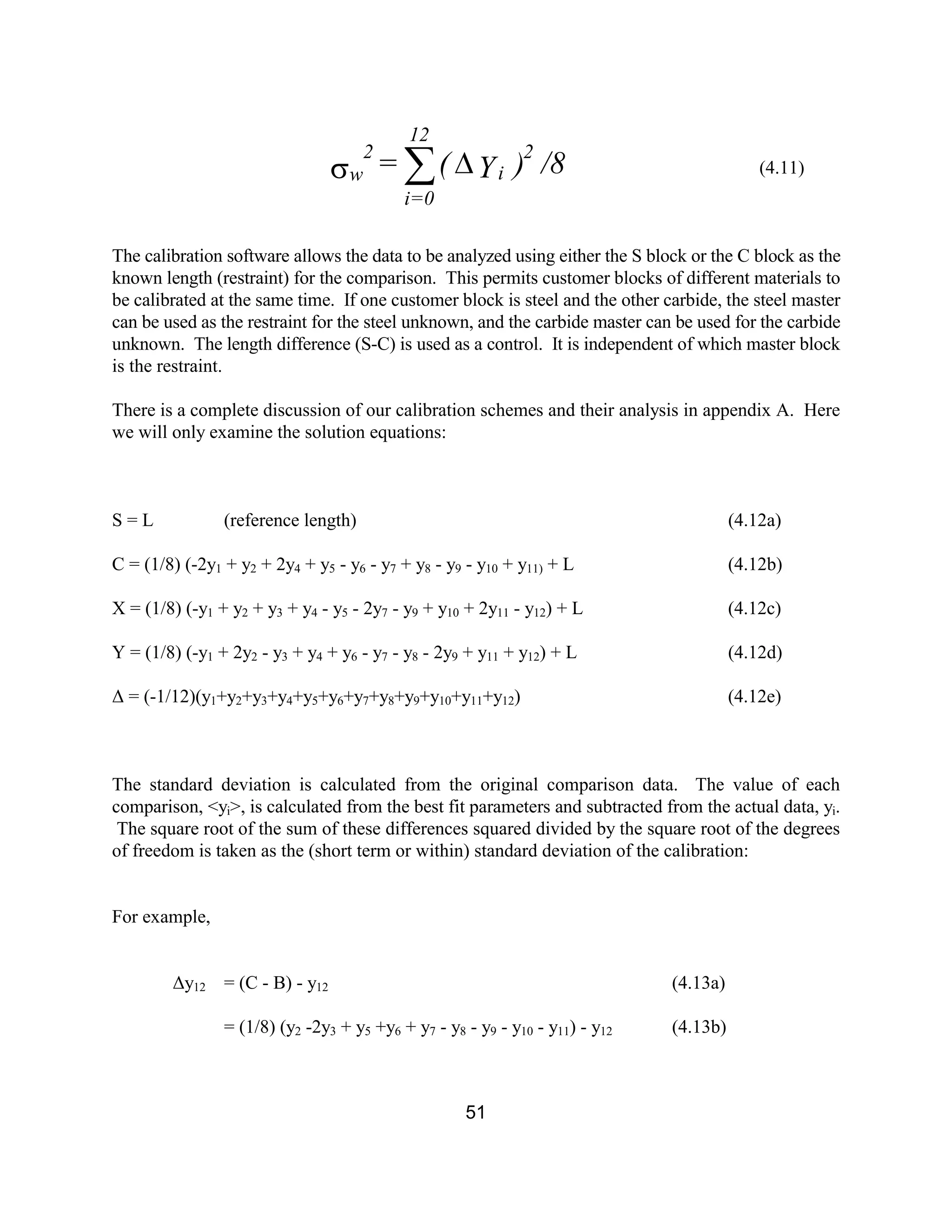 51
(4.11)
The calibration software allows the data to be analyzed using either the S block or the C block as the
known length (restraint) for the comparison. This permits customer blocks of different materials to
be calibrated at the same time. If one customer block is steel and the other carbide, the steel master
can be used as the restraint for the steel unknown, and the carbide master can be used for the carbide
unknown. The length difference (S-C) is used as a control. It is independent of which master block
is the restraint.
There is a complete discussion of our calibration schemes and their analysis in appendix A. Here
we will only examine the solution equations:
S = L (reference length) (4.12a)
C = (1/8) (-2y1 + y2 + 2y4 + y5 - y6 - y7 + y8 - y9 - y10 + y11) + L (4.12b)
X = (1/8) (-y1 + y2 + y3 + y4 - y5 - 2y7 - y9 + y10 + 2y11 - y12) + L (4.12c)
Y = (1/8) (-y1 + 2y2 - y3 + y4 + y6 - y7 - y8 - 2y9 + y11 + y12) + L (4.12d)
∆ = (-1/12)(y1+y2+y3+y4+y5+y6+y7+y8+y9+y10+y11+y12) (4.12e)
The standard deviation is calculated from the original comparison data. The value of each
comparison, <yi>, is calculated from the best fit parameters and subtracted from the actual data, yi.
The square root of the sum of these differences squared divided by the square root of the degrees
of freedom is taken as the (short term or within) standard deviation of the calibration:
For example,
∆y12 = (C - B) - y12 (4.13a)
= (1/8) (y2 -2y3 + y5 +y6 + y7 - y8 - y9 - y10 - y11) - y12 (4.13b)
/8)Y(= 2
i
12
0i=
w
2
Ds å
 