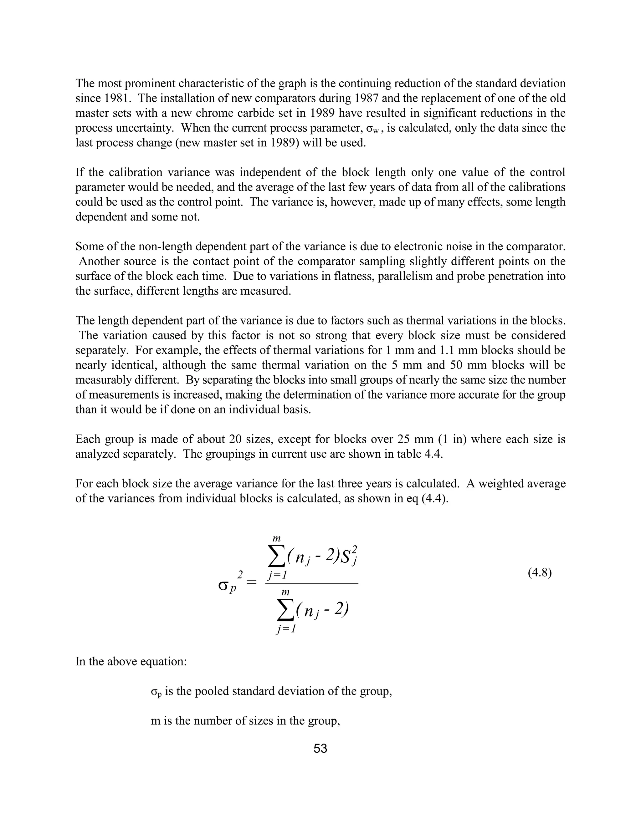 53
The most prominent characteristic of the graph is the continuing reduction of the standard deviation
since 1981. The installation of new comparators during 1987 and the replacement of one of the old
master sets with a new chrome carbide set in 1989 have resulted in significant reductions in the
process uncertainty. When the current process parameter, σw , is calculated, only the data since the
last process change (new master set in 1989) will be used.
If the calibration variance was independent of the block length only one value of the control
parameter would be needed, and the average of the last few years of data from all of the calibrations
could be used as the control point. The variance is, however, made up of many effects, some length
dependent and some not.
Some of the non-length dependent part of the variance is due to electronic noise in the comparator.
Another source is the contact point of the comparator sampling slightly different points on the
surface of the block each time. Due to variations in flatness, parallelism and probe penetration into
the surface, different lengths are measured.
The length dependent part of the variance is due to factors such as thermal variations in the blocks.
The variation caused by this factor is not so strong that every block size must be considered
separately. For example, the effects of thermal variations for 1 mm and 1.1 mm blocks should be
nearly identical, although the same thermal variation on the 5 mm and 50 mm blocks will be
measurably different. By separating the blocks into small groups of nearly the same size the number
of measurements is increased, making the determination of the variance more accurate for the group
than it would be if done on an individual basis.
Each group is made of about 20 sizes, except for blocks over 25 mm (1 in) where each size is
analyzed separately. The groupings in current use are shown in table 4.4.
For each block size the average variance for the last three years is calculated. A weighted average
of the variances from individual blocks is calculated, as shown in eq (4.4).
(4.8)
In the above equation:
σp is the pooled standard deviation of the group,
m is the number of sizes in the group,
2)-n(
S2)-n(
=
j
m
1=j
2
jj
m
1=j
p
2
å
å
s
 
