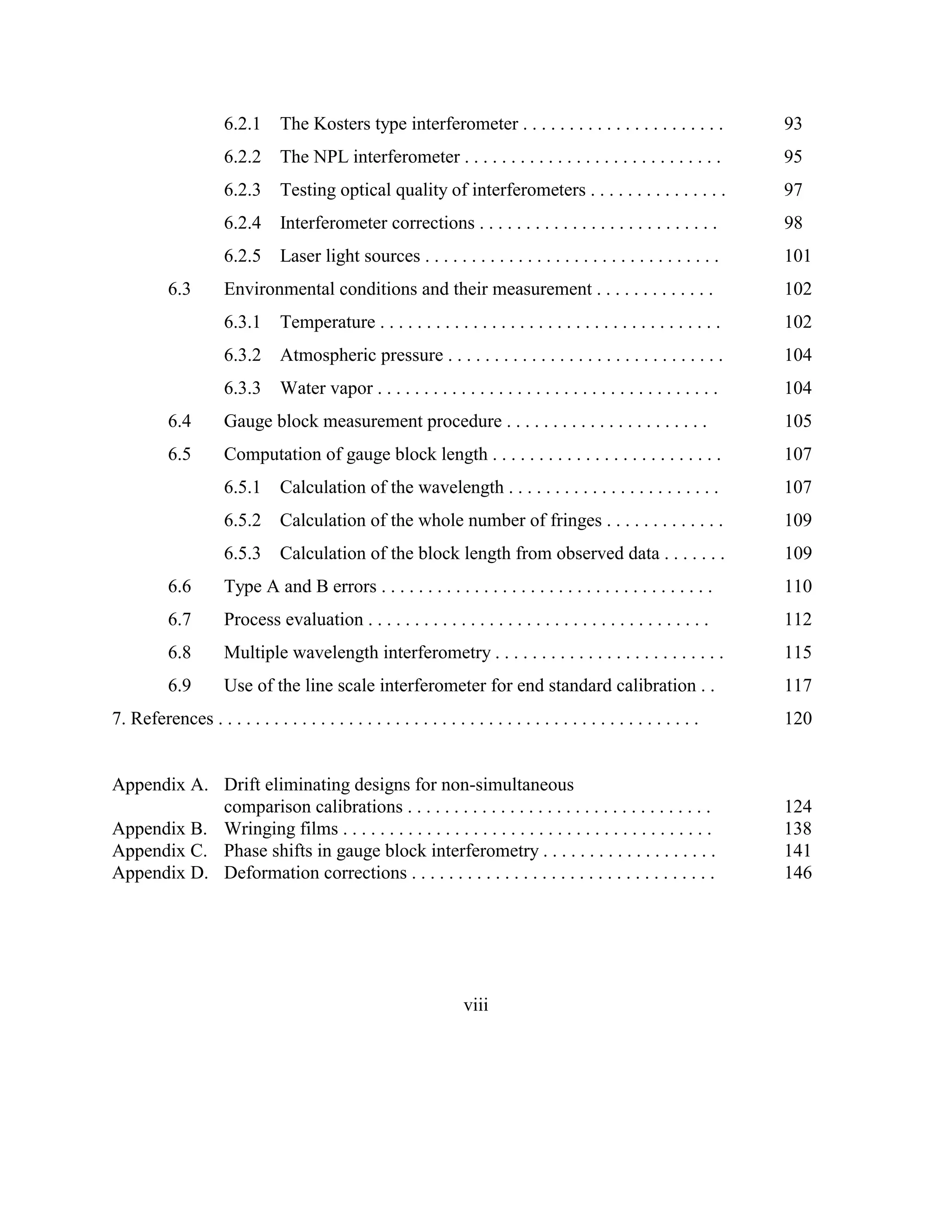 6.2.1 The Kosters type interferometer . . . . . . . . . . . . . . . . . . . . . . 93
6.2.2 The NPL interferometer . . . . . . . . . . . . . . . . . . . . . . . . . . . . 95
6.2.3 Testing optical quality of interferometers . . . . . . . . . . . . . . . 97
6.2.4 Interferometer corrections . . . . . . . . . . . . . . . . . . . . . . . . . . 98
6.2.5 Laser light sources . . . . . . . . . . . . . . . . . . . . . . . . . . . . . . . . 101
6.3 Environmental conditions and their measurement . . . . . . . . . . . . . 102
6.3.1 Temperature . . . . . . . . . . . . . . . . . . . . . . . . . . . . . . . . . . . . . 102
6.3.2 Atmospheric pressure . . . . . . . . . . . . . . . . . . . . . . . . . . . . . . 104
6.3.3 Water vapor . . . . . . . . . . . . . . . . . . . . . . . . . . . . . . . . . . . . . 104
6.4 Gauge block measurement procedure . . . . . . . . . . . . . . . . . . . . . . 105
6.5 Computation of gauge block length . . . . . . . . . . . . . . . . . . . . . . . . . 107
6.5.1 Calculation of the wavelength . . . . . . . . . . . . . . . . . . . . . . . 107
6.5.2 Calculation of the whole number of fringes . . . . . . . . . . . . . 109
6.5.3 Calculation of the block length from observed data . . . . . . . 109
6.6 Type A and B errors . . . . . . . . . . . . . . . . . . . . . . . . . . . . . . . . . . . . 110
6.7 Process evaluation . . . . . . . . . . . . . . . . . . . . . . . . . . . . . . . . . . . . . 112
6.8 Multiple wavelength interferometry . . . . . . . . . . . . . . . . . . . . . . . . . 115
6.9 Use of the line scale interferometer for end standard calibration . . 117
7. References . . . . . . . . . . . . . . . . . . . . . . . . . . . . . . . . . . . . . . . . . . . . . . . . . . . . 120
Appendix A. Drift eliminating designs for non-simultaneous
comparison calibrations . . . . . . . . . . . . . . . . . . . . . . . . . . . . . . . . . 124
Appendix B. Wringing films . . . . . . . . . . . . . . . . . . . . . . . . . . . . . . . . . . . . . . . . 138
Appendix C. Phase shifts in gauge block interferometry . . . . . . . . . . . . . . . . . . . 141
Appendix D. Deformation corrections . . . . . . . . . . . . . . . . . . . . . . . . . . . . . . . . . 146
viii
 