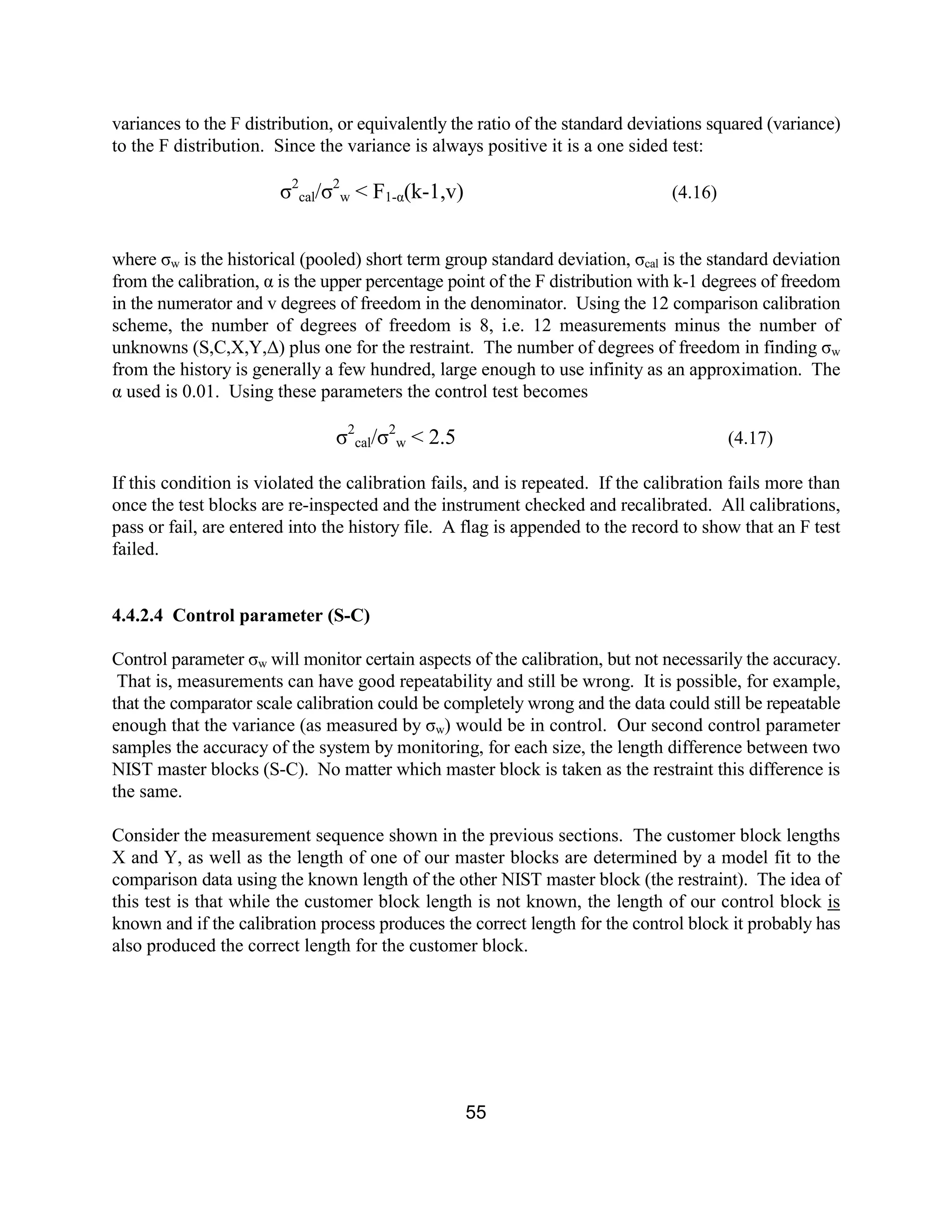 55
variances to the F distribution, or equivalently the ratio of the standard deviations squared (variance)
to the F distribution. Since the variance is always positive it is a one sided test:
σ2
cal/σ2
w < F1-α(k-1,v) (4.16)
where σw is the historical (pooled) short term group standard deviation, σcal is the standard deviation
from the calibration, α is the upper percentage point of the F distribution with k-1 degrees of freedom
in the numerator and v degrees of freedom in the denominator. Using the 12 comparison calibration
scheme, the number of degrees of freedom is 8, i.e. 12 measurements minus the number of
unknowns (S,C,X,Y,∆) plus one for the restraint. The number of degrees of freedom in finding σw
from the history is generally a few hundred, large enough to use infinity as an approximation. The
α used is 0.01. Using these parameters the control test becomes
σ2
cal/σ2
w < 2.5 (4.17)
If this condition is violated the calibration fails, and is repeated. If the calibration fails more than
once the test blocks are re-inspected and the instrument checked and recalibrated. All calibrations,
pass or fail, are entered into the history file. A flag is appended to the record to show that an F test
failed.
4.4.2.4 Control parameter (S-C)
Control parameter σw will monitor certain aspects of the calibration, but not necessarily the accuracy.
That is, measurements can have good repeatability and still be wrong. It is possible, for example,
that the comparator scale calibration could be completely wrong and the data could still be repeatable
enough that the variance (as measured by σw) would be in control. Our second control parameter
samples the accuracy of the system by monitoring, for each size, the length difference between two
NIST master blocks (S-C). No matter which master block is taken as the restraint this difference is
the same.
Consider the measurement sequence shown in the previous sections. The customer block lengths
X and Y, as well as the length of one of our master blocks are determined by a model fit to the
comparison data using the known length of the other NIST master block (the restraint). The idea of
this test is that while the customer block length is not known, the length of our control block is
known and if the calibration process produces the correct length for the control block it probably has
also produced the correct length for the customer block.
 