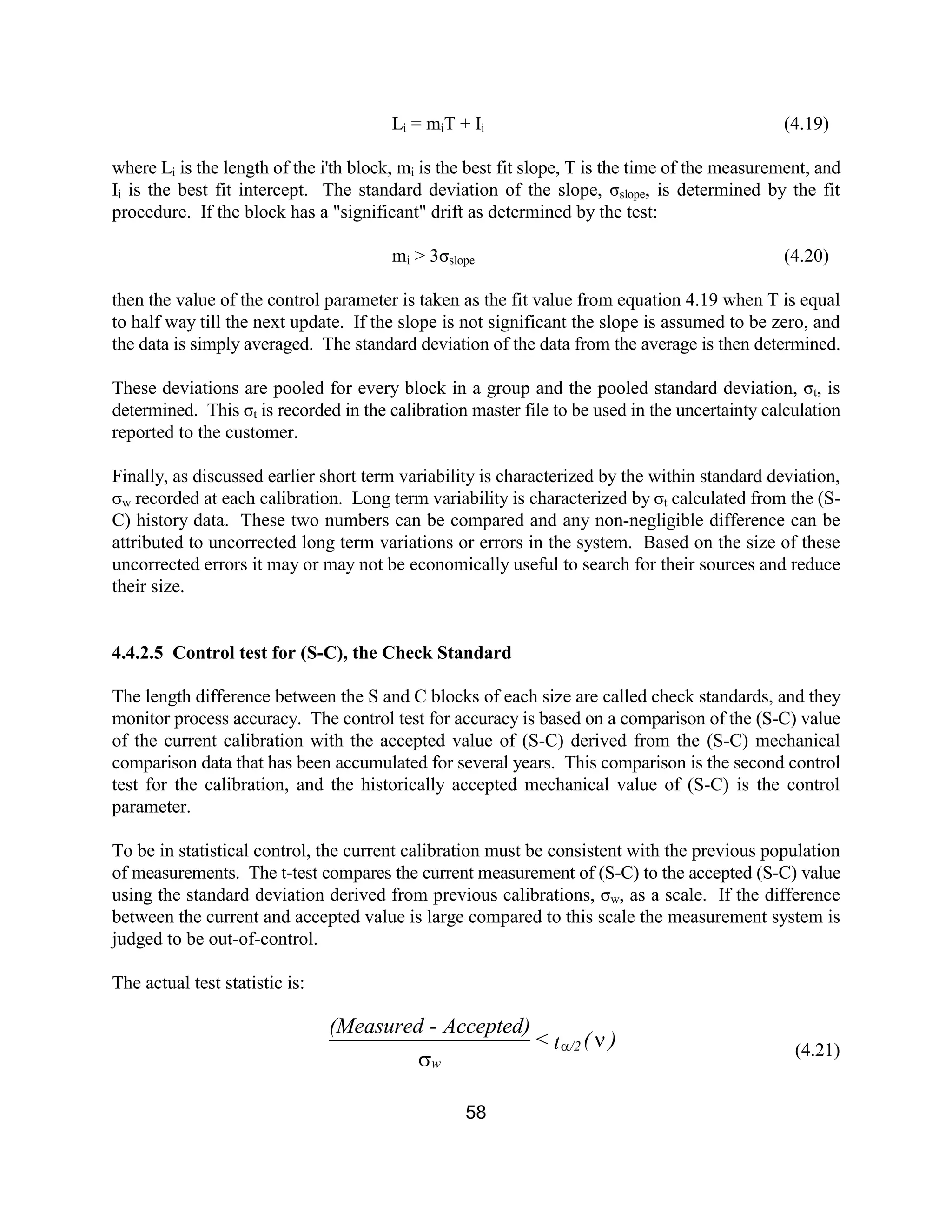 58
Li = miT + Ii (4.19)
where Li is the length of the i'th block, mi is the best fit slope, T is the time of the measurement, and
Ii is the best fit intercept. The standard deviation of the slope, σslope, is determined by the fit
procedure. If the block has a "significant" drift as determined by the test:
mi > 3σslope (4.20)
then the value of the control parameter is taken as the fit value from equation 4.19 when T is equal
to half way till the next update. If the slope is not significant the slope is assumed to be zero, and
the data is simply averaged. The standard deviation of the data from the average is then determined.
These deviations are pooled for every block in a group and the pooled standard deviation, σt, is
determined. This σt is recorded in the calibration master file to be used in the uncertainty calculation
reported to the customer.
Finally, as discussed earlier short term variability is characterized by the within standard deviation,
σw recorded at each calibration. Long term variability is characterized by σt calculated from the (S-
C) history data. These two numbers can be compared and any non-negligible difference can be
attributed to uncorrected long term variations or errors in the system. Based on the size of these
uncorrected errors it may or may not be economically useful to search for their sources and reduce
their size.
4.4.2.5 Control test for (S-C), the Check Standard
The length difference between the S and C blocks of each size are called check standards, and they
monitor process accuracy. The control test for accuracy is based on a comparison of the (S-C) value
of the current calibration with the accepted value of (S-C) derived from the (S-C) mechanical
comparison data that has been accumulated for several years. This comparison is the second control
test for the calibration, and the historically accepted mechanical value of (S-C) is the control
parameter.
To be in statistical control, the current calibration must be consistent with the previous population
of measurements. The t-test compares the current measurement of (S-C) to the accepted (S-C) value
using the standard deviation derived from previous calibrations, σw, as a scale. If the difference
between the current and accepted value is large compared to this scale the measurement system is
judged to be out-of-control.
The actual test statistic is:
(4.21)
)(t<
Accepted)-(Measured
/2
w
n
s
a
 