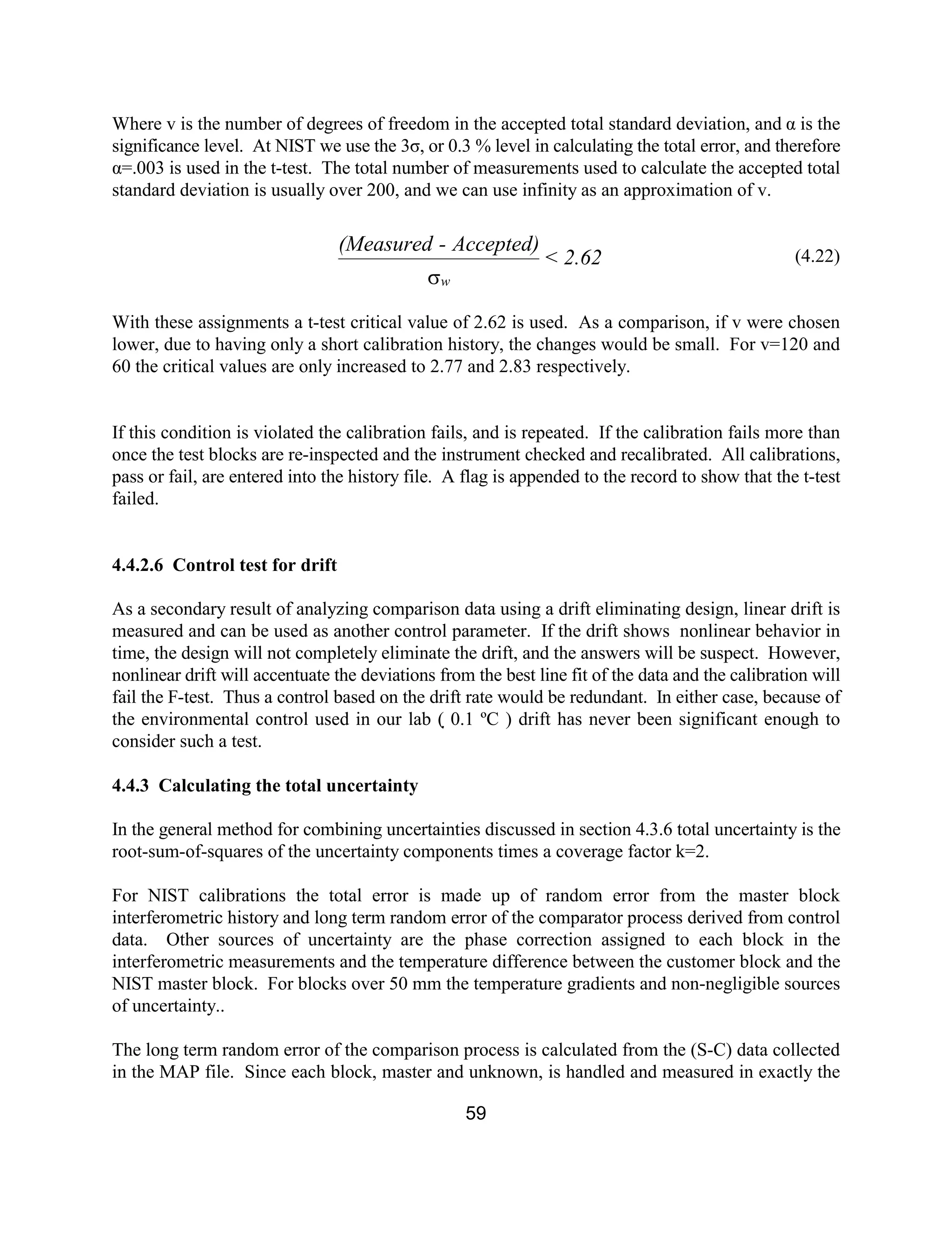 59
Where v is the number of degrees of freedom in the accepted total standard deviation, and α is the
significance level. At NIST we use the 3σ, or 0.3 % level in calculating the total error, and therefore
α=.003 is used in the t-test. The total number of measurements used to calculate the accepted total
standard deviation is usually over 200, and we can use infinity as an approximation of v.
(4.22)
With these assignments a t-test critical value of 2.62 is used. As a comparison, if v were chosen
lower, due to having only a short calibration history, the changes would be small. For v=120 and
60 the critical values are only increased to 2.77 and 2.83 respectively.
If this condition is violated the calibration fails, and is repeated. If the calibration fails more than
once the test blocks are re-inspected and the instrument checked and recalibrated. All calibrations,
pass or fail, are entered into the history file. A flag is appended to the record to show that the t-test
failed.
4.4.2.6 Control test for drift
As a secondary result of analyzing comparison data using a drift eliminating design, linear drift is
measured and can be used as another control parameter. If the drift shows nonlinear behavior in
time, the design will not completely eliminate the drift, and the answers will be suspect. However,
nonlinear drift will accentuate the deviations from the best line fit of the data and the calibration will
fail the F-test. Thus a control based on the drift rate would be redundant. In either case, because of
the environmental control used in our lab ( 0.1 ºC ) drift has never been significant enough to
consider such a test.
4.4.3 Calculating the total uncertainty
In the general method for combining uncertainties discussed in section 4.3.6 total uncertainty is the
root-sum-of-squares of the uncertainty components times a coverage factor k=2.
For NIST calibrations the total error is made up of random error from the master block
interferometric history and long term random error of the comparator process derived from control
data. Other sources of uncertainty are the phase correction assigned to each block in the
interferometric measurements and the temperature difference between the customer block and the
NIST master block. For blocks over 50 mm the temperature gradients and non-negligible sources
of uncertainty..
The long term random error of the comparison process is calculated from the (S-C) data collected
in the MAP file. Since each block, master and unknown, is handled and measured in exactly the
2.62<
Accepted)-(Measured
ws
 