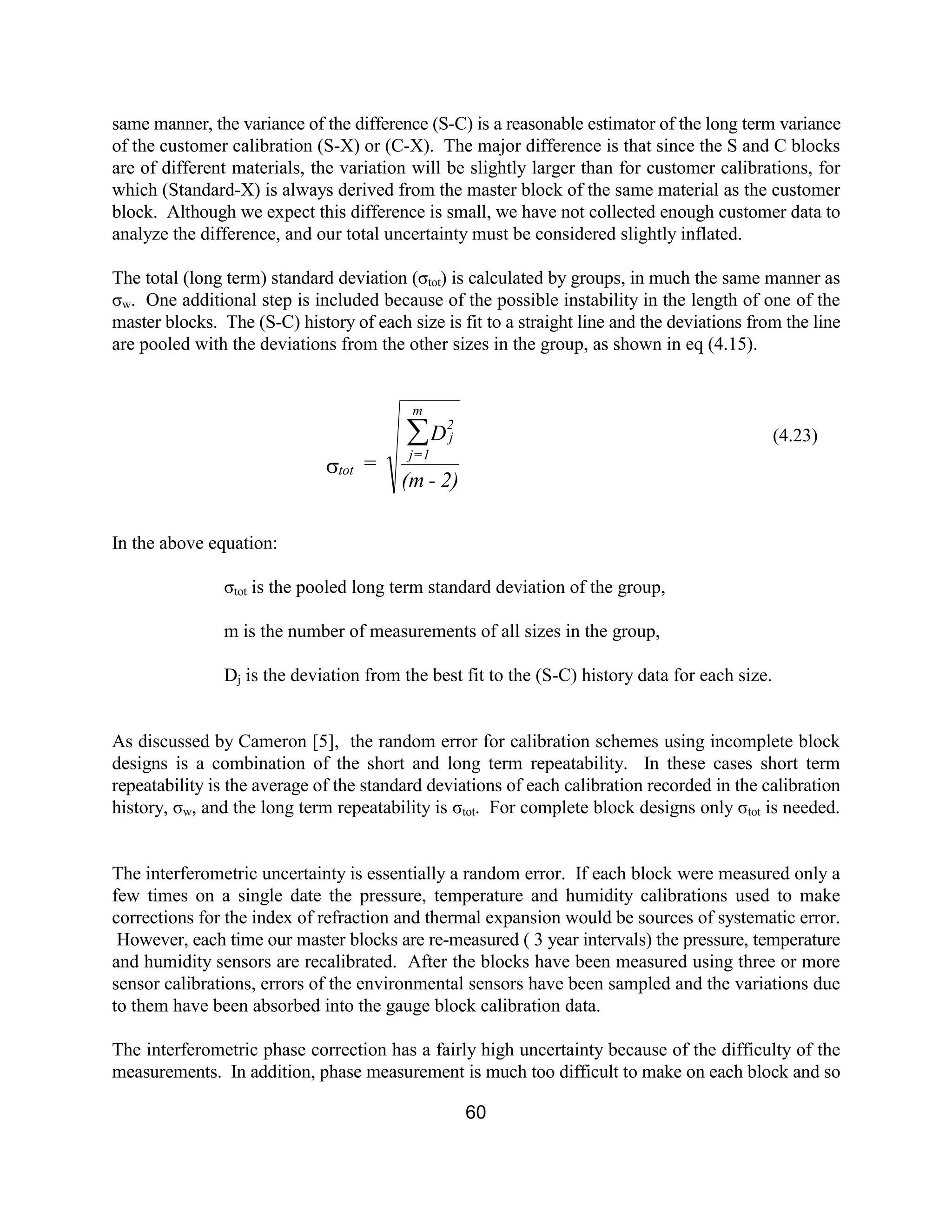 60
same manner, the variance of the difference (S-C) is a reasonable estimator of the long term variance
of the customer calibration (S-X) or (C-X). The major difference is that since the S and C blocks
are of different materials, the variation will be slightly larger than for customer calibrations, for
which (Standard-X) is always derived from the master block of the same material as the customer
block. Although we expect this difference is small, we have not collected enough customer data to
analyze the difference, and our total uncertainty must be considered slightly inflated.
The total (long term) standard deviation (σtot) is calculated by groups, in much the same manner as
σw. One additional step is included because of the possible instability in the length of one of the
master blocks. The (S-C) history of each size is fit to a straight line and the deviations from the line
are pooled with the deviations from the other sizes in the group, as shown in eq (4.15).
In the above equation:
σtot is the pooled long term standard deviation of the group,
m is the number of measurements of all sizes in the group,
Dj is the deviation from the best fit to the (S-C) history data for each size.
As discussed by Cameron [5], the random error for calibration schemes using incomplete block
designs is a combination of the short and long term repeatability. In these cases short term
repeatability is the average of the standard deviations of each calibration recorded in the calibration
history, σw, and the long term repeatability is σtot. For complete block designs only σtot is needed.
The interferometric uncertainty is essentially a random error. If each block were measured only a
few times on a single date the pressure, temperature and humidity calibrations used to make
corrections for the index of refraction and thermal expansion would be sources of systematic error.
However, each time our master blocks are re-measured ( 3 year intervals) the pressure, temperature
and humidity sensors are recalibrated. After the blocks have been measured using three or more
sensor calibrations, errors of the environmental sensors have been sampled and the variations due
to them have been absorbed into the gauge block calibration data.
The interferometric phase correction has a fairly high uncertainty because of the difficulty of the
measurements. In addition, phase measurement is much too difficult to make on each block and so
(4.23)
2)-(m
D
=
2
j
m
1=j
tot
å
s
 