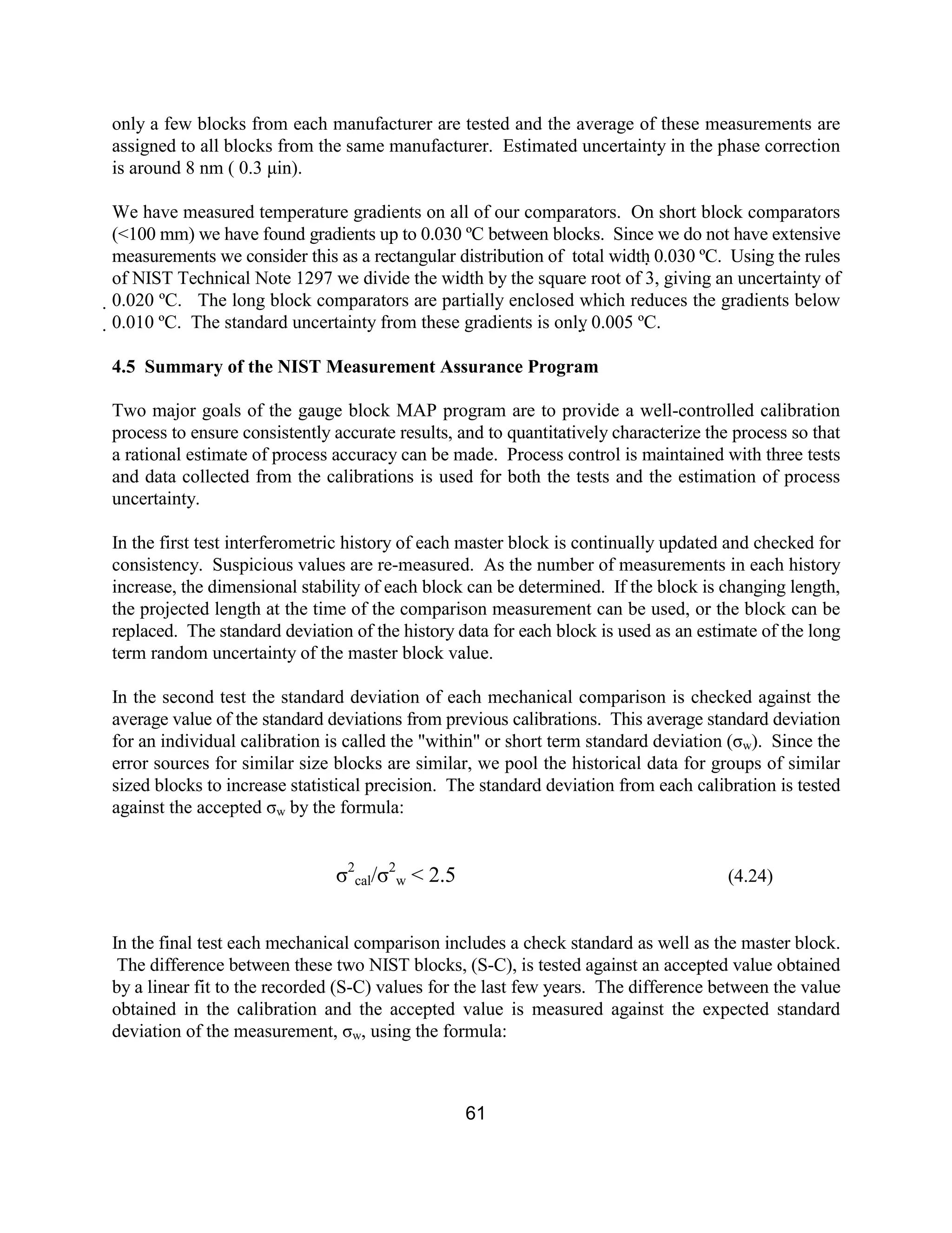61
only a few blocks from each manufacturer are tested and the average of these measurements are
assigned to all blocks from the same manufacturer. Estimated uncertainty in the phase correction
is around 8 nm ( 0.3 µin).
We have measured temperature gradients on all of our comparators. On short block comparators
(<100 mm) we have found gradients up to 0.030 ºC between blocks. Since we do not have extensive
measurements we consider this as a rectangular distribution of total width 0.030 ºC. Using the rules
of NIST Technical Note 1297 we divide the width by the square root of 3, giving an uncertainty of
0.020 ºC. The long block comparators are partially enclosed which reduces the gradients below
0.010 ºC. The standard uncertainty from these gradients is only 0.005 ºC.
4.5 Summary of the NIST Measurement Assurance Program
Two major goals of the gauge block MAP program are to provide a well-controlled calibration
process to ensure consistently accurate results, and to quantitatively characterize the process so that
a rational estimate of process accuracy can be made. Process control is maintained with three tests
and data collected from the calibrations is used for both the tests and the estimation of process
uncertainty.
In the first test interferometric history of each master block is continually updated and checked for
consistency. Suspicious values are re-measured. As the number of measurements in each history
increase, the dimensional stability of each block can be determined. If the block is changing length,
the projected length at the time of the comparison measurement can be used, or the block can be
replaced. The standard deviation of the history data for each block is used as an estimate of the long
term random uncertainty of the master block value.
In the second test the standard deviation of each mechanical comparison is checked against the
average value of the standard deviations from previous calibrations. This average standard deviation
for an individual calibration is called the "within" or short term standard deviation (σw). Since the
error sources for similar size blocks are similar, we pool the historical data for groups of similar
sized blocks to increase statistical precision. The standard deviation from each calibration is tested
against the accepted σw by the formula:
σ2
cal/σ2
w < 2.5 (4.24)
In the final test each mechanical comparison includes a check standard as well as the master block.
The difference between these two NIST blocks, (S-C), is tested against an accepted value obtained
by a linear fit to the recorded (S-C) values for the last few years. The difference between the value
obtained in the calibration and the accepted value is measured against the expected standard
deviation of the measurement, σw, using the formula:
 