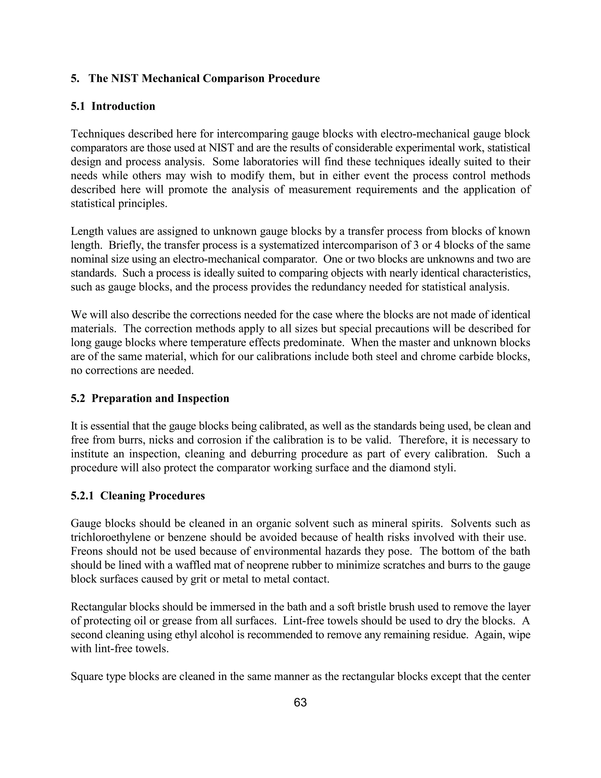 63
5. The NIST Mechanical Comparison Procedure
5.1 Introduction
Techniques described here for intercomparing gauge blocks with electro-mechanical gauge block
comparators are those used at NIST and are the results of considerable experimental work, statistical
design and process analysis. Some laboratories will find these techniques ideally suited to their
needs while others may wish to modify them, but in either event the process control methods
described here will promote the analysis of measurement requirements and the application of
statistical principles.
Length values are assigned to unknown gauge blocks by a transfer process from blocks of known
length. Briefly, the transfer process is a systematized intercomparison of 3 or 4 blocks of the same
nominal size using an electro-mechanical comparator. One or two blocks are unknowns and two are
standards. Such a process is ideally suited to comparing objects with nearly identical characteristics,
such as gauge blocks, and the process provides the redundancy needed for statistical analysis.
We will also describe the corrections needed for the case where the blocks are not made of identical
materials. The correction methods apply to all sizes but special precautions will be described for
long gauge blocks where temperature effects predominate. When the master and unknown blocks
are of the same material, which for our calibrations include both steel and chrome carbide blocks,
no corrections are needed.
5.2 Preparation and Inspection
It is essential that the gauge blocks being calibrated, as well as the standards being used, be clean and
free from burrs, nicks and corrosion if the calibration is to be valid. Therefore, it is necessary to
institute an inspection, cleaning and deburring procedure as part of every calibration. Such a
procedure will also protect the comparator working surface and the diamond styli.
5.2.1 Cleaning Procedures
Gauge blocks should be cleaned in an organic solvent such as mineral spirits. Solvents such as
trichloroethylene or benzene should be avoided because of health risks involved with their use.
Freons should not be used because of environmental hazards they pose. The bottom of the bath
should be lined with a waffled mat of neoprene rubber to minimize scratches and burrs to the gauge
block surfaces caused by grit or metal to metal contact.
Rectangular blocks should be immersed in the bath and a soft bristle brush used to remove the layer
of protecting oil or grease from all surfaces. Lint-free towels should be used to dry the blocks. A
second cleaning using ethyl alcohol is recommended to remove any remaining residue. Again, wipe
with lint-free towels.
Square type blocks are cleaned in the same manner as the rectangular blocks except that the center
 