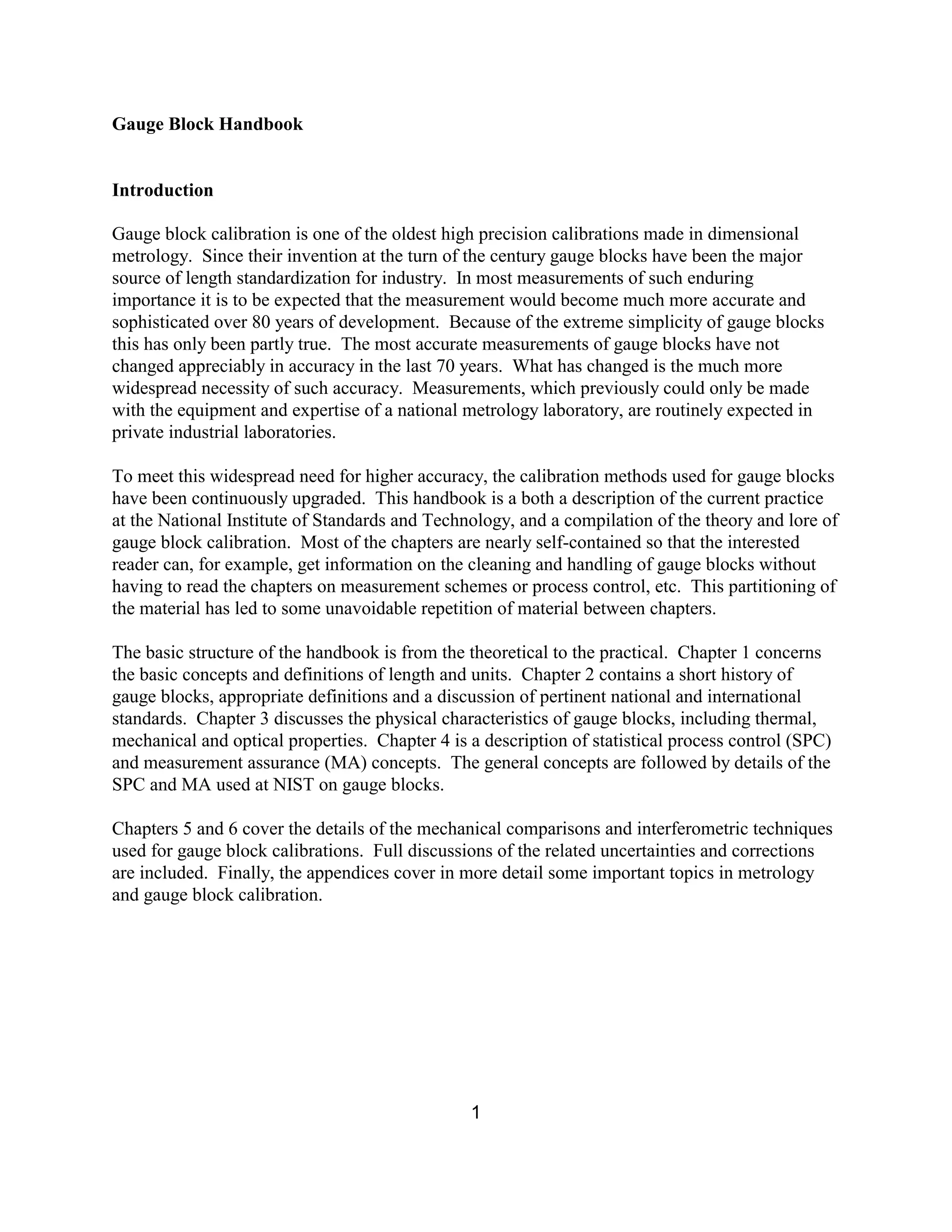 1
Gauge Block Handbook
Introduction
Gauge block calibration is one of the oldest high precision calibrations made in dimensional
metrology. Since their invention at the turn of the century gauge blocks have been the major
source of length standardization for industry. In most measurements of such enduring
importance it is to be expected that the measurement would become much more accurate and
sophisticated over 80 years of development. Because of the extreme simplicity of gauge blocks
this has only been partly true. The most accurate measurements of gauge blocks have not
changed appreciably in accuracy in the last 70 years. What has changed is the much more
widespread necessity of such accuracy. Measurements, which previously could only be made
with the equipment and expertise of a national metrology laboratory, are routinely expected in
private industrial laboratories.
To meet this widespread need for higher accuracy, the calibration methods used for gauge blocks
have been continuously upgraded. This handbook is a both a description of the current practice
at the National Institute of Standards and Technology, and a compilation of the theory and lore of
gauge block calibration. Most of the chapters are nearly self-contained so that the interested
reader can, for example, get information on the cleaning and handling of gauge blocks without
having to read the chapters on measurement schemes or process control, etc. This partitioning of
the material has led to some unavoidable repetition of material between chapters.
The basic structure of the handbook is from the theoretical to the practical. Chapter 1 concerns
the basic concepts and definitions of length and units. Chapter 2 contains a short history of
gauge blocks, appropriate definitions and a discussion of pertinent national and international
standards. Chapter 3 discusses the physical characteristics of gauge blocks, including thermal,
mechanical and optical properties. Chapter 4 is a description of statistical process control (SPC)
and measurement assurance (MA) concepts. The general concepts are followed by details of the
SPC and MA used at NIST on gauge blocks.
Chapters 5 and 6 cover the details of the mechanical comparisons and interferometric techniques
used for gauge block calibrations. Full discussions of the related uncertainties and corrections
are included. Finally, the appendices cover in more detail some important topics in metrology
and gauge block calibration.
 
