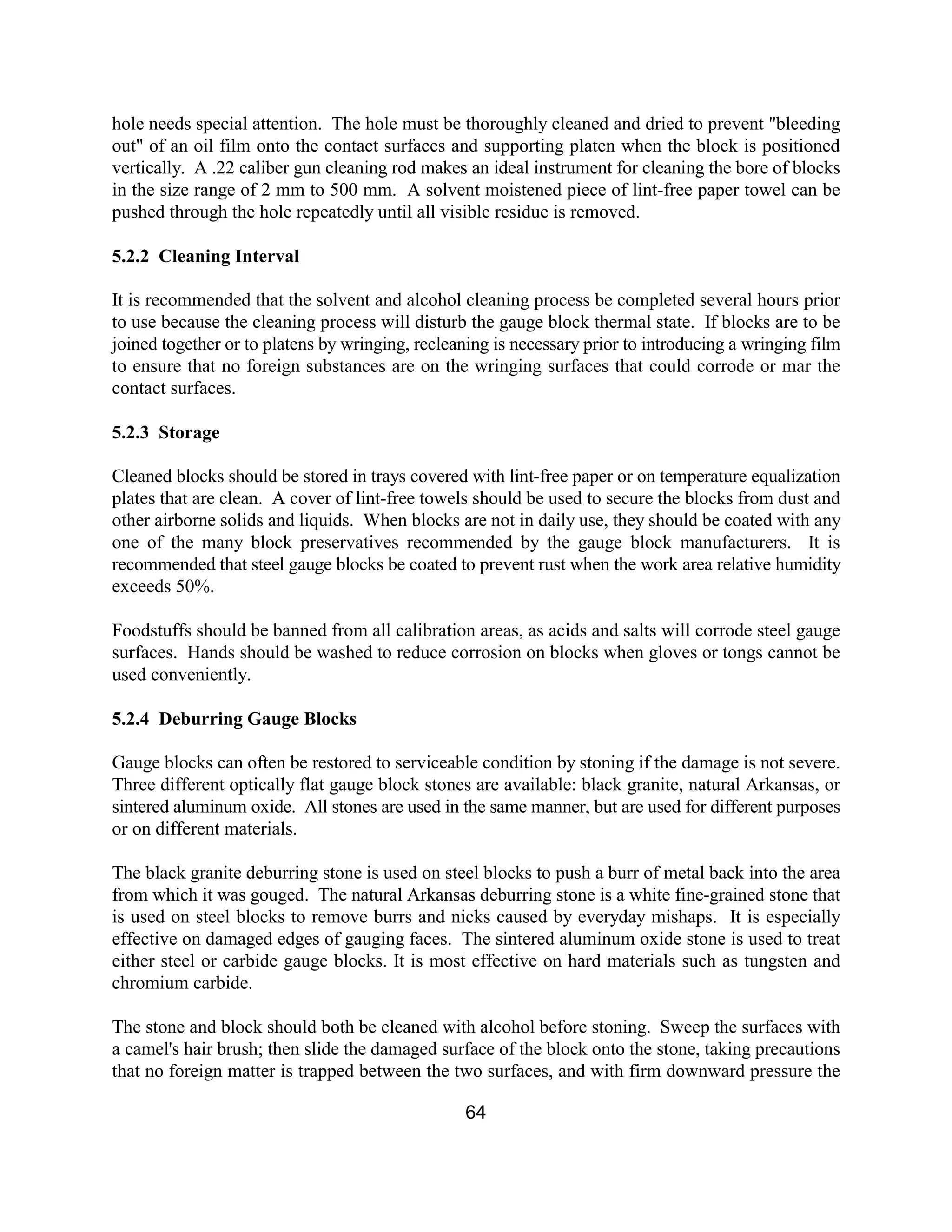 64
hole needs special attention. The hole must be thoroughly cleaned and dried to prevent "bleeding
out" of an oil film onto the contact surfaces and supporting platen when the block is positioned
vertically. A .22 caliber gun cleaning rod makes an ideal instrument for cleaning the bore of blocks
in the size range of 2 mm to 500 mm. A solvent moistened piece of lint-free paper towel can be
pushed through the hole repeatedly until all visible residue is removed.
5.2.2 Cleaning Interval
It is recommended that the solvent and alcohol cleaning process be completed several hours prior
to use because the cleaning process will disturb the gauge block thermal state. If blocks are to be
joined together or to platens by wringing, recleaning is necessary prior to introducing a wringing film
to ensure that no foreign substances are on the wringing surfaces that could corrode or mar the
contact surfaces.
5.2.3 Storage
Cleaned blocks should be stored in trays covered with lint-free paper or on temperature equalization
plates that are clean. A cover of lint-free towels should be used to secure the blocks from dust and
other airborne solids and liquids. When blocks are not in daily use, they should be coated with any
one of the many block preservatives recommended by the gauge block manufacturers. It is
recommended that steel gauge blocks be coated to prevent rust when the work area relative humidity
exceeds 50%.
Foodstuffs should be banned from all calibration areas, as acids and salts will corrode steel gauge
surfaces. Hands should be washed to reduce corrosion on blocks when gloves or tongs cannot be
used conveniently.
5.2.4 Deburring Gauge Blocks
Gauge blocks can often be restored to serviceable condition by stoning if the damage is not severe.
Three different optically flat gauge block stones are available: black granite, natural Arkansas, or
sintered aluminum oxide. All stones are used in the same manner, but are used for different purposes
or on different materials.
The black granite deburring stone is used on steel blocks to push a burr of metal back into the area
from which it was gouged. The natural Arkansas deburring stone is a white fine-grained stone that
is used on steel blocks to remove burrs and nicks caused by everyday mishaps. It is especially
effective on damaged edges of gauging faces. The sintered aluminum oxide stone is used to treat
either steel or carbide gauge blocks. It is most effective on hard materials such as tungsten and
chromium carbide.
The stone and block should both be cleaned with alcohol before stoning. Sweep the surfaces with
a camel's hair brush; then slide the damaged surface of the block onto the stone, taking precautions
that no foreign matter is trapped between the two surfaces, and with firm downward pressure the
 