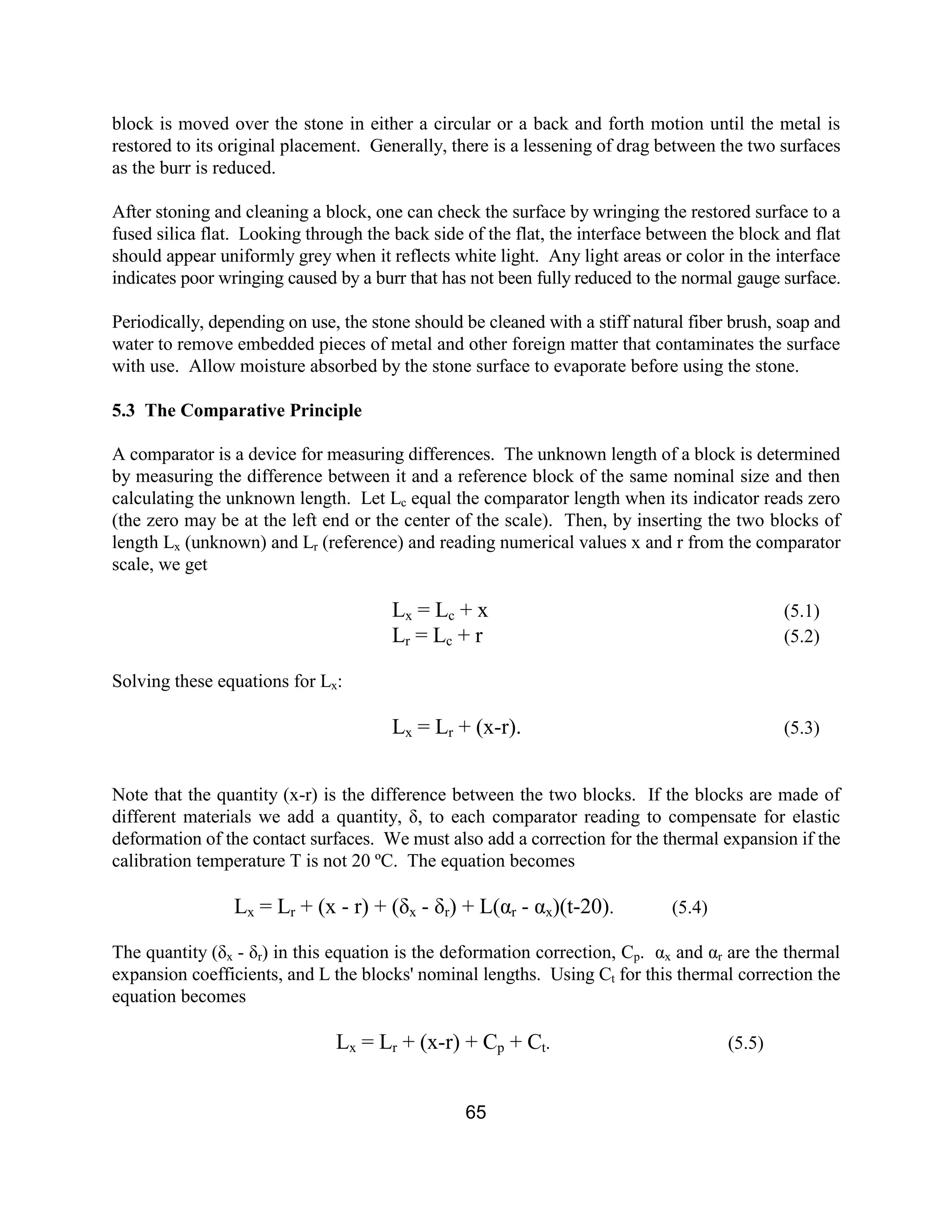 65
block is moved over the stone in either a circular or a back and forth motion until the metal is
restored to its original placement. Generally, there is a lessening of drag between the two surfaces
as the burr is reduced.
After stoning and cleaning a block, one can check the surface by wringing the restored surface to a
fused silica flat. Looking through the back side of the flat, the interface between the block and flat
should appear uniformly grey when it reflects white light. Any light areas or color in the interface
indicates poor wringing caused by a burr that has not been fully reduced to the normal gauge surface.
Periodically, depending on use, the stone should be cleaned with a stiff natural fiber brush, soap and
water to remove embedded pieces of metal and other foreign matter that contaminates the surface
with use. Allow moisture absorbed by the stone surface to evaporate before using the stone.
5.3 The Comparative Principle
A comparator is a device for measuring differences. The unknown length of a block is determined
by measuring the difference between it and a reference block of the same nominal size and then
calculating the unknown length. Let Lc equal the comparator length when its indicator reads zero
(the zero may be at the left end or the center of the scale). Then, by inserting the two blocks of
length Lx (unknown) and Lr (reference) and reading numerical values x and r from the comparator
scale, we get
Lx = Lc + x (5.1)
Lr = Lc + r (5.2)
Solving these equations for Lx:
Lx = Lr + (x-r). (5.3)
Note that the quantity (x-r) is the difference between the two blocks. If the blocks are made of
different materials we add a quantity, δ, to each comparator reading to compensate for elastic
deformation of the contact surfaces. We must also add a correction for the thermal expansion if the
calibration temperature T is not 20 ºC. The equation becomes
Lx = Lr + (x - r) + (δx - δr) + L(αr - αx)(t-20). (5.4)
The quantity (δx - δr) in this equation is the deformation correction, Cp. αx and αr are the thermal
expansion coefficients, and L the blocks' nominal lengths. Using Ct for this thermal correction the
equation becomes
Lx = Lr + (x-r) + Cp + Ct. (5.5)
 