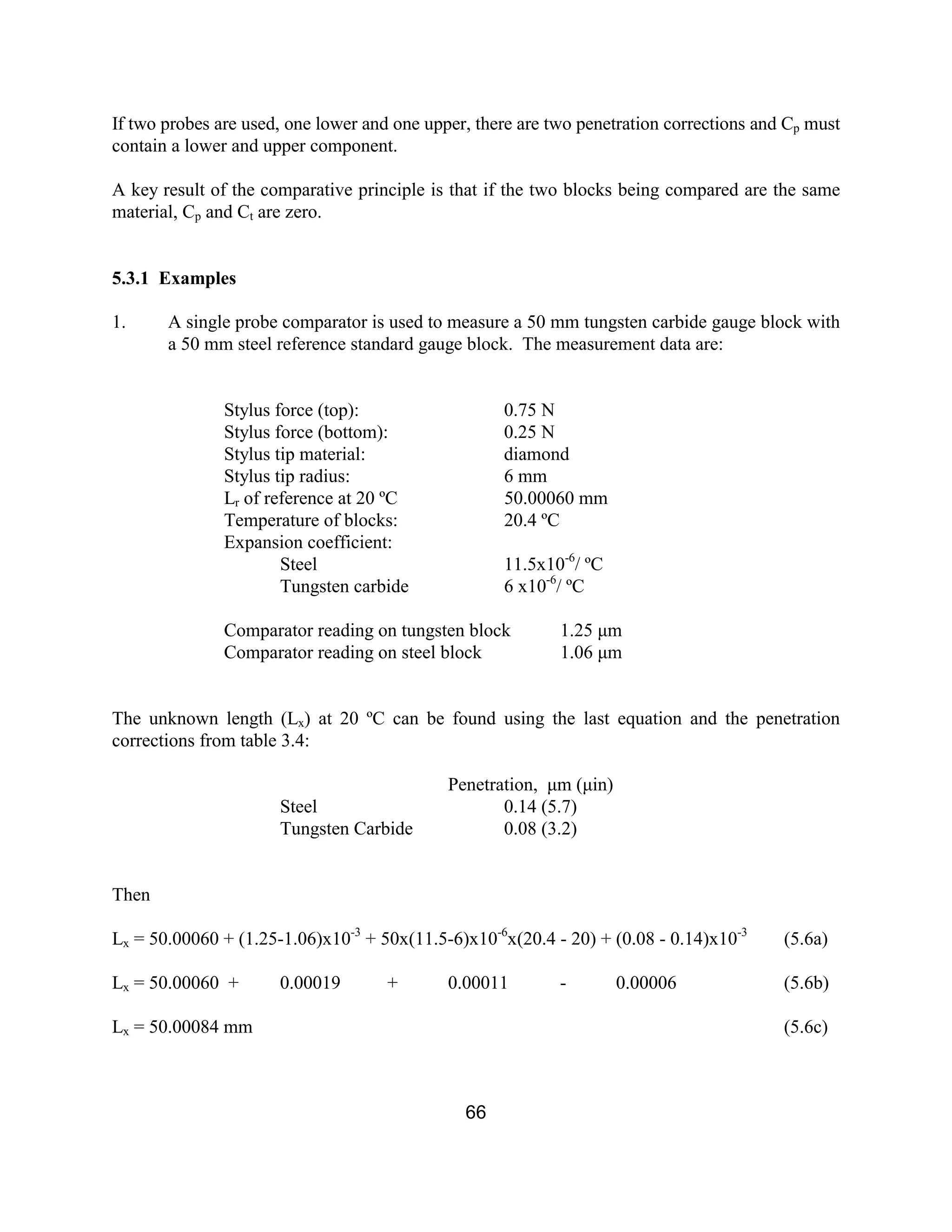 66
If two probes are used, one lower and one upper, there are two penetration corrections and Cp must
contain a lower and upper component.
A key result of the comparative principle is that if the two blocks being compared are the same
material, Cp and Ct are zero.
5.3.1 Examples
1. A single probe comparator is used to measure a 50 mm tungsten carbide gauge block with
a 50 mm steel reference standard gauge block. The measurement data are:
Stylus force (top): 0.75 N
Stylus force (bottom): 0.25 N
Stylus tip material: diamond
Stylus tip radius: 6 mm
Lr of reference at 20 ºC 50.00060 mm
Temperature of blocks: 20.4 ºC
Expansion coefficient:
Steel 11.5x10-6
/ ºC
Tungsten carbide 6 x10-6
/ ºC
Comparator reading on tungsten block 1.25 µm
Comparator reading on steel block 1.06 µm
The unknown length (Lx) at 20 ºC can be found using the last equation and the penetration
corrections from table 3.4:
Penetration, µm (µin)
Steel 0.14 (5.7)
Tungsten Carbide 0.08 (3.2)
Then
Lx = 50.00060 + (1.25-1.06)x10-3
+ 50x(11.5-6)x10-6
x(20.4 - 20) + (0.08 - 0.14)x10-3
(5.6a)
Lx = 50.00060 + 0.00019 + 0.00011 - 0.00006 (5.6b)
Lx = 50.00084 mm (5.6c)
 