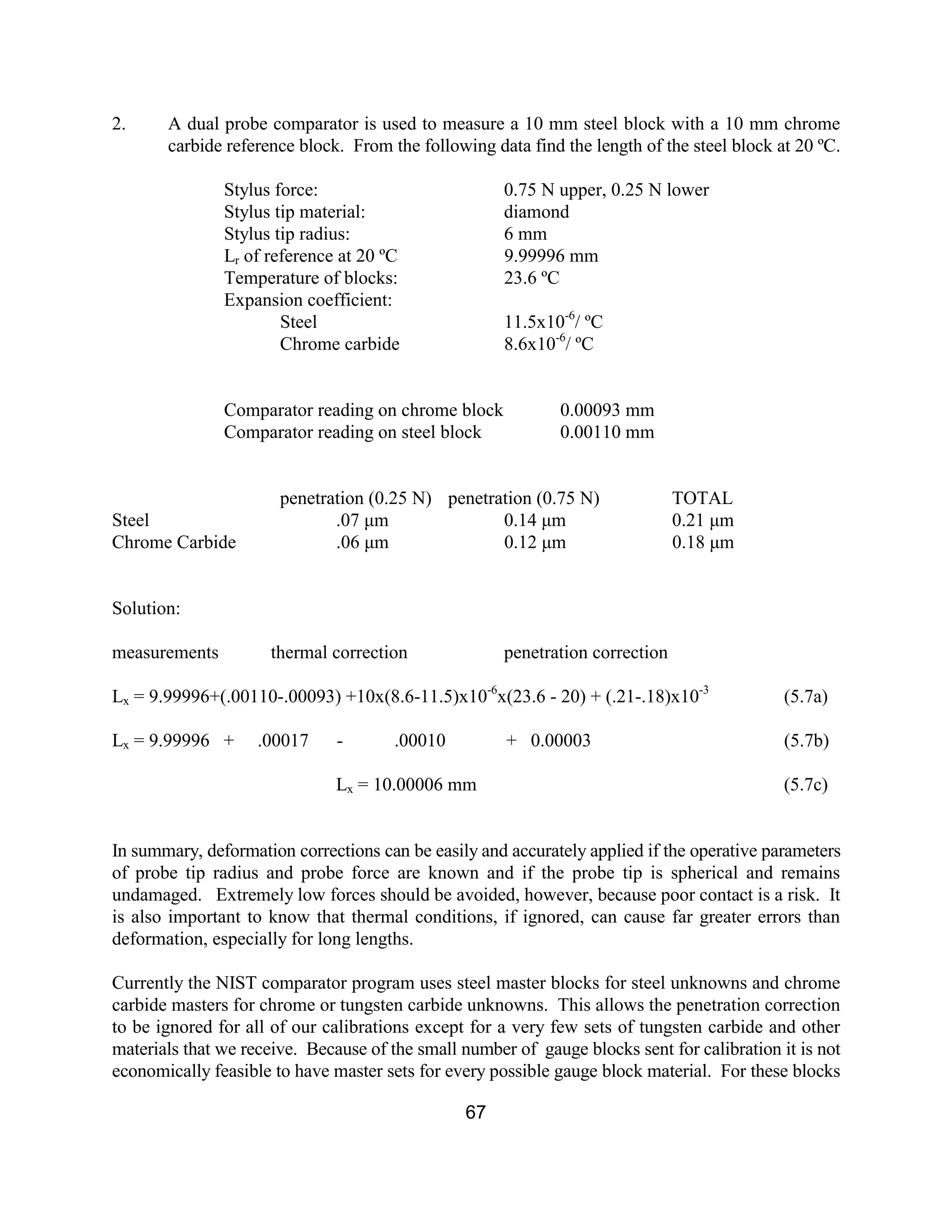 67
2. A dual probe comparator is used to measure a 10 mm steel block with a 10 mm chrome
carbide reference block. From the following data find the length of the steel block at 20 ºC.
Stylus force: 0.75 N upper, 0.25 N lower
Stylus tip material: diamond
Stylus tip radius: 6 mm
Lr of reference at 20 ºC 9.99996 mm
Temperature of blocks: 23.6 ºC
Expansion coefficient:
Steel 11.5x10-6
/ ºC
Chrome carbide 8.6x10-6
/ ºC
Comparator reading on chrome block 0.00093 mm
Comparator reading on steel block 0.00110 mm
penetration (0.25 N) penetration (0.75 N) TOTAL
Steel .07 µm 0.14 µm 0.21 µm
Chrome Carbide .06 µm 0.12 µm 0.18 µm
Solution:
measurements thermal correction penetration correction
Lx = 9.99996+(.00110-.00093) +10x(8.6-11.5)x10-6
x(23.6 - 20) + (.21-.18)x10-3
(5.7a)
Lx = 9.99996 + .00017 - .00010 + 0.00003 (5.7b)
Lx = 10.00006 mm (5.7c)
In summary, deformation corrections can be easily and accurately applied if the operative parameters
of probe tip radius and probe force are known and if the probe tip is spherical and remains
undamaged. Extremely low forces should be avoided, however, because poor contact is a risk. It
is also important to know that thermal conditions, if ignored, can cause far greater errors than
deformation, especially for long lengths.
Currently the NIST comparator program uses steel master blocks for steel unknowns and chrome
carbide masters for chrome or tungsten carbide unknowns. This allows the penetration correction
to be ignored for all of our calibrations except for a very few sets of tungsten carbide and other
materials that we receive. Because of the small number of gauge blocks sent for calibration it is not
economically feasible to have master sets for every possible gauge block material. For these blocks
 