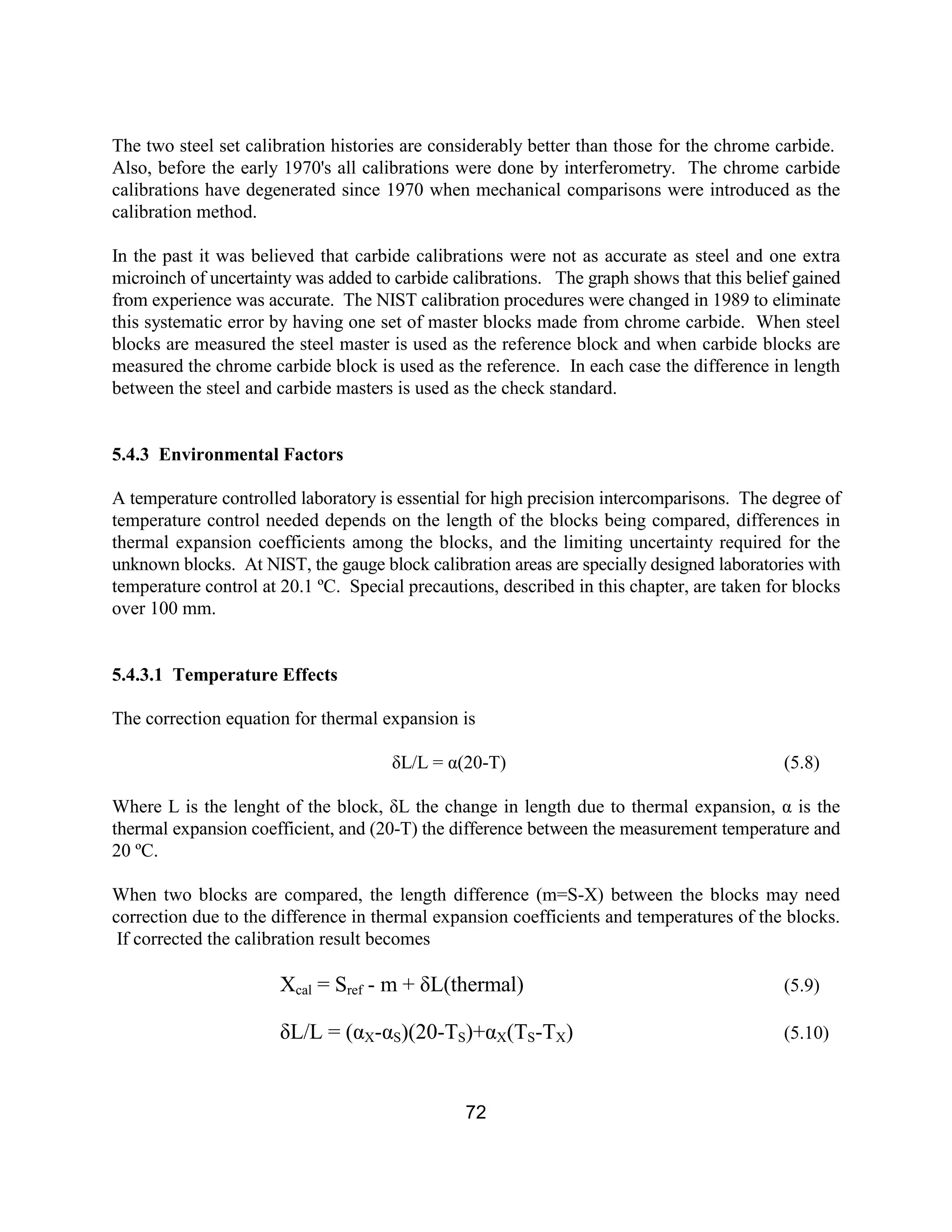 72
The two steel set calibration histories are considerably better than those for the chrome carbide.
Also, before the early 1970's all calibrations were done by interferometry. The chrome carbide
calibrations have degenerated since 1970 when mechanical comparisons were introduced as the
calibration method.
In the past it was believed that carbide calibrations were not as accurate as steel and one extra
microinch of uncertainty was added to carbide calibrations. The graph shows that this belief gained
from experience was accurate. The NIST calibration procedures were changed in 1989 to eliminate
this systematic error by having one set of master blocks made from chrome carbide. When steel
blocks are measured the steel master is used as the reference block and when carbide blocks are
measured the chrome carbide block is used as the reference. In each case the difference in length
between the steel and carbide masters is used as the check standard.
5.4.3 Environmental Factors
A temperature controlled laboratory is essential for high precision intercomparisons. The degree of
temperature control needed depends on the length of the blocks being compared, differences in
thermal expansion coefficients among the blocks, and the limiting uncertainty required for the
unknown blocks. At NIST, the gauge block calibration areas are specially designed laboratories with
temperature control at 20.1 ºC. Special precautions, described in this chapter, are taken for blocks
over 100 mm.
5.4.3.1 Temperature Effects
The correction equation for thermal expansion is
δL/L = α(20-T) (5.8)
Where L is the lenght of the block, δL the change in length due to thermal expansion, α is the
thermal expansion coefficient, and (20-T) the difference between the measurement temperature and
20 ºC.
When two blocks are compared, the length difference (m=S-X) between the blocks may need
correction due to the difference in thermal expansion coefficients and temperatures of the blocks.
If corrected the calibration result becomes
Xcal = Sref - m + δL(thermal) (5.9)
δL/L = (αX-αS)(20-TS)+αX(TS-TX) (5.10)
 