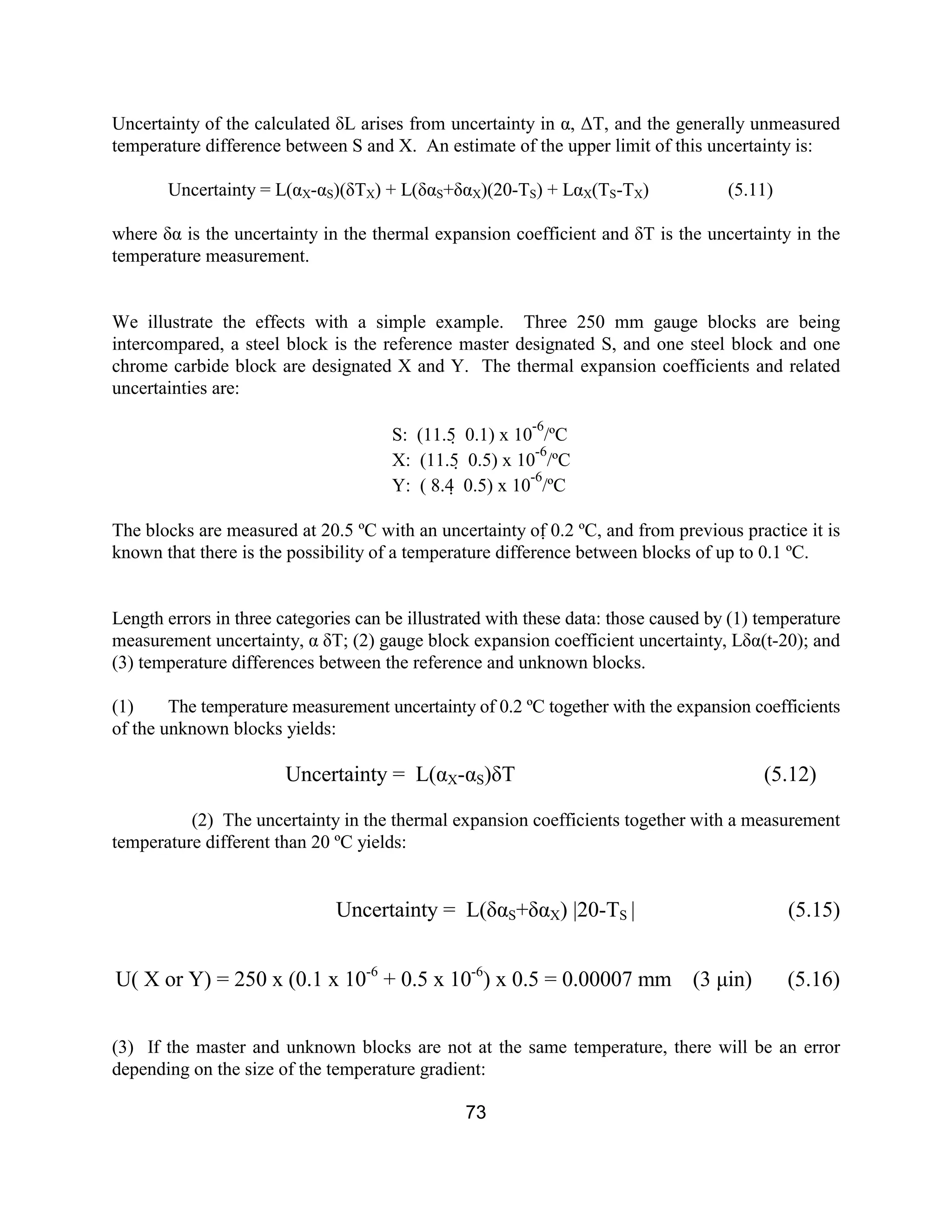 73
Uncertainty of the calculated δL arises from uncertainty in α, ∆T, and the generally unmeasured
temperature difference between S and X. An estimate of the upper limit of this uncertainty is:
Uncertainty = L(αX-αS)(δTX) + L(δαS+δαX)(20-TS) + LαX(TS-TX) (5.11)
where δα is the uncertainty in the thermal expansion coefficient and δT is the uncertainty in the
temperature measurement.
We illustrate the effects with a simple example. Three 250 mm gauge blocks are being
intercompared, a steel block is the reference master designated S, and one steel block and one
chrome carbide block are designated X and Y. The thermal expansion coefficients and related
uncertainties are:
S: (11.5  0.1) x 10
-6
/ºC
X: (11.5  0.5) x 10
-6
/ºC
Y: ( 8.4  0.5) x 10
-6
/ºC
The blocks are measured at 20.5 ºC with an uncertainty of 0.2 ºC, and from previous practice it is
known that there is the possibility of a temperature difference between blocks of up to 0.1 ºC.
Length errors in three categories can be illustrated with these data: those caused by (1) temperature
measurement uncertainty, α δT; (2) gauge block expansion coefficient uncertainty, Lδα(t-20); and
(3) temperature differences between the reference and unknown blocks.
(1) The temperature measurement uncertainty of 0.2 ºC together with the expansion coefficients
of the unknown blocks yields:
Uncertainty = L(αX-αS)δT (5.12)
(2) The uncertainty in the thermal expansion coefficients together with a measurement
temperature different than 20 ºC yields:
Uncertainty = L(δαS+δαX) |20-TS | (5.15)
U( X or Y) = 250 x (0.1 x 10-6
+ 0.5 x 10-6
) x 0.5 = 0.00007 mm (3 µin) (5.16)
(3) If the master and unknown blocks are not at the same temperature, there will be an error
depending on the size of the temperature gradient:
 