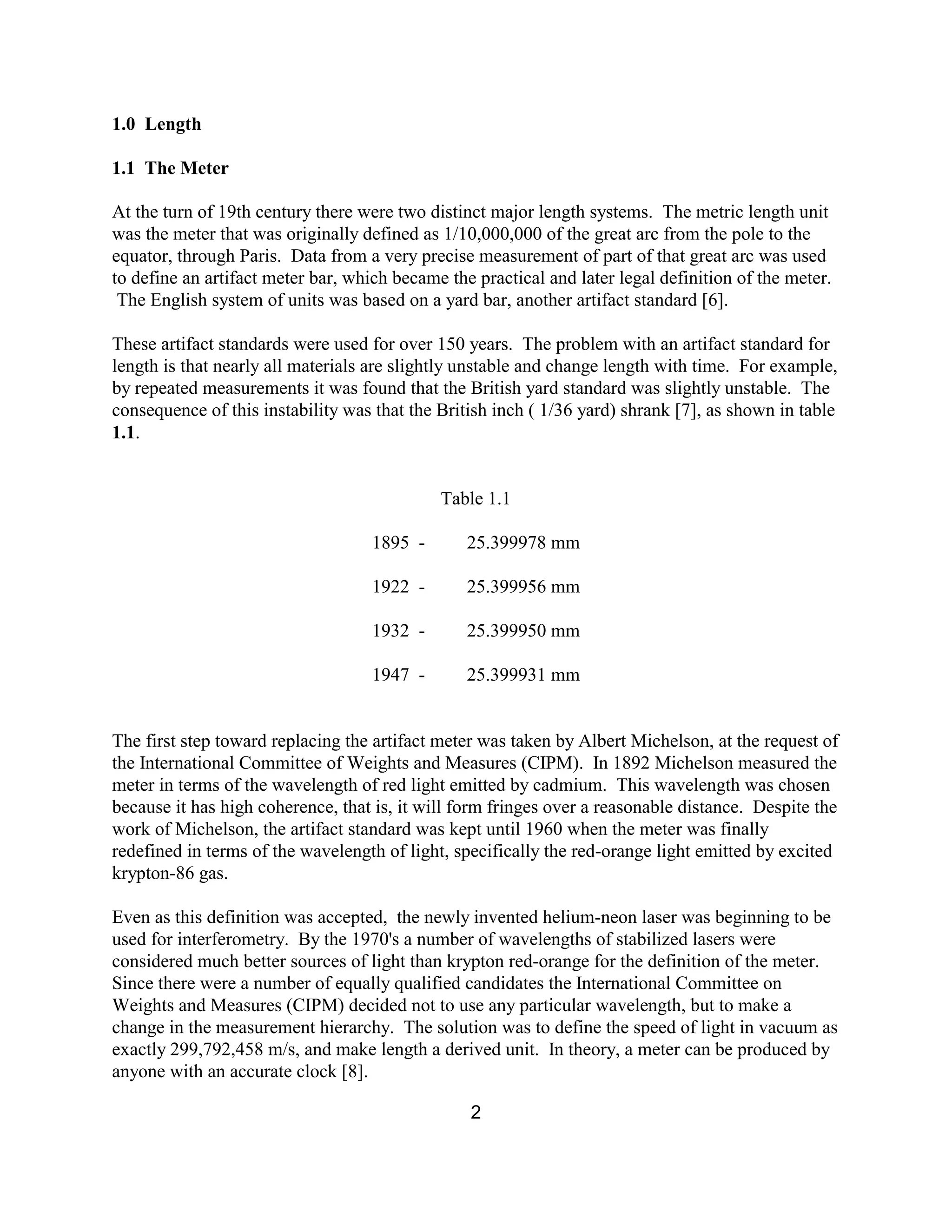 2
1.0 Length
1.1 The Meter
At the turn of 19th century there were two distinct major length systems. The metric length unit
was the meter that was originally defined as 1/10,000,000 of the great arc from the pole to the
equator, through Paris. Data from a very precise measurement of part of that great arc was used
to define an artifact meter bar, which became the practical and later legal definition of the meter.
The English system of units was based on a yard bar, another artifact standard [6].
These artifact standards were used for over 150 years. The problem with an artifact standard for
length is that nearly all materials are slightly unstable and change length with time. For example,
by repeated measurements it was found that the British yard standard was slightly unstable. The
consequence of this instability was that the British inch ( 1/36 yard) shrank [7], as shown in table
1.1.
Table 1.1
1895 - 25.399978 mm
1922 - 25.399956 mm
1932 - 25.399950 mm
1947 - 25.399931 mm
The first step toward replacing the artifact meter was taken by Albert Michelson, at the request of
the International Committee of Weights and Measures (CIPM). In 1892 Michelson measured the
meter in terms of the wavelength of red light emitted by cadmium. This wavelength was chosen
because it has high coherence, that is, it will form fringes over a reasonable distance. Despite the
work of Michelson, the artifact standard was kept until 1960 when the meter was finally
redefined in terms of the wavelength of light, specifically the red-orange light emitted by excited
krypton-86 gas.
Even as this definition was accepted, the newly invented helium-neon laser was beginning to be
used for interferometry. By the 1970's a number of wavelengths of stabilized lasers were
considered much better sources of light than krypton red-orange for the definition of the meter.
Since there were a number of equally qualified candidates the International Committee on
Weights and Measures (CIPM) decided not to use any particular wavelength, but to make a
change in the measurement hierarchy. The solution was to define the speed of light in vacuum as
exactly 299,792,458 m/s, and make length a derived unit. In theory, a meter can be produced by
anyone with an accurate clock [8].
 