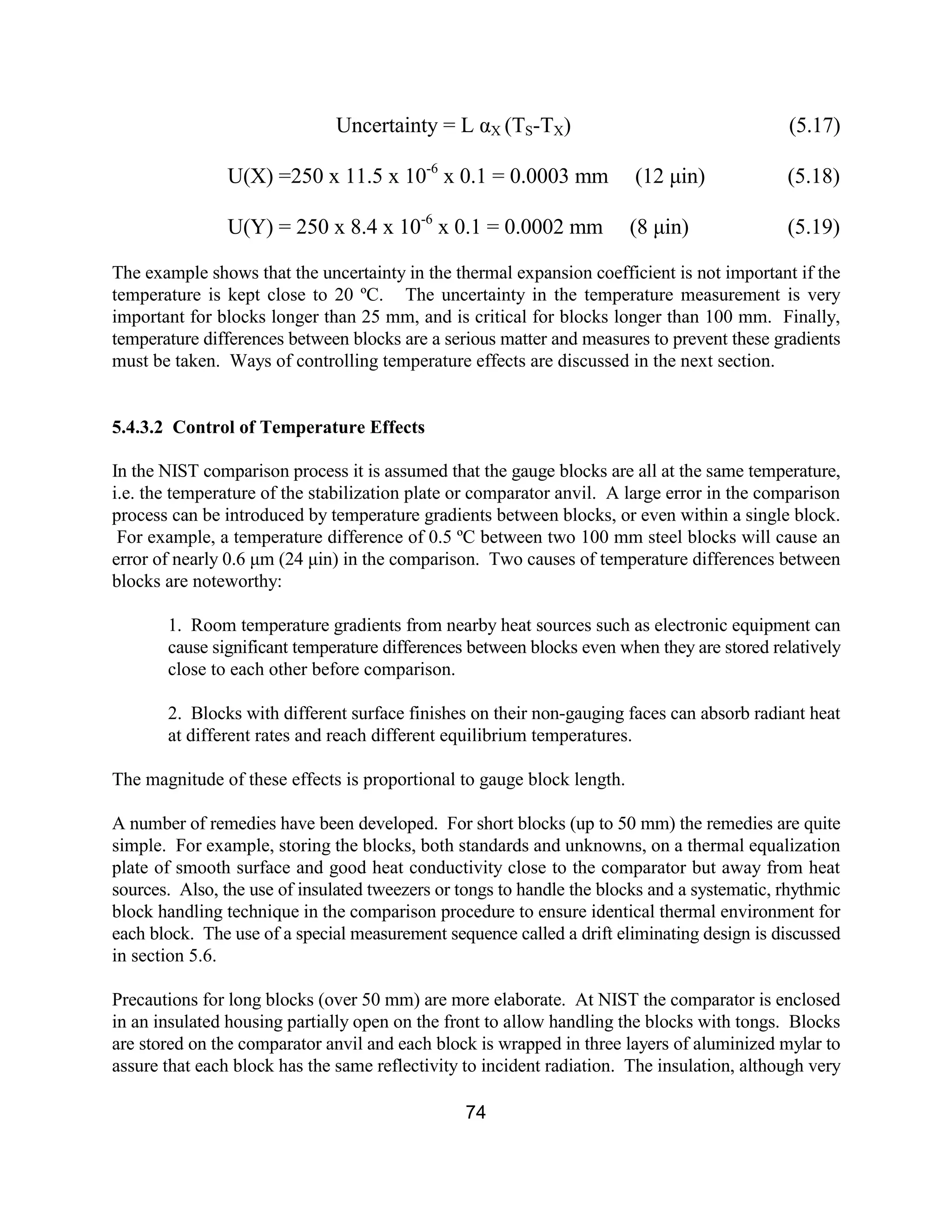74
Uncertainty = L αX (TS-TX) (5.17)
U(X) =250 x 11.5 x 10-6
x 0.1 = 0.0003 mm (12 µin) (5.18)
U(Y) = 250 x 8.4 x 10-6
x 0.1 = 0.0002 mm (8 µin) (5.19)
The example shows that the uncertainty in the thermal expansion coefficient is not important if the
temperature is kept close to 20 ºC. The uncertainty in the temperature measurement is very
important for blocks longer than 25 mm, and is critical for blocks longer than 100 mm. Finally,
temperature differences between blocks are a serious matter and measures to prevent these gradients
must be taken. Ways of controlling temperature effects are discussed in the next section.
5.4.3.2 Control of Temperature Effects
In the NIST comparison process it is assumed that the gauge blocks are all at the same temperature,
i.e. the temperature of the stabilization plate or comparator anvil. A large error in the comparison
process can be introduced by temperature gradients between blocks, or even within a single block.
For example, a temperature difference of 0.5 ºC between two 100 mm steel blocks will cause an
error of nearly 0.6 µm (24 µin) in the comparison. Two causes of temperature differences between
blocks are noteworthy:
1. Room temperature gradients from nearby heat sources such as electronic equipment can
cause significant temperature differences between blocks even when they are stored relatively
close to each other before comparison.
2. Blocks with different surface finishes on their non-gauging faces can absorb radiant heat
at different rates and reach different equilibrium temperatures.
The magnitude of these effects is proportional to gauge block length.
A number of remedies have been developed. For short blocks (up to 50 mm) the remedies are quite
simple. For example, storing the blocks, both standards and unknowns, on a thermal equalization
plate of smooth surface and good heat conductivity close to the comparator but away from heat
sources. Also, the use of insulated tweezers or tongs to handle the blocks and a systematic, rhythmic
block handling technique in the comparison procedure to ensure identical thermal environment for
each block. The use of a special measurement sequence called a drift eliminating design is discussed
in section 5.6.
Precautions for long blocks (over 50 mm) are more elaborate. At NIST the comparator is enclosed
in an insulated housing partially open on the front to allow handling the blocks with tongs. Blocks
are stored on the comparator anvil and each block is wrapped in three layers of aluminized mylar to
assure that each block has the same reflectivity to incident radiation. The insulation, although very
 