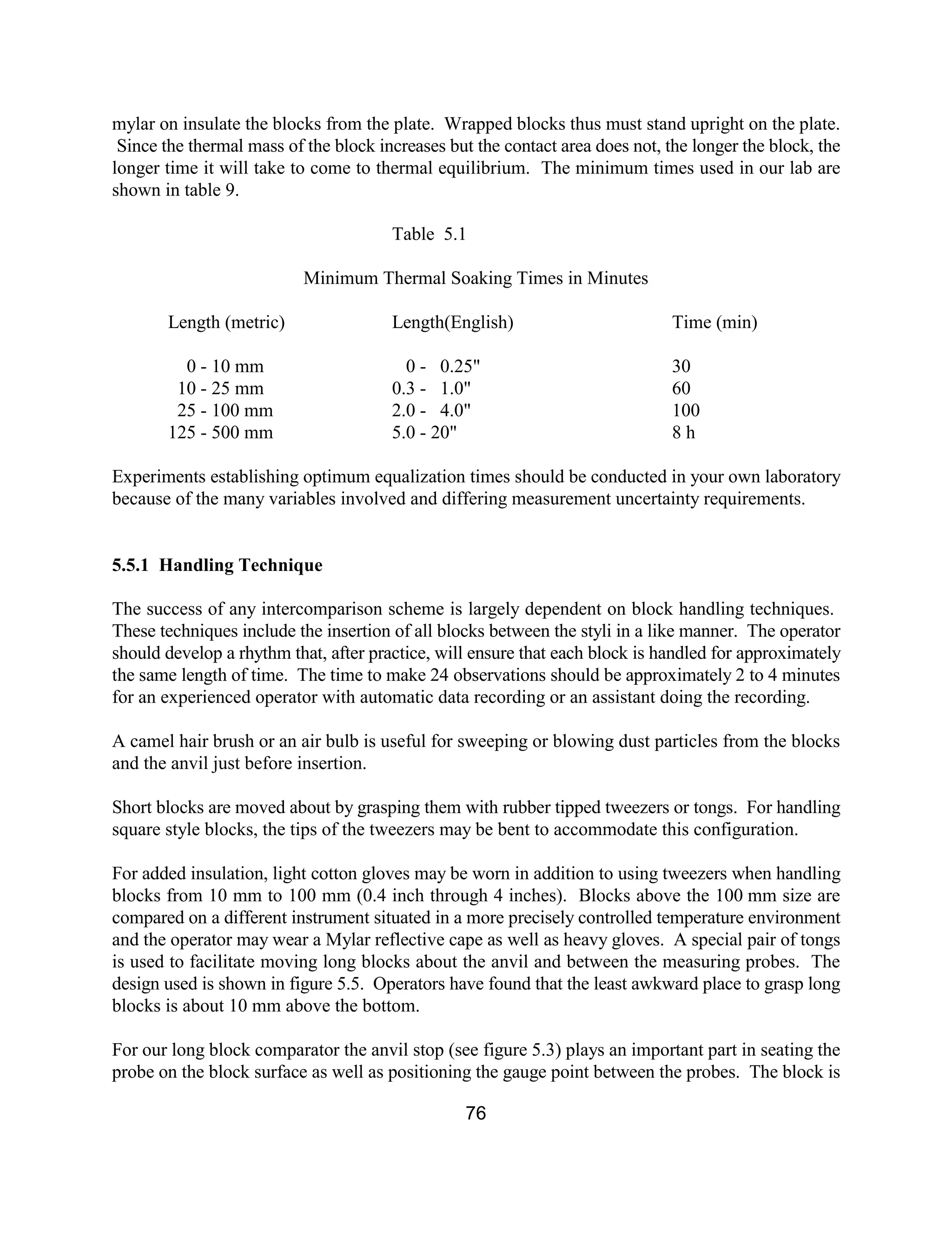 76
mylar on insulate the blocks from the plate. Wrapped blocks thus must stand upright on the plate.
Since the thermal mass of the block increases but the contact area does not, the longer the block, the
longer time it will take to come to thermal equilibrium. The minimum times used in our lab are
shown in table 9.
Table 5.1
Minimum Thermal Soaking Times in Minutes
Length (metric) Length(English) Time (min)
0 - 10 mm 0 - 0.25" 30
10 - 25 mm 0.3 - 1.0" 60
25 - 100 mm 2.0 - 4.0" 100
125 - 500 mm 5.0 - 20" 8 h
Experiments establishing optimum equalization times should be conducted in your own laboratory
because of the many variables involved and differing measurement uncertainty requirements.
5.5.1 Handling Technique
The success of any intercomparison scheme is largely dependent on block handling techniques.
These techniques include the insertion of all blocks between the styli in a like manner. The operator
should develop a rhythm that, after practice, will ensure that each block is handled for approximately
the same length of time. The time to make 24 observations should be approximately 2 to 4 minutes
for an experienced operator with automatic data recording or an assistant doing the recording.
A camel hair brush or an air bulb is useful for sweeping or blowing dust particles from the blocks
and the anvil just before insertion.
Short blocks are moved about by grasping them with rubber tipped tweezers or tongs. For handling
square style blocks, the tips of the tweezers may be bent to accommodate this configuration.
For added insulation, light cotton gloves may be worn in addition to using tweezers when handling
blocks from 10 mm to 100 mm (0.4 inch through 4 inches). Blocks above the 100 mm size are
compared on a different instrument situated in a more precisely controlled temperature environment
and the operator may wear a Mylar reflective cape as well as heavy gloves. A special pair of tongs
is used to facilitate moving long blocks about the anvil and between the measuring probes. The
design used is shown in figure 5.5. Operators have found that the least awkward place to grasp long
blocks is about 10 mm above the bottom.
For our long block comparator the anvil stop (see figure 5.3) plays an important part in seating the
probe on the block surface as well as positioning the gauge point between the probes. The block is
 