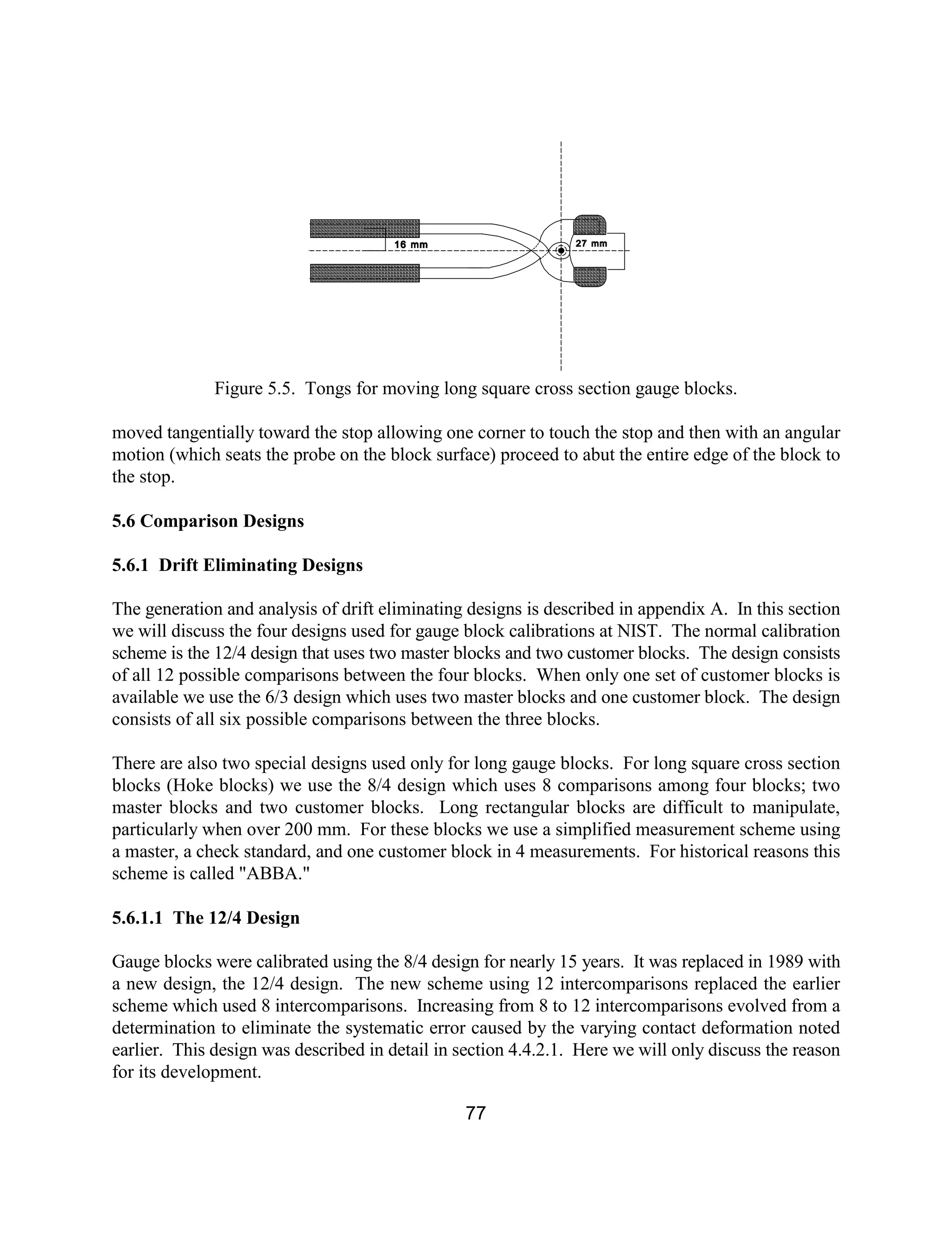 77
Figure 5.5. Tongs for moving long square cross section gauge blocks.
moved tangentially toward the stop allowing one corner to touch the stop and then with an angular
motion (which seats the probe on the block surface) proceed to abut the entire edge of the block to
the stop.
5.6 Comparison Designs
5.6.1 Drift Eliminating Designs
The generation and analysis of drift eliminating designs is described in appendix A. In this section
we will discuss the four designs used for gauge block calibrations at NIST. The normal calibration
scheme is the 12/4 design that uses two master blocks and two customer blocks. The design consists
of all 12 possible comparisons between the four blocks. When only one set of customer blocks is
available we use the 6/3 design which uses two master blocks and one customer block. The design
consists of all six possible comparisons between the three blocks.
There are also two special designs used only for long gauge blocks. For long square cross section
blocks (Hoke blocks) we use the 8/4 design which uses 8 comparisons among four blocks; two
master blocks and two customer blocks. Long rectangular blocks are difficult to manipulate,
particularly when over 200 mm. For these blocks we use a simplified measurement scheme using
a master, a check standard, and one customer block in 4 measurements. For historical reasons this
scheme is called "ABBA."
5.6.1.1 The 12/4 Design
Gauge blocks were calibrated using the 8/4 design for nearly 15 years. It was replaced in 1989 with
a new design, the 12/4 design. The new scheme using 12 intercomparisons replaced the earlier
scheme which used 8 intercomparisons. Increasing from 8 to 12 intercomparisons evolved from a
determination to eliminate the systematic error caused by the varying contact deformation noted
earlier. This design was described in detail in section 4.4.2.1. Here we will only discuss the reason
for its development.
 