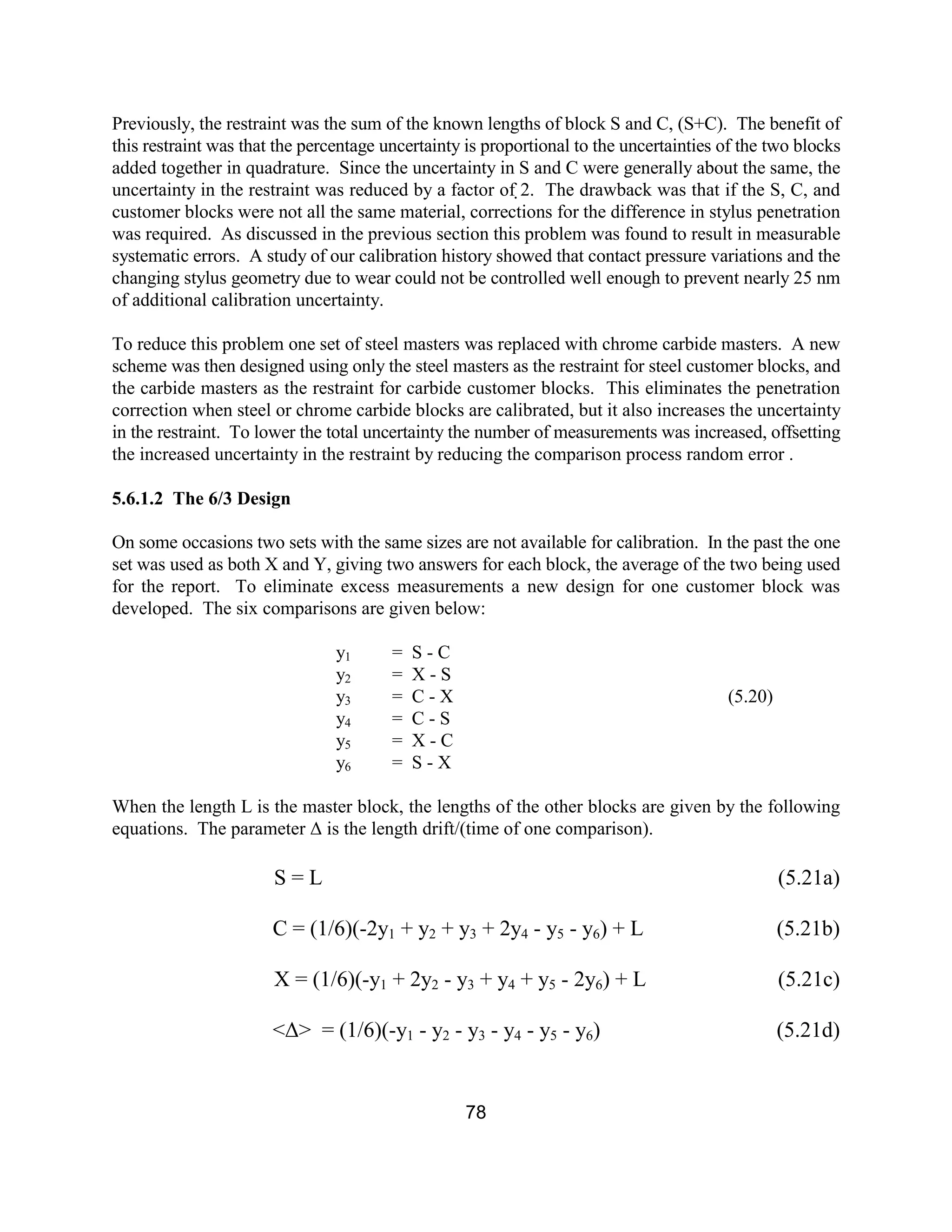 78
Previously, the restraint was the sum of the known lengths of block S and C, (S+C). The benefit of
this restraint was that the percentage uncertainty is proportional to the uncertainties of the two blocks
added together in quadrature. Since the uncertainty in S and C were generally about the same, the
uncertainty in the restraint was reduced by a factor of 2. The drawback was that if the S, C, and
customer blocks were not all the same material, corrections for the difference in stylus penetration
was required. As discussed in the previous section this problem was found to result in measurable
systematic errors. A study of our calibration history showed that contact pressure variations and the
changing stylus geometry due to wear could not be controlled well enough to prevent nearly 25 nm
of additional calibration uncertainty.
To reduce this problem one set of steel masters was replaced with chrome carbide masters. A new
scheme was then designed using only the steel masters as the restraint for steel customer blocks, and
the carbide masters as the restraint for carbide customer blocks. This eliminates the penetration
correction when steel or chrome carbide blocks are calibrated, but it also increases the uncertainty
in the restraint. To lower the total uncertainty the number of measurements was increased, offsetting
the increased uncertainty in the restraint by reducing the comparison process random error .
5.6.1.2 The 6/3 Design
On some occasions two sets with the same sizes are not available for calibration. In the past the one
set was used as both X and Y, giving two answers for each block, the average of the two being used
for the report. To eliminate excess measurements a new design for one customer block was
developed. The six comparisons are given below:
y1 = S - C
y2 = X - S
y3 = C - X (5.20)
y4 = C - S
y5 = X - C
y6 = S - X
When the length L is the master block, the lengths of the other blocks are given by the following
equations. The parameter ∆ is the length drift/(time of one comparison).
S = L (5.21a)
C = (1/6)(-2y1 + y2 + y3 + 2y4 - y5 - y6) + L (5.21b)
X = (1/6)(-y1 + 2y2 - y3 + y4 + y5 - 2y6) + L (5.21c)
<∆> = (1/6)(-y1 - y2 - y3 - y4 - y5 - y6) (5.21d)
 