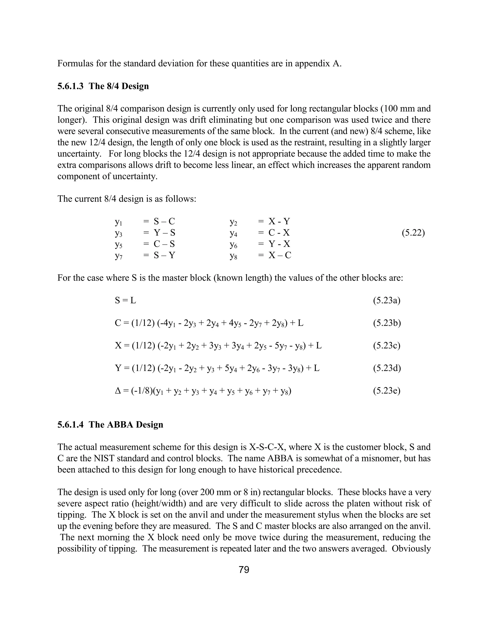 79
Formulas for the standard deviation for these quantities are in appendix A.
5.6.1.3 The 8/4 Design
The original 8/4 comparison design is currently only used for long rectangular blocks (100 mm and
longer). This original design was drift eliminating but one comparison was used twice and there
were several consecutive measurements of the same block. In the current (and new) 8/4 scheme, like
the new 12/4 design, the length of only one block is used as the restraint, resulting in a slightly larger
uncertainty. For long blocks the 12/4 design is not appropriate because the added time to make the
extra comparisons allows drift to become less linear, an effect which increases the apparent random
component of uncertainty.
The current 8/4 design is as follows:
y1 = S – C y2 = X - Y
y3 = Y – S y4 = C - X (5.22)
y5 = C – S y6 = Y - X
y7 = S – Y y8 = X – C
For the case where S is the master block (known length) the values of the other blocks are:
S = L (5.23a)
C = (1/12) (-4y1 - 2y3 + 2y4 + 4y5 - 2y7 + 2y8) + L (5.23b)
X = (1/12) (-2y1 + 2y2 + 3y3 + 3y4 + 2y5 - 5y7 - y8) + L (5.23c)
Y = (1/12) (-2y1 - 2y2 + y3 + 5y4 + 2y6 - 3y7 - 3y8) + L (5.23d)
∆ = (-1/8)(y1 + y2 + y3 + y4 + y5 + y6 + y7 + y8) (5.23e)
5.6.1.4 The ABBA Design
The actual measurement scheme for this design is X-S-C-X, where X is the customer block, S and
C are the NIST standard and control blocks. The name ABBA is somewhat of a misnomer, but has
been attached to this design for long enough to have historical precedence.
The design is used only for long (over 200 mm or 8 in) rectangular blocks. These blocks have a very
severe aspect ratio (height/width) and are very difficult to slide across the platen without risk of
tipping. The X block is set on the anvil and under the measurement stylus when the blocks are set
up the evening before they are measured. The S and C master blocks are also arranged on the anvil.
The next morning the X block need only be move twice during the measurement, reducing the
possibility of tipping. The measurement is repeated later and the two answers averaged. Obviously
 