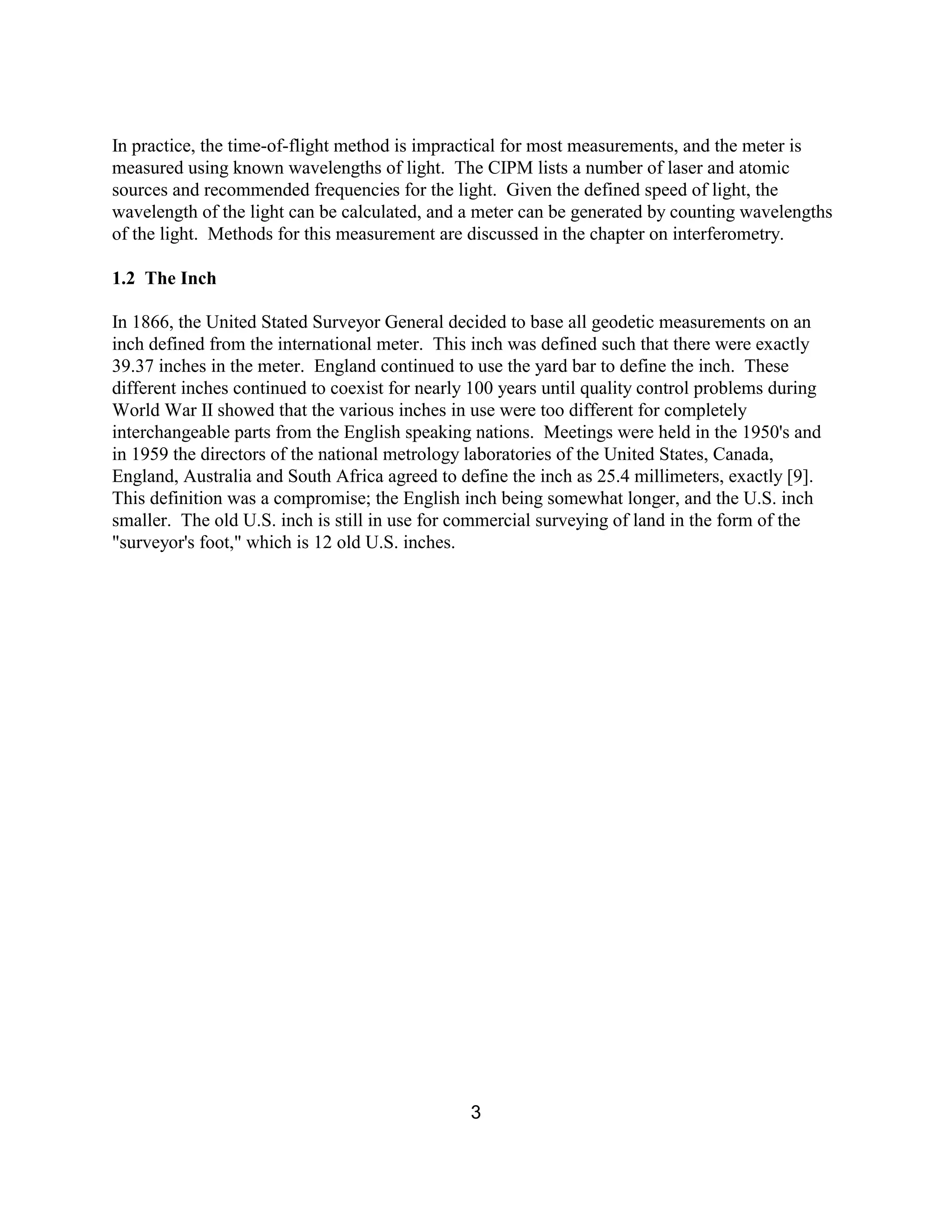 3
In practice, the time-of-flight method is impractical for most measurements, and the meter is
measured using known wavelengths of light. The CIPM lists a number of laser and atomic
sources and recommended frequencies for the light. Given the defined speed of light, the
wavelength of the light can be calculated, and a meter can be generated by counting wavelengths
of the light. Methods for this measurement are discussed in the chapter on interferometry.
1.2 The Inch
In 1866, the United Stated Surveyor General decided to base all geodetic measurements on an
inch defined from the international meter. This inch was defined such that there were exactly
39.37 inches in the meter. England continued to use the yard bar to define the inch. These
different inches continued to coexist for nearly 100 years until quality control problems during
World War II showed that the various inches in use were too different for completely
interchangeable parts from the English speaking nations. Meetings were held in the 1950's and
in 1959 the directors of the national metrology laboratories of the United States, Canada,
England, Australia and South Africa agreed to define the inch as 25.4 millimeters, exactly [9].
This definition was a compromise; the English inch being somewhat longer, and the U.S. inch
smaller. The old U.S. inch is still in use for commercial surveying of land in the form of the
"surveyor's foot," which is 12 old U.S. inches.
 