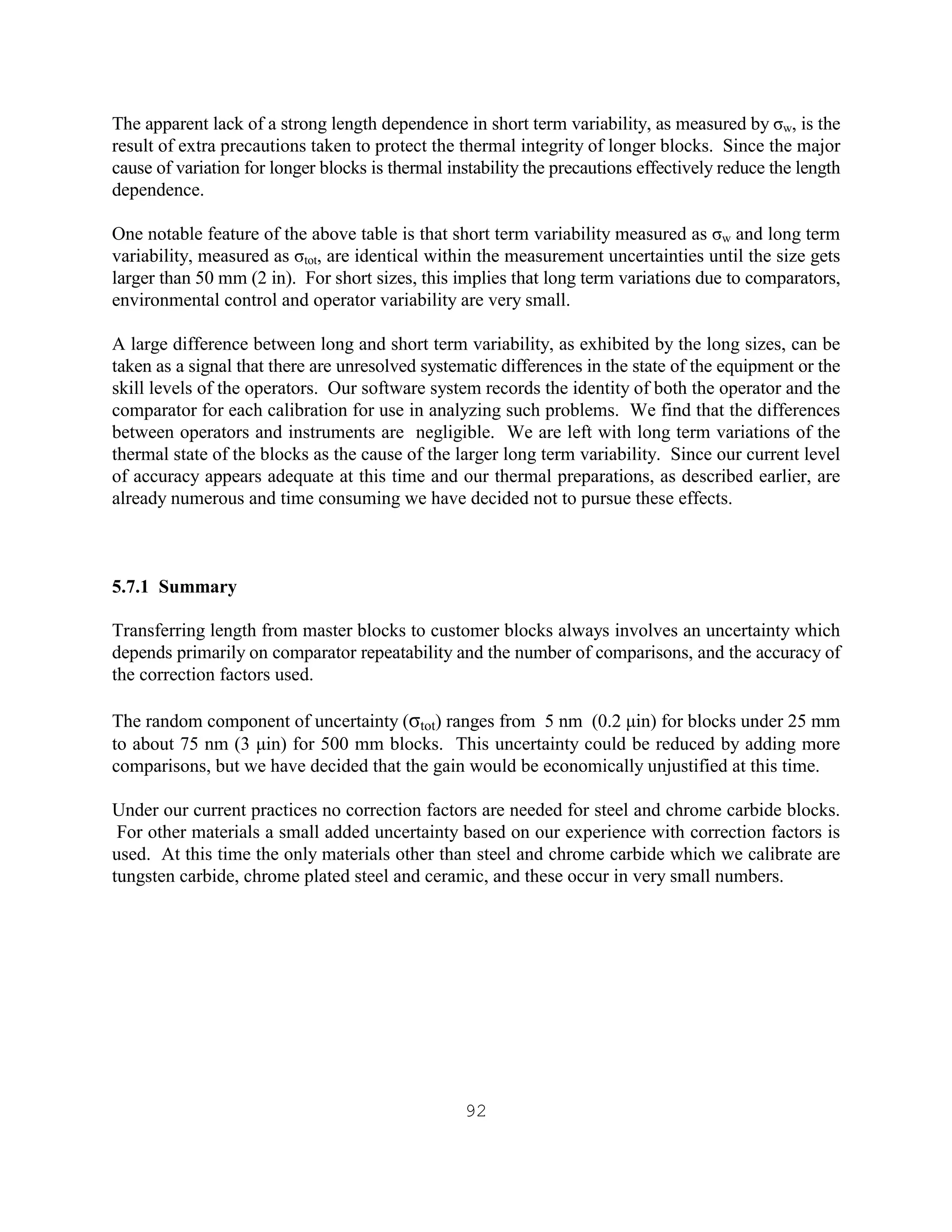 92
The apparent lack of a strong length dependence in short term variability, as measured by σw, is the
result of extra precautions taken to protect the thermal integrity of longer blocks. Since the major
cause of variation for longer blocks is thermal instability the precautions effectively reduce the length
dependence.
One notable feature of the above table is that short term variability measured as σw and long term
variability, measured as σtot, are identical within the measurement uncertainties until the size gets
larger than 50 mm (2 in). For short sizes, this implies that long term variations due to comparators,
environmental control and operator variability are very small.
A large difference between long and short term variability, as exhibited by the long sizes, can be
taken as a signal that there are unresolved systematic differences in the state of the equipment or the
skill levels of the operators. Our software system records the identity of both the operator and the
comparator for each calibration for use in analyzing such problems. We find that the differences
between operators and instruments are negligible. We are left with long term variations of the
thermal state of the blocks as the cause of the larger long term variability. Since our current level
of accuracy appears adequate at this time and our thermal preparations, as described earlier, are
already numerous and time consuming we have decided not to pursue these effects.
5.7.1 Summary
Transferring length from master blocks to customer blocks always involves an uncertainty which
depends primarily on comparator repeatability and the number of comparisons, and the accuracy of
the correction factors used.
The random component of uncertainty (σtot) ranges from 5 nm (0.2 µin) for blocks under 25 mm
to about 75 nm (3 µin) for 500 mm blocks. This uncertainty could be reduced by adding more
comparisons, but we have decided that the gain would be economically unjustified at this time.
Under our current practices no correction factors are needed for steel and chrome carbide blocks.
For other materials a small added uncertainty based on our experience with correction factors is
used. At this time the only materials other than steel and chrome carbide which we calibrate are
tungsten carbide, chrome plated steel and ceramic, and these occur in very small numbers.
 