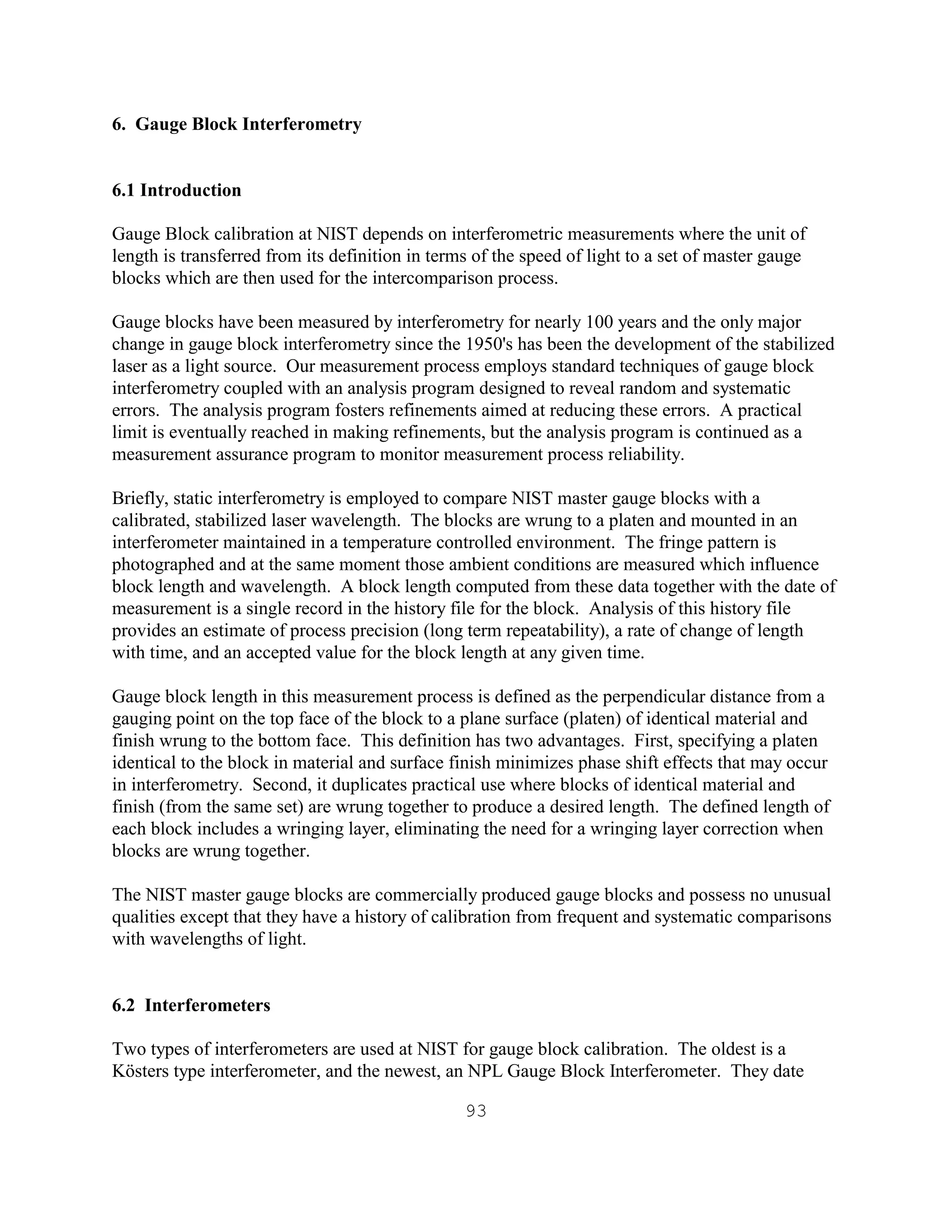93
6. Gauge Block Interferometry
6.1 Introduction
Gauge Block calibration at NIST depends on interferometric measurements where the unit of
length is transferred from its definition in terms of the speed of light to a set of master gauge
blocks which are then used for the intercomparison process.
Gauge blocks have been measured by interferometry for nearly 100 years and the only major
change in gauge block interferometry since the 1950's has been the development of the stabilized
laser as a light source. Our measurement process employs standard techniques of gauge block
interferometry coupled with an analysis program designed to reveal random and systematic
errors. The analysis program fosters refinements aimed at reducing these errors. A practical
limit is eventually reached in making refinements, but the analysis program is continued as a
measurement assurance program to monitor measurement process reliability.
Briefly, static interferometry is employed to compare NIST master gauge blocks with a
calibrated, stabilized laser wavelength. The blocks are wrung to a platen and mounted in an
interferometer maintained in a temperature controlled environment. The fringe pattern is
photographed and at the same moment those ambient conditions are measured which influence
block length and wavelength. A block length computed from these data together with the date of
measurement is a single record in the history file for the block. Analysis of this history file
provides an estimate of process precision (long term repeatability), a rate of change of length
with time, and an accepted value for the block length at any given time.
Gauge block length in this measurement process is defined as the perpendicular distance from a
gauging point on the top face of the block to a plane surface (platen) of identical material and
finish wrung to the bottom face. This definition has two advantages. First, specifying a platen
identical to the block in material and surface finish minimizes phase shift effects that may occur
in interferometry. Second, it duplicates practical use where blocks of identical material and
finish (from the same set) are wrung together to produce a desired length. The defined length of
each block includes a wringing layer, eliminating the need for a wringing layer correction when
blocks are wrung together.
The NIST master gauge blocks are commercially produced gauge blocks and possess no unusual
qualities except that they have a history of calibration from frequent and systematic comparisons
with wavelengths of light.
6.2 Interferometers
Two types of interferometers are used at NIST for gauge block calibration. The oldest is a
Kösters type interferometer, and the newest, an NPL Gauge Block Interferometer. They date
 