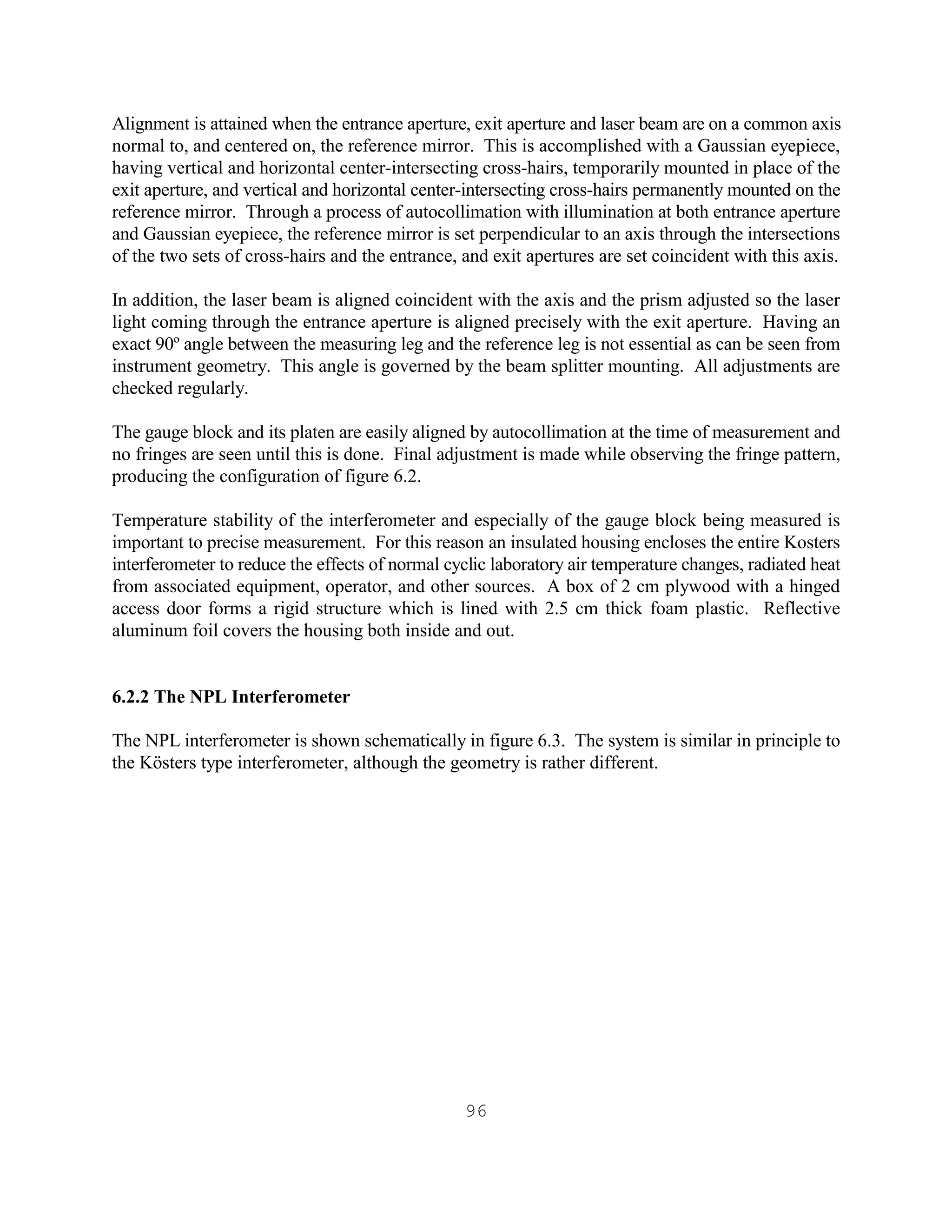 96
Alignment is attained when the entrance aperture, exit aperture and laser beam are on a common axis
normal to, and centered on, the reference mirror. This is accomplished with a Gaussian eyepiece,
having vertical and horizontal center-intersecting cross-hairs, temporarily mounted in place of the
exit aperture, and vertical and horizontal center-intersecting cross-hairs permanently mounted on the
reference mirror. Through a process of autocollimation with illumination at both entrance aperture
and Gaussian eyepiece, the reference mirror is set perpendicular to an axis through the intersections
of the two sets of cross-hairs and the entrance, and exit apertures are set coincident with this axis.
In addition, the laser beam is aligned coincident with the axis and the prism adjusted so the laser
light coming through the entrance aperture is aligned precisely with the exit aperture. Having an
exact 90º angle between the measuring leg and the reference leg is not essential as can be seen from
instrument geometry. This angle is governed by the beam splitter mounting. All adjustments are
checked regularly.
The gauge block and its platen are easily aligned by autocollimation at the time of measurement and
no fringes are seen until this is done. Final adjustment is made while observing the fringe pattern,
producing the configuration of figure 6.2.
Temperature stability of the interferometer and especially of the gauge block being measured is
important to precise measurement. For this reason an insulated housing encloses the entire Kosters
interferometer to reduce the effects of normal cyclic laboratory air temperature changes, radiated heat
from associated equipment, operator, and other sources. A box of 2 cm plywood with a hinged
access door forms a rigid structure which is lined with 2.5 cm thick foam plastic. Reflective
aluminum foil covers the housing both inside and out.
6.2.2 The NPL Interferometer
The NPL interferometer is shown schematically in figure 6.3. The system is similar in principle to
the Kösters type interferometer, although the geometry is rather different.
 