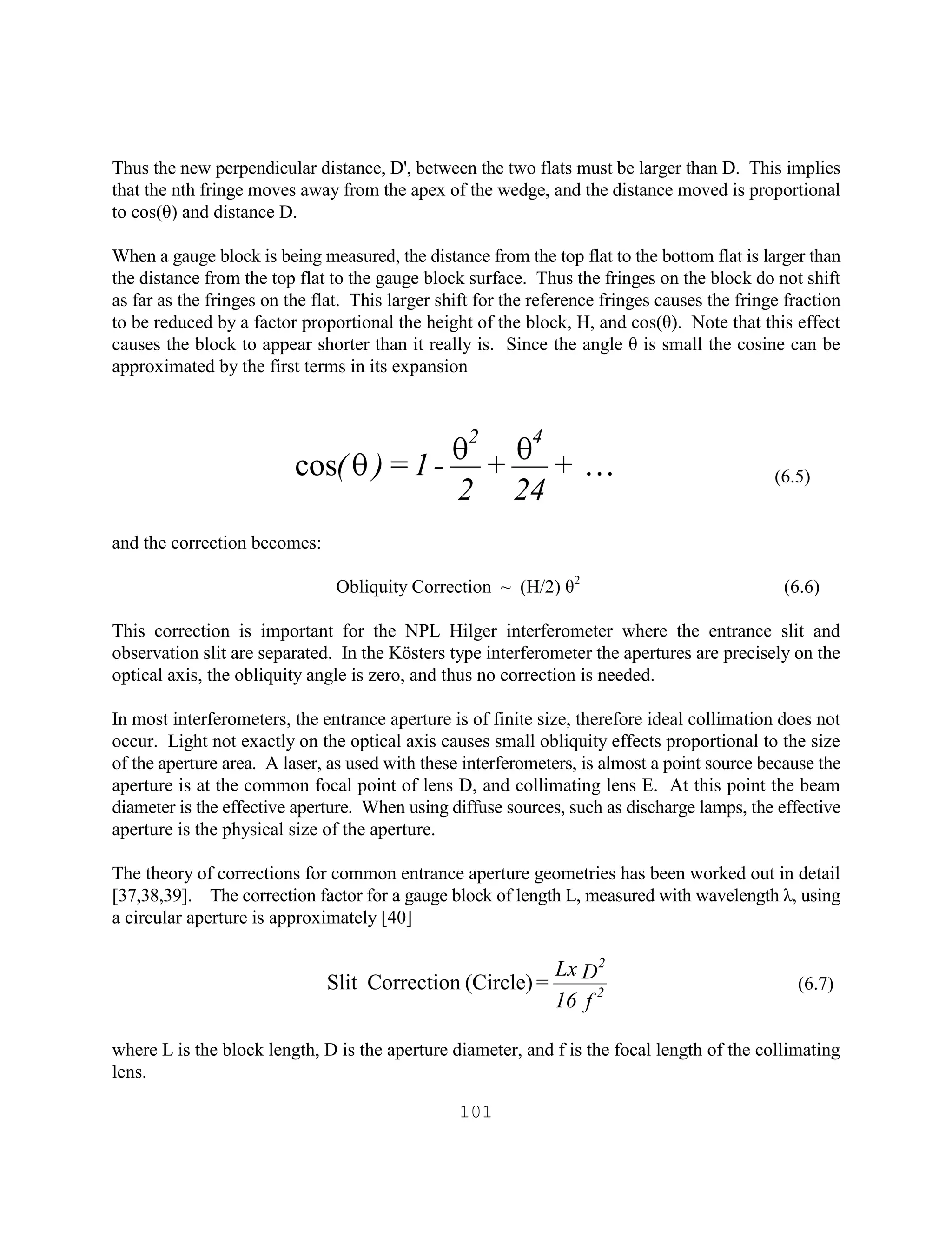 101
Thus the new perpendicular distance, D', between the two flats must be larger than D. This implies
that the nth fringe moves away from the apex of the wedge, and the distance moved is proportional
to cos(θ) and distance D.
When a gauge block is being measured, the distance from the top flat to the bottom flat is larger than
the distance from the top flat to the gauge block surface. Thus the fringes on the block do not shift
as far as the fringes on the flat. This larger shift for the reference fringes causes the fringe fraction
to be reduced by a factor proportional the height of the block, H, and cos(θ). Note that this effect
causes the block to appear shorter than it really is. Since the angle θ is small the cosine can be
approximated by the first terms in its expansion
(6.5)
and the correction becomes:
Obliquity Correction ~ (H/2) θ2
(6.6)
This correction is important for the NPL Hilger interferometer where the entrance slit and
observation slit are separated. In the Kösters type interferometer the apertures are precisely on the
optical axis, the obliquity angle is zero, and thus no correction is needed.
In most interferometers, the entrance aperture is of finite size, therefore ideal collimation does not
occur. Light not exactly on the optical axis causes small obliquity effects proportional to the size
of the aperture area. A laser, as used with these interferometers, is almost a point source because the
aperture is at the common focal point of lens D, and collimating lens E. At this point the beam
diameter is the effective aperture. When using diffuse sources, such as discharge lamps, the effective
aperture is the physical size of the aperture.
The theory of corrections for common entrance aperture geometries has been worked out in detail
[37,38,39]. The correction factor for a gauge block of length L, measured with wavelength λ, using
a circular aperture is approximately [40]
(6.7)
where L is the block length, D is the aperture diameter, and f is the focal length of the collimating
lens.
+
24
+
2
-1=)(
42
Kqqqcos
f16
DLx
= 2
2
(Circle)CorrectionSlit
 