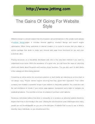 http://www.jettmg.com

      The Gains Of Going For Website
                   Style

Website design is a broad subject that encompasses various disciplines in the creation and upkeep

of website design pages. It includes internet graphics, interface design and search engine

optimization. When hiring specialists in internet creation, it is crucial to ensure that you obtain a

service package that tends to make your internet web page more functional for you and your

customers alike.


Placing resources on a beautifully developed web site is the very best method if you want to

understand more sales. With the assistance of a good site, you will have the ease of informing

clients and clients about the goods and services of your business. You can also use it to alert clients

of the subsequent offers being planned.


Converting an online visitor into an actual customer or much better yet retaining an on-line client is

not always easy. Project owners require ensuring that they guard their reputation. Your online

company can maintain a powerful image if your website is frequently updated. You could also win

the self-confidence of clients if your online page appears transparent and simple to navigate via

captivating features. You could be at a loss of company if you have a dull website.


Numerous individuals believe that what is noteworthy is to produce an attractive website therefore

forgets that it has to be friendly to the user. Utilizing the site should not pose challenges since many

people are not knowledgeable as you are or the designer. A website that is easy to use is what is

loved by many individuals, so you should ensure this.
 