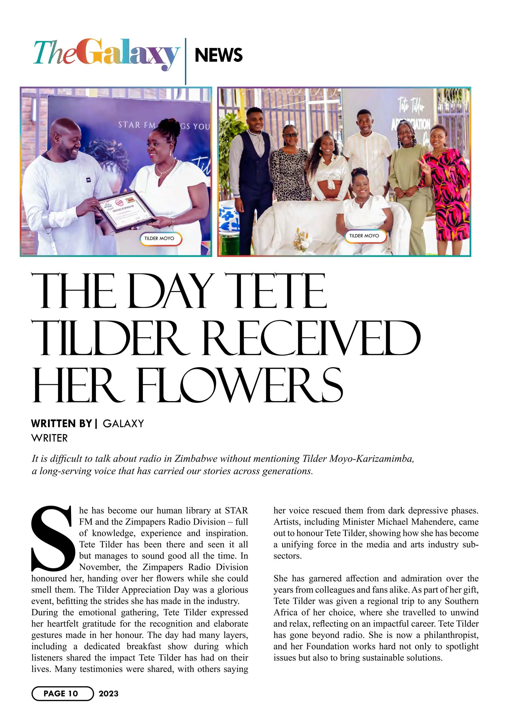 TheGalaxy
THE DAY TETE
TILDER RECEIVED
HER FLOWERS
S
he has become our human library at STAR
FM and the Zimpapers Radio Division – full
of knowledge, experience and inspiration.
Tete Tilder has been there and seen it all
but manages to sound good all the time. In
November, the Zimpapers Radio Division
honoured her, handing over her flowers while she could
smell them. The Tilder Appreciation Day was a glorious
event, befitting the strides she has made in the industry.
During the emotional gathering, Tete Tilder expressed
her heartfelt gratitude for the recognition and elaborate
gestures made in her honour. The day had many layers,
including a dedicated breakfast show during which
listeners shared the impact Tete Tilder has had on their
lives. Many testimonies were shared, with others saying
her voice rescued them from dark depressive phases.
Artists, including Minister Michael Mahendere, came
out to honour Tete Tilder, showing how she has become
a unifying force in the media and arts industry sub-
sectors.
She has garnered affection and admiration over the
years from colleagues and fans alike.As part of her gift,
Tete Tilder was given a regional trip to any Southern
Africa of her choice, where she travelled to unwind
and relax, reflecting on an impactful career. Tete Tilder
has gone beyond radio. She is now a philanthropist,
and her Foundation works hard not only to spotlight
issues but also to bring sustainable solutions.
WRITTEN BY| GALAXY
WRITER
NEWS
It is difficult to talk about radio in Zimbabwe without mentioning Tilder Moyo-Karizamimba,
a long-serving voice that has carried our stories across generations.
TILDER MOYO
TILDER MOYO
PAGE 10 2023
 