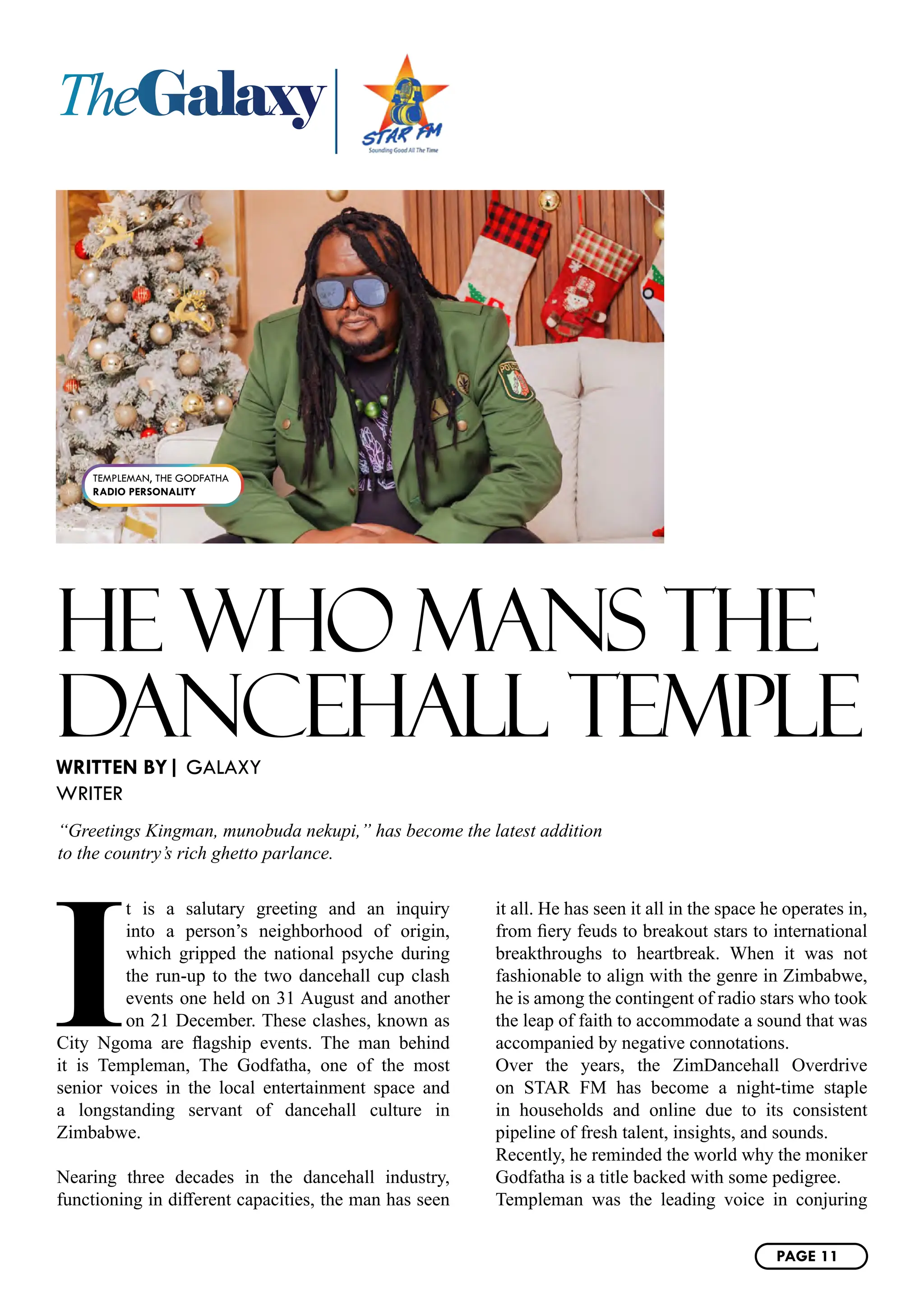 TheGalaxy
HE WHO MANS THE
DANCEHALL TEMPLE
I
t is a salutary greeting and an inquiry
into a person’s neighborhood of origin,
which gripped the national psyche during
the run-up to the two dancehall cup clash
events one held on 31 August and another
on 21 December. These clashes, known as
City Ngoma are flagship events. The man behind
it is Templeman, The Godfatha, one of the most
senior voices in the local entertainment space and
a longstanding servant of dancehall culture in
Zimbabwe.
Nearing three decades in the dancehall industry,
functioning in different capacities, the man has seen
it all. He has seen it all in the space he operates in,
from fiery feuds to breakout stars to international
breakthroughs to heartbreak. When it was not
fashionable to align with the genre in Zimbabwe,
he is among the contingent of radio stars who took
the leap of faith to accommodate a sound that was
accompanied by negative connotations.
Over the years, the ZimDancehall Overdrive
on STAR FM has become a night-time staple
in households and online due to its consistent
pipeline of fresh talent, insights, and sounds.
Recently, he reminded the world why the moniker
Godfatha is a title backed with some pedigree.
Templeman was the leading voice in conjuring
WRITTEN BY| GALAXY
WRITER
“Greetings Kingman, munobuda nekupi,” has become the latest addition
to the country’s rich ghetto parlance.
TEMPLEMAN, THE GODFATHA
RADIO PERSONALITY
PAGE 11
 