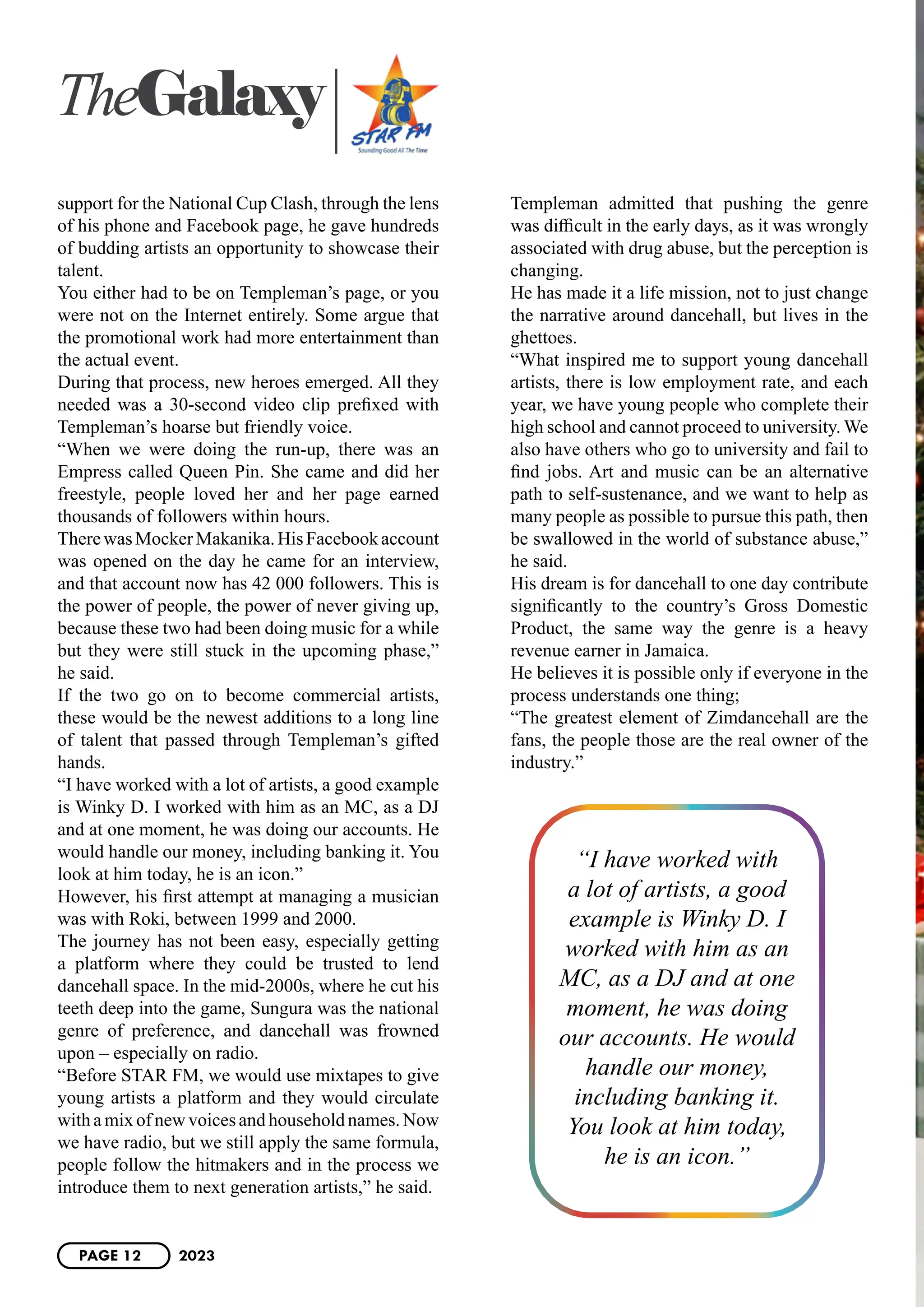 support for the National Cup Clash, through the lens
of his phone and Facebook page, he gave hundreds
of budding artists an opportunity to showcase their
talent.
You either had to be on Templeman’s page, or you
were not on the Internet entirely. Some argue that
the promotional work had more entertainment than
the actual event.
During that process, new heroes emerged. All they
needed was a 30-second video clip prefixed with
Templeman’s hoarse but friendly voice.
“When we were doing the run-up, there was an
Empress called Queen Pin. She came and did her
freestyle, people loved her and her page earned
thousands of followers within hours.
TherewasMockerMakanika.HisFacebookaccount
was opened on the day he came for an interview,
and that account now has 42 000 followers. This is
the power of people, the power of never giving up,
because these two had been doing music for a while
but they were still stuck in the upcoming phase,”
he said.
If the two go on to become commercial artists,
these would be the newest additions to a long line
of talent that passed through Templeman’s gifted
hands.
“I have worked with a lot of artists, a good example
is Winky D. I worked with him as an MC, as a DJ
and at one moment, he was doing our accounts. He
would handle our money, including banking it. You
look at him today, he is an icon.”
However, his first attempt at managing a musician
was with Roki, between 1999 and 2000.
The journey has not been easy, especially getting
a platform where they could be trusted to lend
dancehall space. In the mid-2000s, where he cut his
teeth deep into the game, Sungura was the national
genre of preference, and dancehall was frowned
upon – especially on radio.
“Before STAR FM, we would use mixtapes to give
young artists a platform and they would circulate
withamixofnewvoicesandhouseholdnames.Now
we have radio, but we still apply the same formula,
people follow the hitmakers and in the process we
introduce them to next generation artists,” he said.
Templeman admitted that pushing the genre
was difficult in the early days, as it was wrongly
associated with drug abuse, but the perception is
changing.
He has made it a life mission, not to just change
the narrative around dancehall, but lives in the
ghettoes.
“What inspired me to support young dancehall
artists, there is low employment rate, and each
year, we have young people who complete their
high school and cannot proceed to university. We
also have others who go to university and fail to
find jobs. Art and music can be an alternative
path to self-sustenance, and we want to help as
many people as possible to pursue this path, then
be swallowed in the world of substance abuse,”
he said.
His dream is for dancehall to one day contribute
significantly to the country’s Gross Domestic
Product, the same way the genre is a heavy
revenue earner in Jamaica.
He believes it is possible only if everyone in the
process understands one thing;
“The greatest element of Zimdancehall are the
fans, the people those are the real owner of the
industry.”
“I have worked with
a lot of artists, a good
example is Winky D. I
worked with him as an
MC, as a DJ and at one
moment, he was doing
our accounts. He would
handle our money,
including banking it.
You look at him today,
he is an icon.”
TheGalaxy
PAGE 12 2023
 