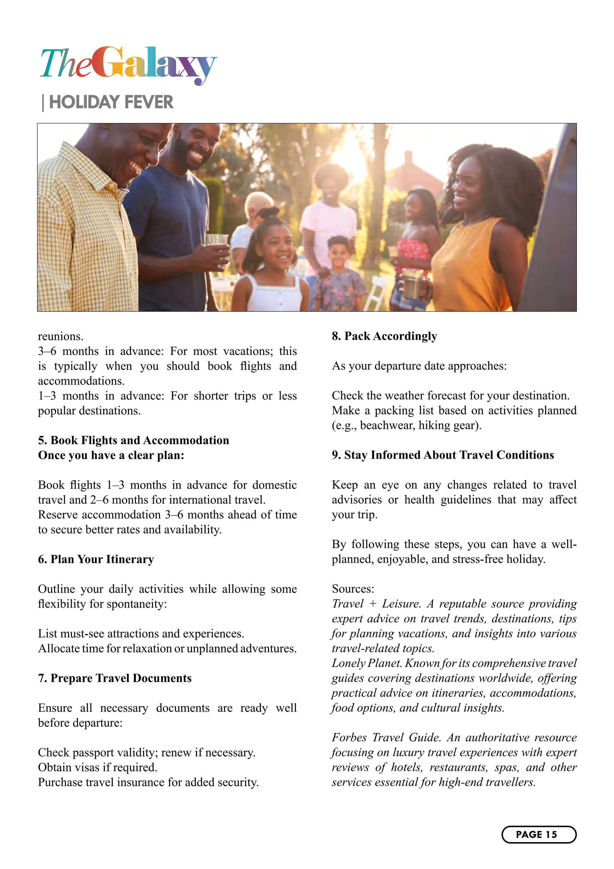 TheGalaxy
HOLIDAY FEVER
reunions.
3–6 months in advance: For most vacations; this
is typically when you should book flights and
accommodations.
1–3 months in advance: For shorter trips or less
popular destinations.
5. Book Flights and Accommodation
Once you have a clear plan:
Book flights 1–3 months in advance for domestic
travel and 2–6 months for international travel.
Reserve accommodation 3–6 months ahead of time
to secure better rates and availability.
6. Plan Your Itinerary
Outline your daily activities while allowing some
flexibility for spontaneity:
List must-see attractions and experiences.
Allocate time for relaxation or unplanned adventures.
7. Prepare Travel Documents
Ensure all necessary documents are ready well
before departure:
Check passport validity; renew if necessary.
Obtain visas if required.
Purchase travel insurance for added security.
8. Pack Accordingly
As your departure date approaches:
Check the weather forecast for your destination.
Make a packing list based on activities planned
(e.g., beachwear, hiking gear).
9. Stay Informed About Travel Conditions
Keep an eye on any changes related to travel
advisories or health guidelines that may affect
your trip.
By following these steps, you can have a well-
planned, enjoyable, and stress-free holiday.
Sources:
Travel + Leisure. A reputable source providing
expert advice on travel trends, destinations, tips
for planning vacations, and insights into various
travel-related topics.
Lonely Planet. Known for its comprehensive travel
guides covering destinations worldwide, offering
practical advice on itineraries, accommodations,
food options, and cultural insights.
Forbes Travel Guide. An authoritative resource
focusing on luxury travel experiences with expert
reviews of hotels, restaurants, spas, and other
services essential for high-end travellers.
PAGE 15
 