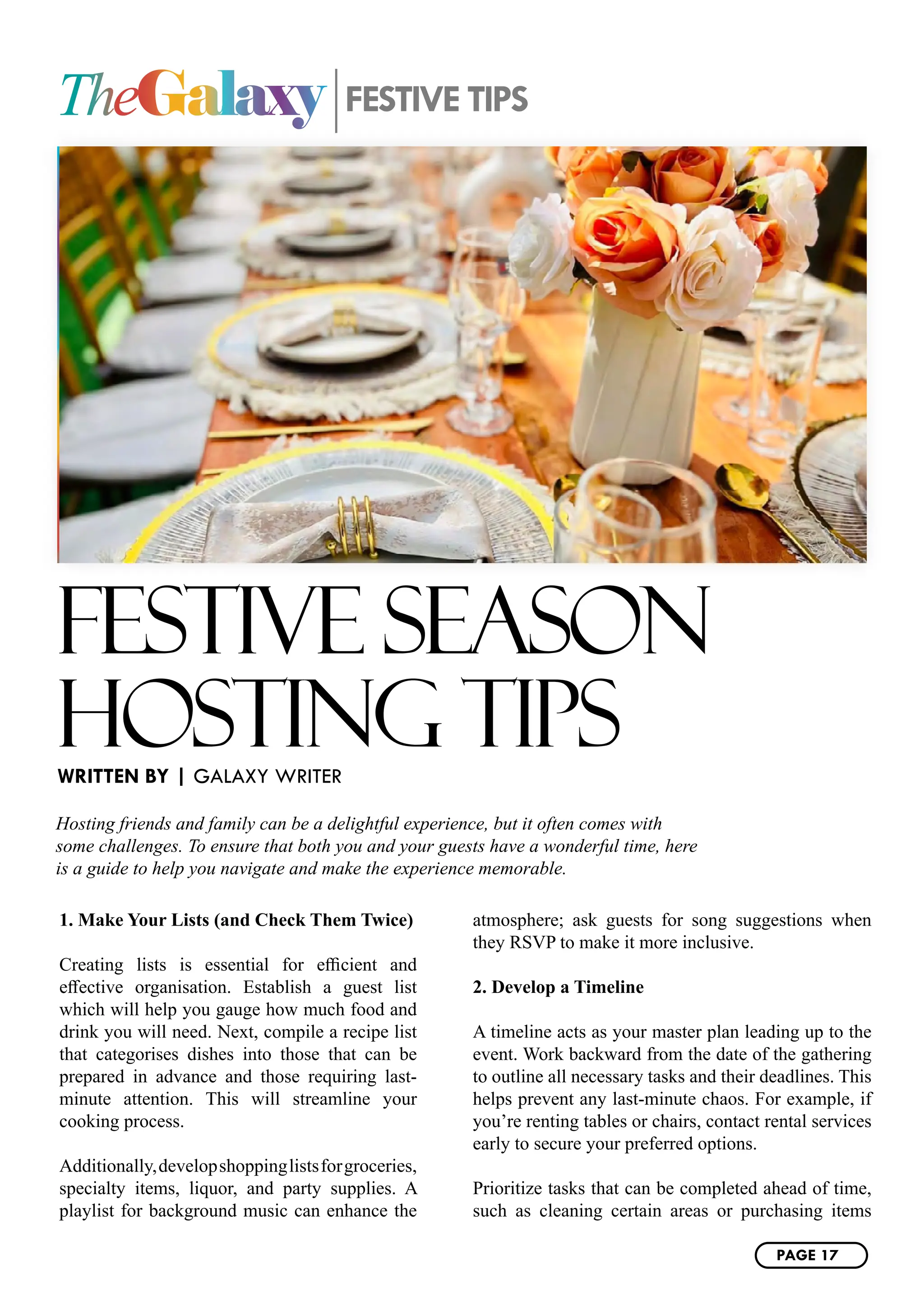 TheGalaxy FESTIVE TIPS
FESTIVE SEASON
HOSTING TIPS
Hosting friends and family can be a delightful experience, but it often comes with
some challenges. To ensure that both you and your guests have a wonderful time, here
is a guide to help you navigate and make the experience memorable.
1. Make Your Lists (and Check Them Twice)
Creating lists is essential for efficient and
effective organisation. Establish a guest list
which will help you gauge how much food and
drink you will need. Next, compile a recipe list
that categorises dishes into those that can be
prepared in advance and those requiring last-
minute attention. This will streamline your
cooking process.
Additionally,developshoppinglistsforgroceries,
specialty items, liquor, and party supplies. A
playlist for background music can enhance the
atmosphere; ask guests for song suggestions when
they RSVP to make it more inclusive.
2. Develop a Timeline
A timeline acts as your master plan leading up to the
event. Work backward from the date of the gathering
to outline all necessary tasks and their deadlines. This
helps prevent any last-minute chaos. For example, if
you’re renting tables or chairs, contact rental services
early to secure your preferred options.
Prioritize tasks that can be completed ahead of time,
such as cleaning certain areas or purchasing items
WRITTEN BY | GALAXY WRITER
PAGE 17
 