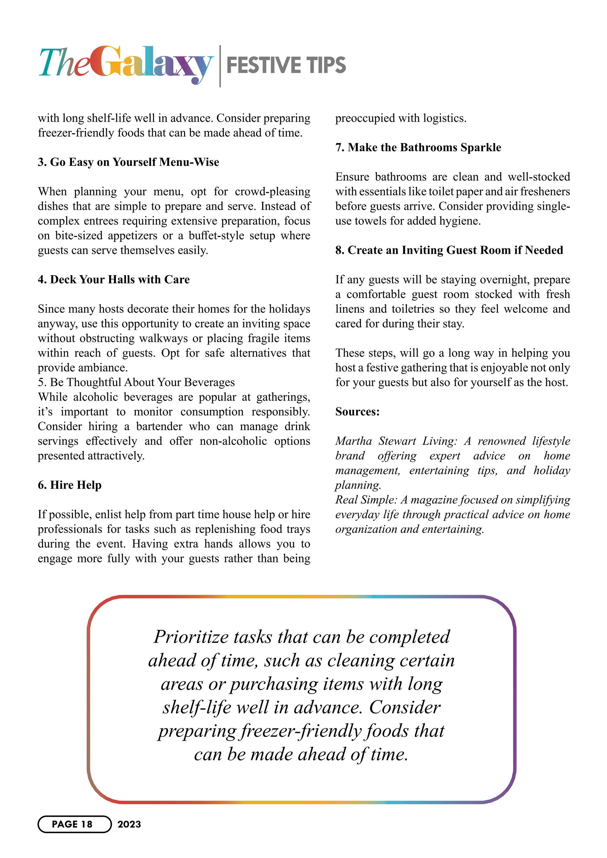 with long shelf-life well in advance. Consider preparing
freezer-friendly foods that can be made ahead of time.
3. Go Easy on Yourself Menu-Wise
When planning your menu, opt for crowd-pleasing
dishes that are simple to prepare and serve. Instead of
complex entrees requiring extensive preparation, focus
on bite-sized appetizers or a buffet-style setup where
guests can serve themselves easily.
4. Deck Your Halls with Care
Since many hosts decorate their homes for the holidays
anyway, use this opportunity to create an inviting space
without obstructing walkways or placing fragile items
within reach of guests. Opt for safe alternatives that
provide ambiance.
5. Be Thoughtful About Your Beverages
While alcoholic beverages are popular at gatherings,
it’s important to monitor consumption responsibly.
Consider hiring a bartender who can manage drink
servings effectively and offer non-alcoholic options
presented attractively.
6. Hire Help
If possible, enlist help from part time house help or hire
professionals for tasks such as replenishing food trays
during the event. Having extra hands allows you to
engage more fully with your guests rather than being
preoccupied with logistics.
7. Make the Bathrooms Sparkle
Ensure bathrooms are clean and well-stocked
with essentials like toilet paper and air fresheners
before guests arrive. Consider providing single-
use towels for added hygiene.
8. Create an Inviting Guest Room if Needed
If any guests will be staying overnight, prepare
a comfortable guest room stocked with fresh
linens and toiletries so they feel welcome and
cared for during their stay.
These steps, will go a long way in helping you
host a festive gathering that is enjoyable not only
for your guests but also for yourself as the host.
Sources:
Martha Stewart Living: A renowned lifestyle
brand offering expert advice on home
management, entertaining tips, and holiday
planning.
Real Simple: A magazine focused on simplifying
everyday life through practical advice on home
organization and entertaining.
TheGalaxy FESTIVE TIPS
Prioritize tasks that can be completed
ahead of time, such as cleaning certain
areas or purchasing items with long
shelf-life well in advance. Consider
preparing freezer-friendly foods that
can be made ahead of time.
PAGE 18 2023
 