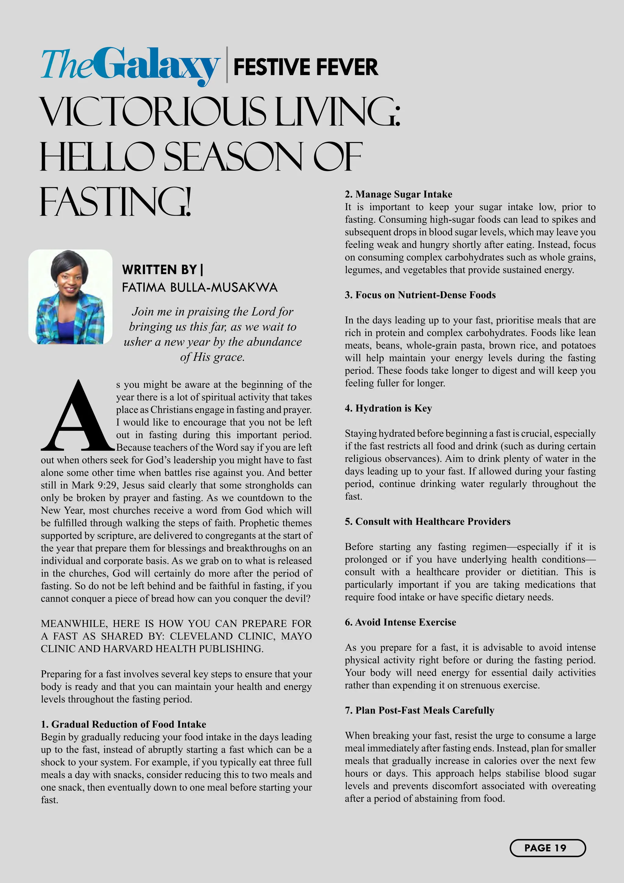 VICTORIOUS LIVING:
HELLO SEASON OF
FASTING!
WRITTEN BY|
FATIMA BULLA-MUSAKWA
Join me in praising the Lord for
bringing us this far, as we wait to
usher a new year by the abundance
of His grace.
A
s you might be aware at the beginning of the
year there is a lot of spiritual activity that takes
place as Christians engage in fasting and prayer.
I would like to encourage that you not be left
out in fasting during this important period.
Because teachers of the Word say if you are left
out when others seek for God’s leadership you might have to fast
alone some other time when battles rise against you. And better
still in Mark 9:29, Jesus said clearly that some strongholds can
only be broken by prayer and fasting. As we countdown to the
New Year, most churches receive a word from God which will
be fulfilled through walking the steps of faith. Prophetic themes
supported by scripture, are delivered to congregants at the start of
the year that prepare them for blessings and breakthroughs on an
individual and corporate basis. As we grab on to what is released
in the churches, God will certainly do more after the period of
fasting. So do not be left behind and be faithful in fasting, if you
cannot conquer a piece of bread how can you conquer the devil?
MEANWHILE, HERE IS HOW YOU CAN PREPARE FOR
A FAST AS SHARED BY: CLEVELAND CLINIC, MAYO
CLINIC AND HARVARD HEALTH PUBLISHING.
Preparing for a fast involves several key steps to ensure that your
body is ready and that you can maintain your health and energy
levels throughout the fasting period.
1. Gradual Reduction of Food Intake
Begin by gradually reducing your food intake in the days leading
up to the fast, instead of abruptly starting a fast which can be a
shock to your system. For example, if you typically eat three full
meals a day with snacks, consider reducing this to two meals and
one snack, then eventually down to one meal before starting your
fast.
2. Manage Sugar Intake
It is important to keep your sugar intake low, prior to
fasting. Consuming high-sugar foods can lead to spikes and
subsequent drops in blood sugar levels, which may leave you
feeling weak and hungry shortly after eating. Instead, focus
on consuming complex carbohydrates such as whole grains,
legumes, and vegetables that provide sustained energy.
3. Focus on Nutrient-Dense Foods
In the days leading up to your fast, prioritise meals that are
rich in protein and complex carbohydrates. Foods like lean
meats, beans, whole-grain pasta, brown rice, and potatoes
will help maintain your energy levels during the fasting
period. These foods take longer to digest and will keep you
feeling fuller for longer.
4. Hydration is Key
Staying hydrated before beginning a fast is crucial, especially
if the fast restricts all food and drink (such as during certain
religious observances). Aim to drink plenty of water in the
days leading up to your fast. If allowed during your fasting
period, continue drinking water regularly throughout the
fast.
5. Consult with Healthcare Providers
Before starting any fasting regimen—especially if it is
prolonged or if you have underlying health conditions—
consult with a healthcare provider or dietitian. This is
particularly important if you are taking medications that
require food intake or have specific dietary needs.
6. Avoid Intense Exercise
As you prepare for a fast, it is advisable to avoid intense
physical activity right before or during the fasting period.
Your body will need energy for essential daily activities
rather than expending it on strenuous exercise.
7. Plan Post-Fast Meals Carefully
When breaking your fast, resist the urge to consume a large
meal immediately after fasting ends. Instead, plan for smaller
meals that gradually increase in calories over the next few
hours or days. This approach helps stabilise blood sugar
levels and prevents discomfort associated with overeating
after a period of abstaining from food.
TheGalaxy FESTIVE FEVER
PAGE 19
 