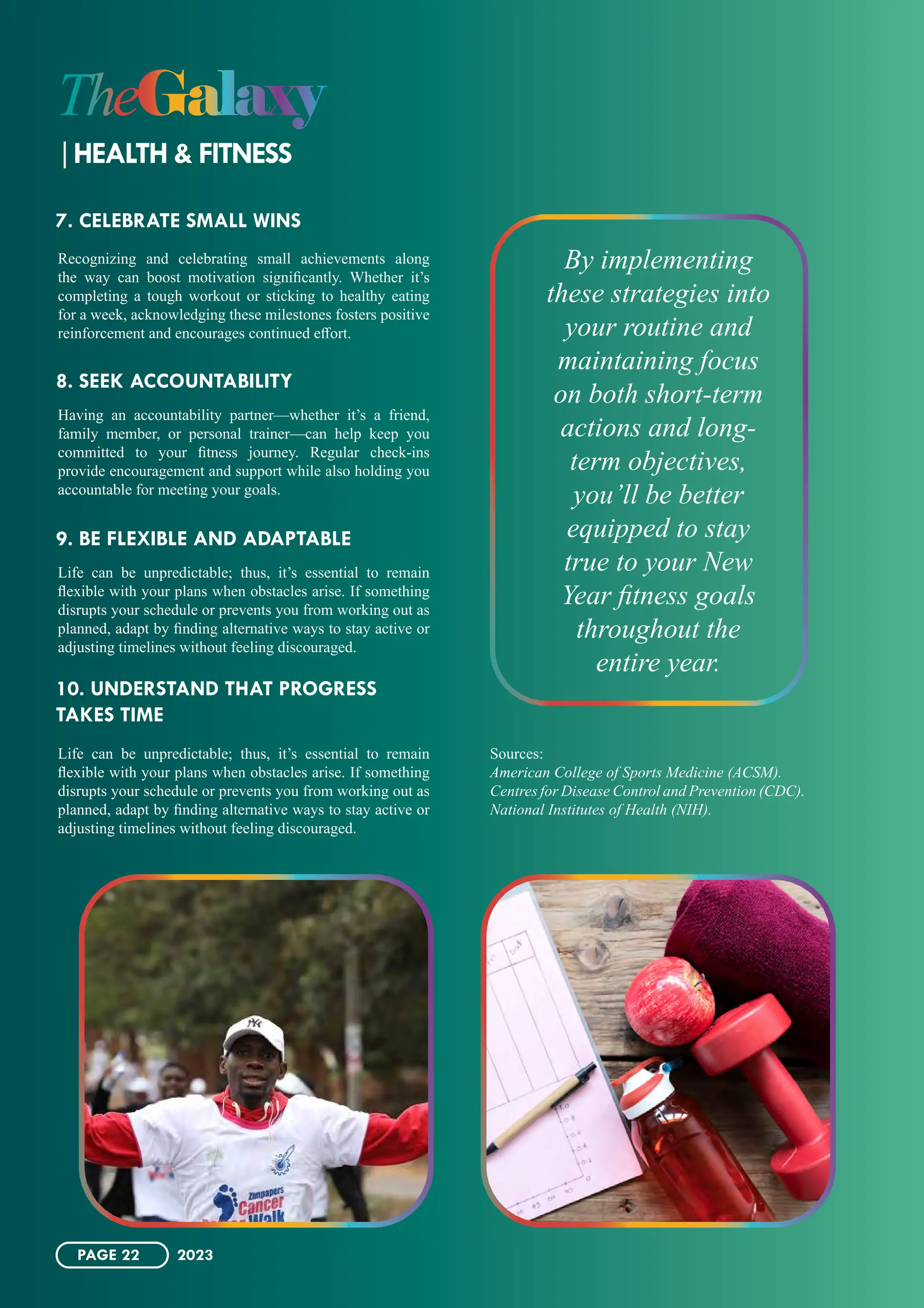 Recognizing and celebrating small achievements along
the way can boost motivation significantly. Whether it’s
completing a tough workout or sticking to healthy eating
for a week, acknowledging these milestones fosters positive
reinforcement and encourages continued effort.
Having an accountability partner—whether it’s a friend,
family member, or personal trainer—can help keep you
committed to your fitness journey. Regular check-ins
provide encouragement and support while also holding you
accountable for meeting your goals.
Life can be unpredictable; thus, it’s essential to remain
flexible with your plans when obstacles arise. If something
disrupts your schedule or prevents you from working out as
planned, adapt by finding alternative ways to stay active or
adjusting timelines without feeling discouraged.
Life can be unpredictable; thus, it’s essential to remain
flexible with your plans when obstacles arise. If something
disrupts your schedule or prevents you from working out as
planned, adapt by finding alternative ways to stay active or
adjusting timelines without feeling discouraged.
Sources:
American College of Sports Medicine (ACSM).
Centres for Disease Control and Prevention (CDC).
National Institutes of Health (NIH).
7. CELEBRATE SMALL WINS
8. SEEK ACCOUNTABILITY
9. BE FLEXIBLE AND ADAPTABLE
10. UNDERSTAND THAT PROGRESS
TAKES TIME
By implementing
these strategies into
your routine and
maintaining focus
on both short-term
actions and long-
term objectives,
you’ll be better
equipped to stay
true to your New
Year fitness goals
throughout the
entire year.
TheGalaxy
HEALTH & FITNESS
PAGE 22 2023
 