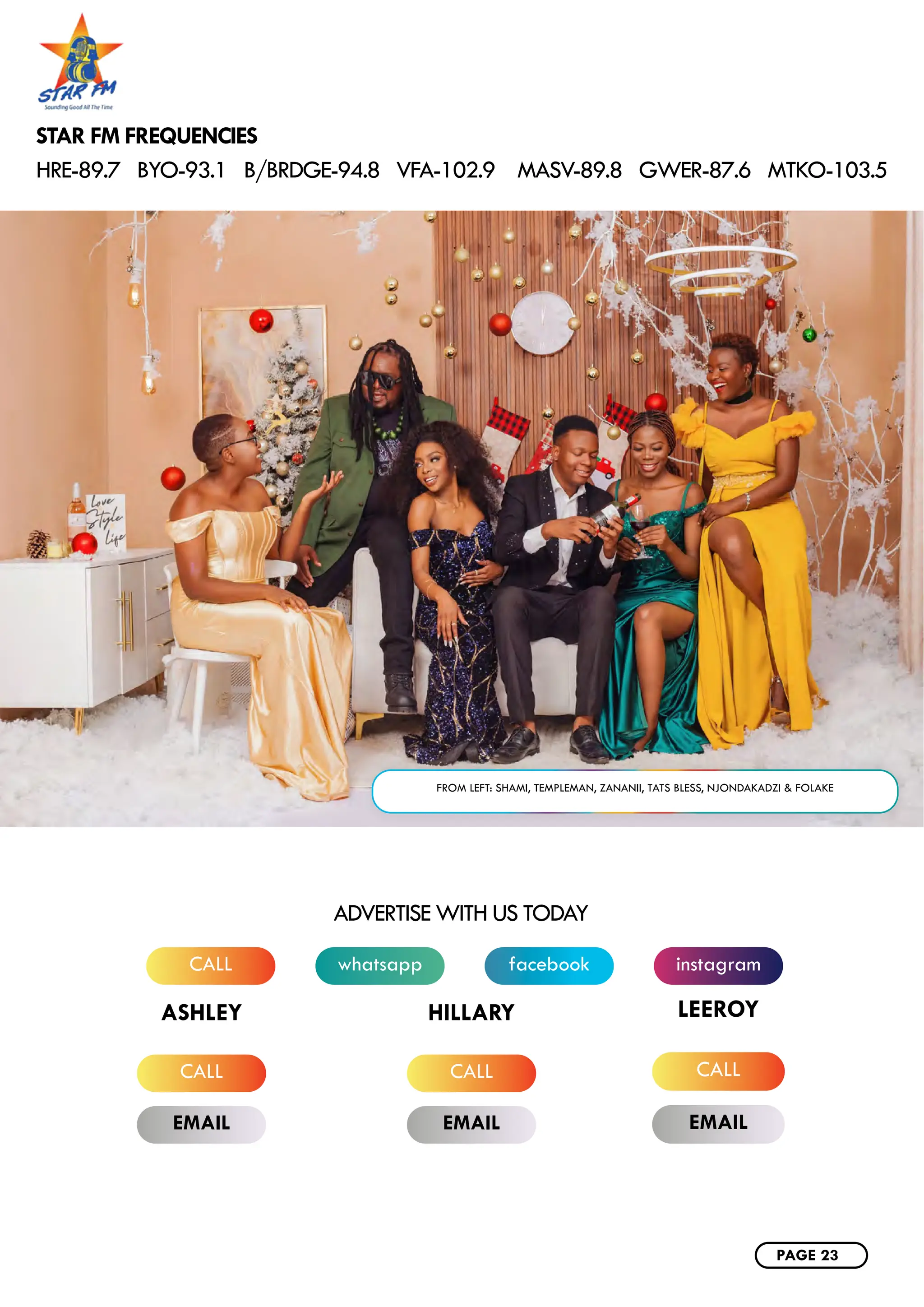 whatsapp instagram
CALL facebook
ADVERTISE WITH US TODAY
CALL CALL
EMAIL EMAIL
ASHLEY HILLARY
CALL
EMAIL
LEEROY
STAR FM FREQUENCIES
HRE-89.7 BYO-93.1 B/BRDGE-94.8 VFA-102.9 MASV-89.8 GWER-87.6 MTKO-103.5
FROM LEFT: SHAMI, TEMPLEMAN, ZANANII, TATS BLESS, NJONDAKADZI & FOLAKE
PAGE 23
 