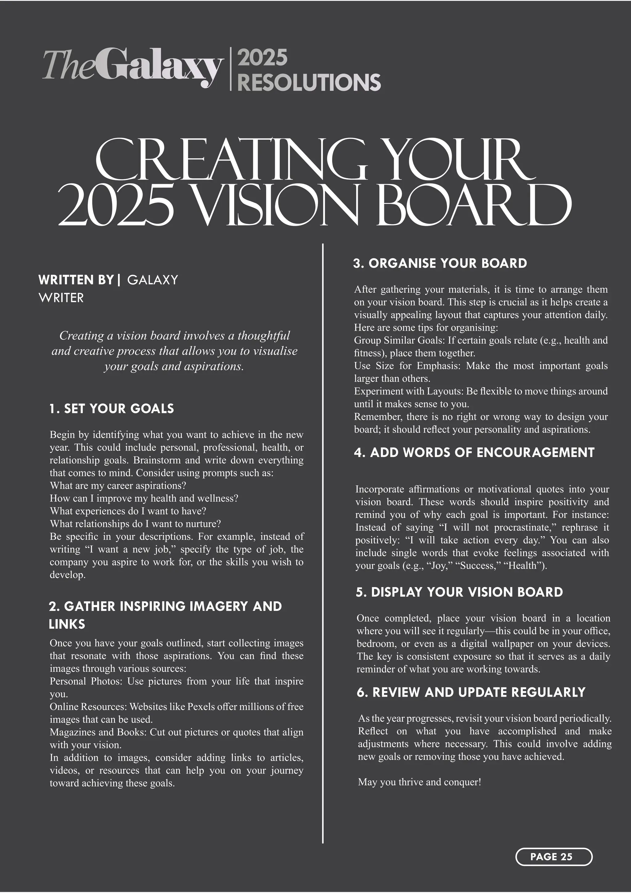 TheGalaxy 2025
RESOLUTIONS
CREATING YOUR
2025 VISION BOARD
Creating a vision board involves a thoughtful
and creative process that allows you to visualise
your goals and aspirations.
WRITTEN BY| GALAXY
WRITER
Begin by identifying what you want to achieve in the new
year. This could include personal, professional, health, or
relationship goals. Brainstorm and write down everything
that comes to mind. Consider using prompts such as:
What are my career aspirations?
How can I improve my health and wellness?
What experiences do I want to have?
What relationships do I want to nurture?
Be specific in your descriptions. For example, instead of
writing “I want a new job,” specify the type of job, the
company you aspire to work for, or the skills you wish to
develop.
Once completed, place your vision board in a location
where you will see it regularly—this could be in your office,
bedroom, or even as a digital wallpaper on your devices.
The key is consistent exposure so that it serves as a daily
reminder of what you are working towards.
After gathering your materials, it is time to arrange them
on your vision board. This step is crucial as it helps create a
visually appealing layout that captures your attention daily.
Here are some tips for organising:
Group Similar Goals: If certain goals relate (e.g., health and
fitness), place them together.
Use Size for Emphasis: Make the most important goals
larger than others.
Experiment with Layouts: Be flexible to move things around
until it makes sense to you.
Remember, there is no right or wrong way to design your
board; it should reflect your personality and aspirations.
Once you have your goals outlined, start collecting images
that resonate with those aspirations. You can find these
images through various sources:
Personal Photos: Use pictures from your life that inspire
you.
Online Resources: Websites like Pexels offer millions of free
images that can be used.
Magazines and Books: Cut out pictures or quotes that align
with your vision.
In addition to images, consider adding links to articles,
videos, or resources that can help you on your journey
toward achieving these goals.
As the year progresses, revisit your vision board periodically.
Reflect on what you have accomplished and make
adjustments where necessary. This could involve adding
new goals or removing those you have achieved.
May you thrive and conquer!
Incorporate affirmations or motivational quotes into your
vision board. These words should inspire positivity and
remind you of why each goal is important. For instance:
Instead of saying “I will not procrastinate,” rephrase it
positively: “I will take action every day.” You can also
include single words that evoke feelings associated with
your goals (e.g., “Joy,” “Success,” “Health”).
1. SET YOUR GOALS
5. DISPLAY YOUR VISION BOARD
3. ORGANISE YOUR BOARD
2. GATHER INSPIRING IMAGERY AND
LINKS
6. REVIEW AND UPDATE REGULARLY
4. ADD WORDS OF ENCOURAGEMENT
PAGE 25
 