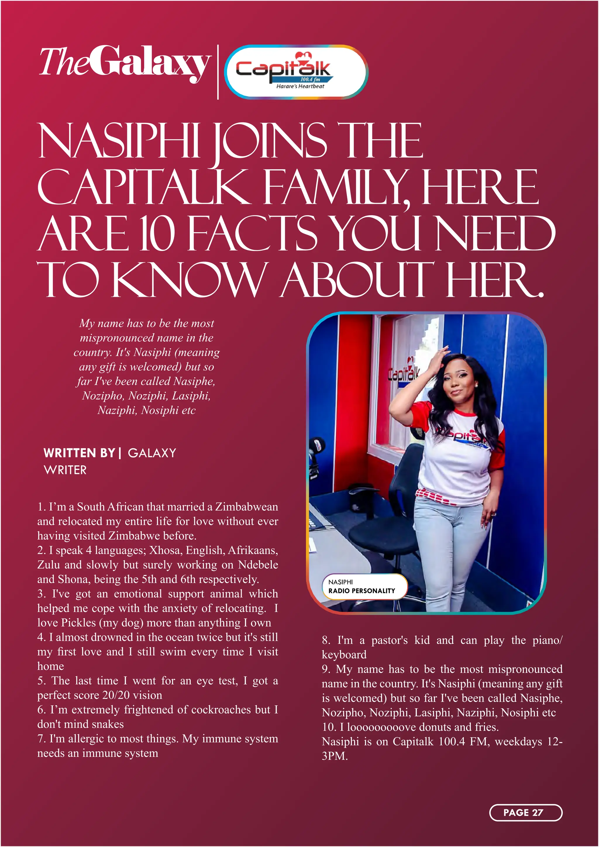 TheGalaxy
NASIPHI JOINS THE
CAPITALK FAMILY, HERE
ARE 10 FACTS YOU NEED
TO KNOW ABOUT HER.
My name has to be the most
mispronounced name in the
country. It's Nasiphi (meaning
any gift is welcomed) but so
far I've been called Nasiphe,
Nozipho, Noziphi, Lasiphi,
Naziphi, Nosiphi etc
1. I’m a South African that married a Zimbabwean
and relocated my entire life for love without ever
having visited Zimbabwe before.
2. I speak 4 languages; Xhosa, English, Afrikaans,
Zulu and slowly but surely working on Ndebele
and Shona, being the 5th and 6th respectively.
3. I've got an emotional support animal which
helped me cope with the anxiety of relocating. I
love Pickles (my dog) more than anything I own
4. I almost drowned in the ocean twice but it's still
my first love and I still swim every time I visit
home
5. The last time I went for an eye test, I got a
perfect score 20/20 vision
6. I’m extremely frightened of cockroaches but I
don't mind snakes
7. I'm allergic to most things. My immune system
needs an immune system
8. I'm a pastor's kid and can play the piano/
keyboard
9. My name has to be the most mispronounced
name in the country. It's Nasiphi (meaning any gift
is welcomed) but so far I've been called Nasiphe,
Nozipho, Noziphi, Lasiphi, Naziphi, Nosiphi etc
10. I looooooooove donuts and fries.
Nasiphi is on Capitalk 100.4 FM, weekdays 12-
3PM.
WRITTEN BY| GALAXY
WRITER
NASIPHI
RADIO PERSONALITY
PAGE 27
 