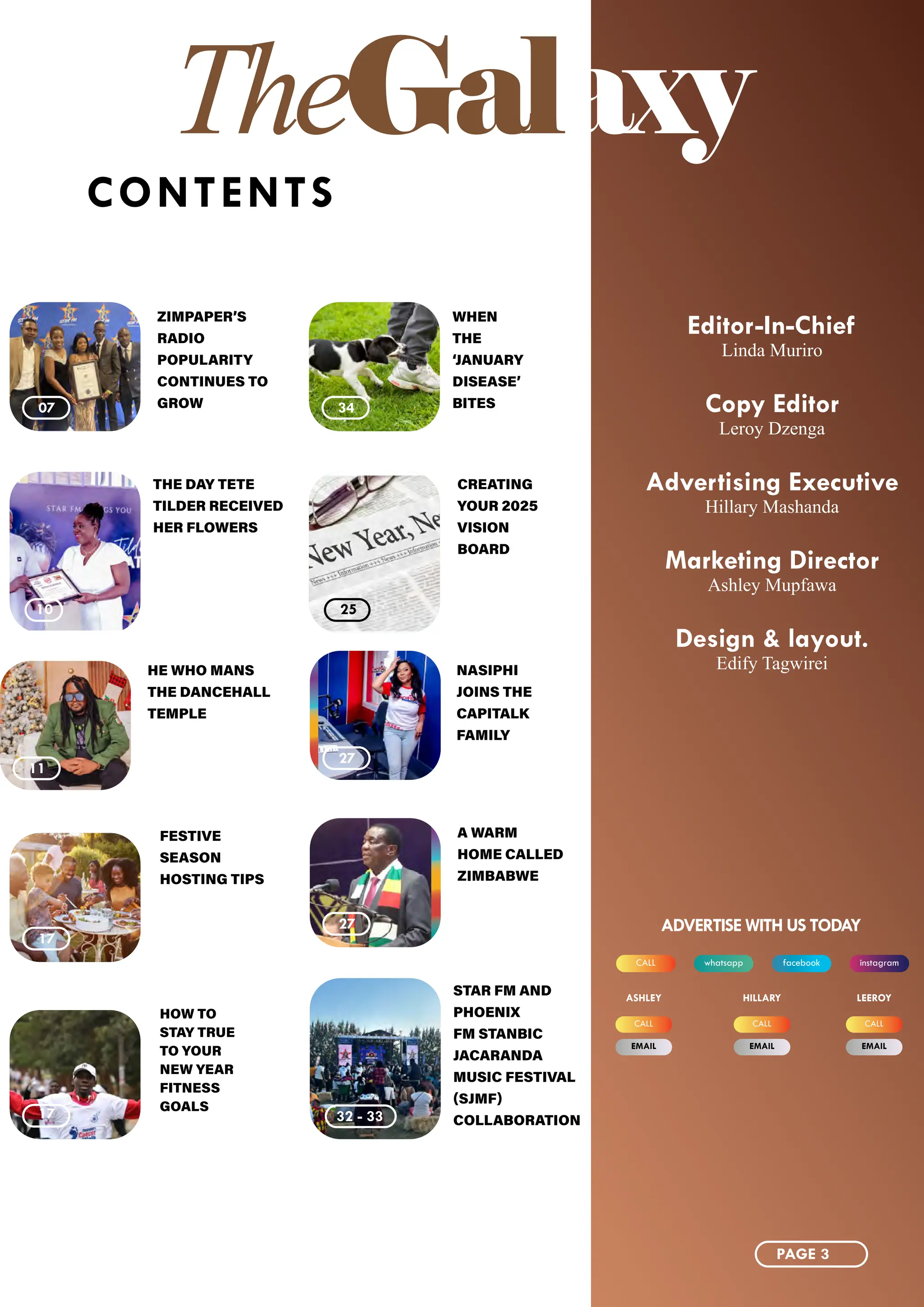 TheGalaxy
CONTENTS
11
27
10 25
32 - 33
07 34
27
17
17
17
HE WHO MANS
THE DANCEHALL
TEMPLE
CREATING
YOUR 2025
VISION
BOARD
THE DAY TETE
TILDER RECEIVED
HER FLOWERS
WHEN
THE
‘JANUARY
DISEASE’
BITES
STAR FM AND
PHOENIX
FM STANBIC
JACARANDA
MUSIC FESTIVAL
(SJMF)
COLLABORATION
ZIMPAPER’S
RADIO
POPULARITY
CONTINUES TO
GROW
NASIPHI
JOINS THE
CAPITALK
FAMILY
A WARM
HOME CALLED
ZIMBABWE
FESTIVE
SEASON
HOSTING TIPS
HOW TO
STAY TRUE
TO YOUR
NEW YEAR
FITNESS
GOALS
Editor-In-Chief
Linda Muriro
Copy Editor
Leroy Dzenga
Advertising Executive
Hillary Mashanda
Marketing Director
Ashley Mupfawa
Design & layout.
Edify Tagwirei
whatsapp instagram
CALL facebook
ADVERTISE WITH US TODAY
CALL CALL CALL
EMAIL EMAIL EMAIL
ASHLEY HILLARY LEEROY
PAGE 3
 